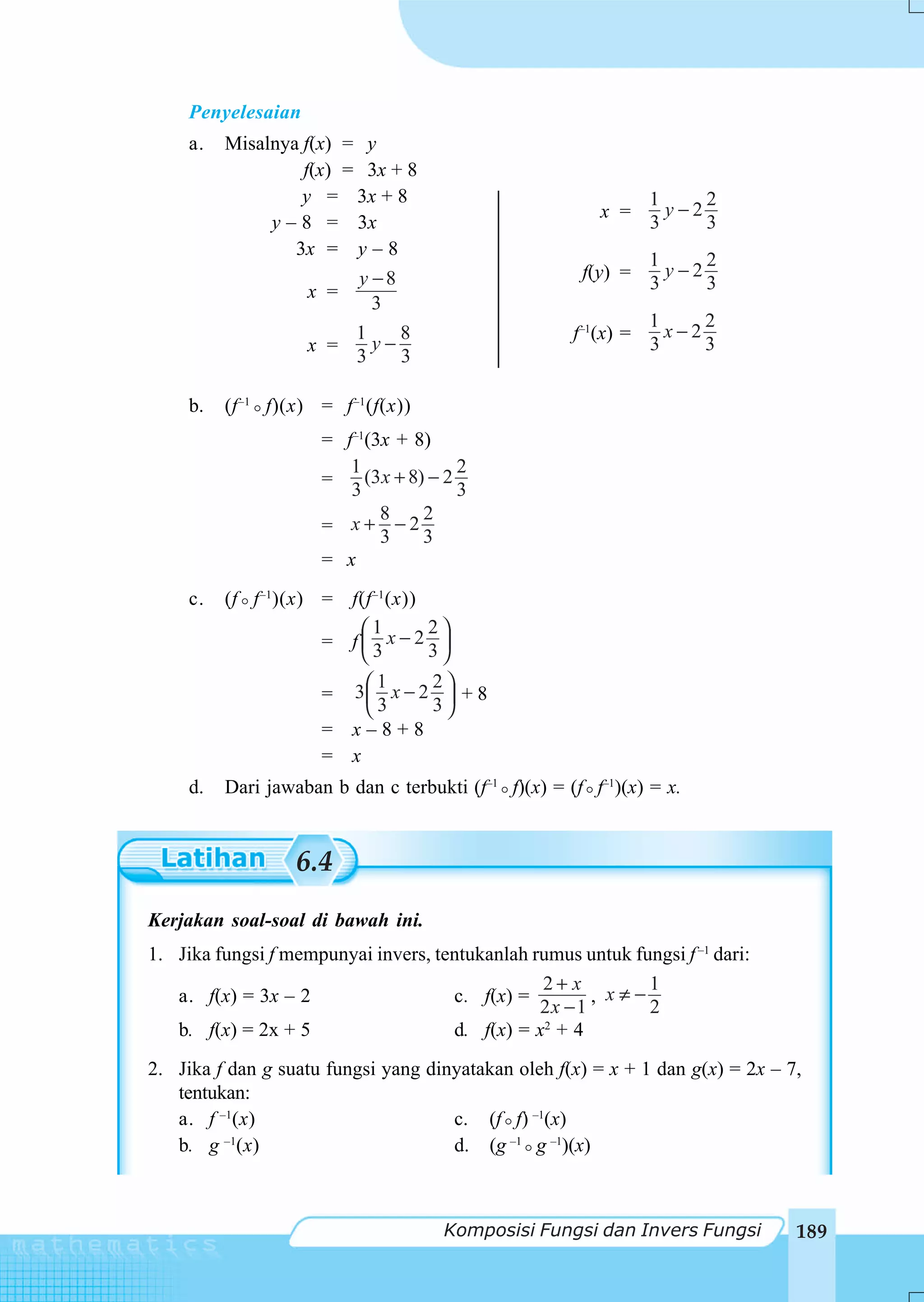 Penyelesaian
     a.   Misalnya f(x) = y
                   f(x) = 3x + 8
                   y = 3x + 8                                    1     2
                                                         x =       y−2
               y – 8 = 3x                                        3     3
                  3x = y – 8
                                                                 1     2
                         y −8                          f(y) =      y−2
                    x =                                          3     3
                           3
                                                                 1     2
                         1    8                       f–1(x) =     x−2
                    x =    y−                                    3     3
                         3    3

     b.   (f –1 f)(x) = f –1 (f(x))
                       = f–1(3x + 8)
                          1               2
                       =    (3 x + 8) − 2
                          3               3
                              8      2
                       = x+ −2
                              3      3
                       = x
     c.   (f f –1)(x) = f(f –1 (x))
                         ⎛1         2⎞
                      = f⎜3x−23⎟
                         ⎝           ⎠
                             1   2
                       = 3⎛ x − 2 ⎞ + 8
                           ⎜3
                           ⎝     3⎟⎠
                       = x–8+8
                       = x
     d.   Dari jawaban b dan c terbukti (f–1 f)(x) = (f f–1)(x) = x.


                   6.4
Kerjakan soal-soal di bawah ini.
1. Jika fungsi f mempunyai invers, tentukanlah rumus untuk fungsi f –1 dari:
                                                2+ x         1
   a. f(x) = 3x – 2                  c. f(x) =         , x≠−
                                                2x − 1       2
   b. f(x) = 2x + 5                  d. f(x) = x2 + 4
2. Jika f dan g suatu fungsi yang dinyatakan oleh f(x) = x + 1 dan g(x) = 2x – 7,
   tentukan:
   a. f –1(x)                        c. (f f) –1(x)
   b. g (x)
         –1
                                     d. (g –1 g –1)(x)



                                       Komposisi Fungsi dan Invers Fungsi       189
 