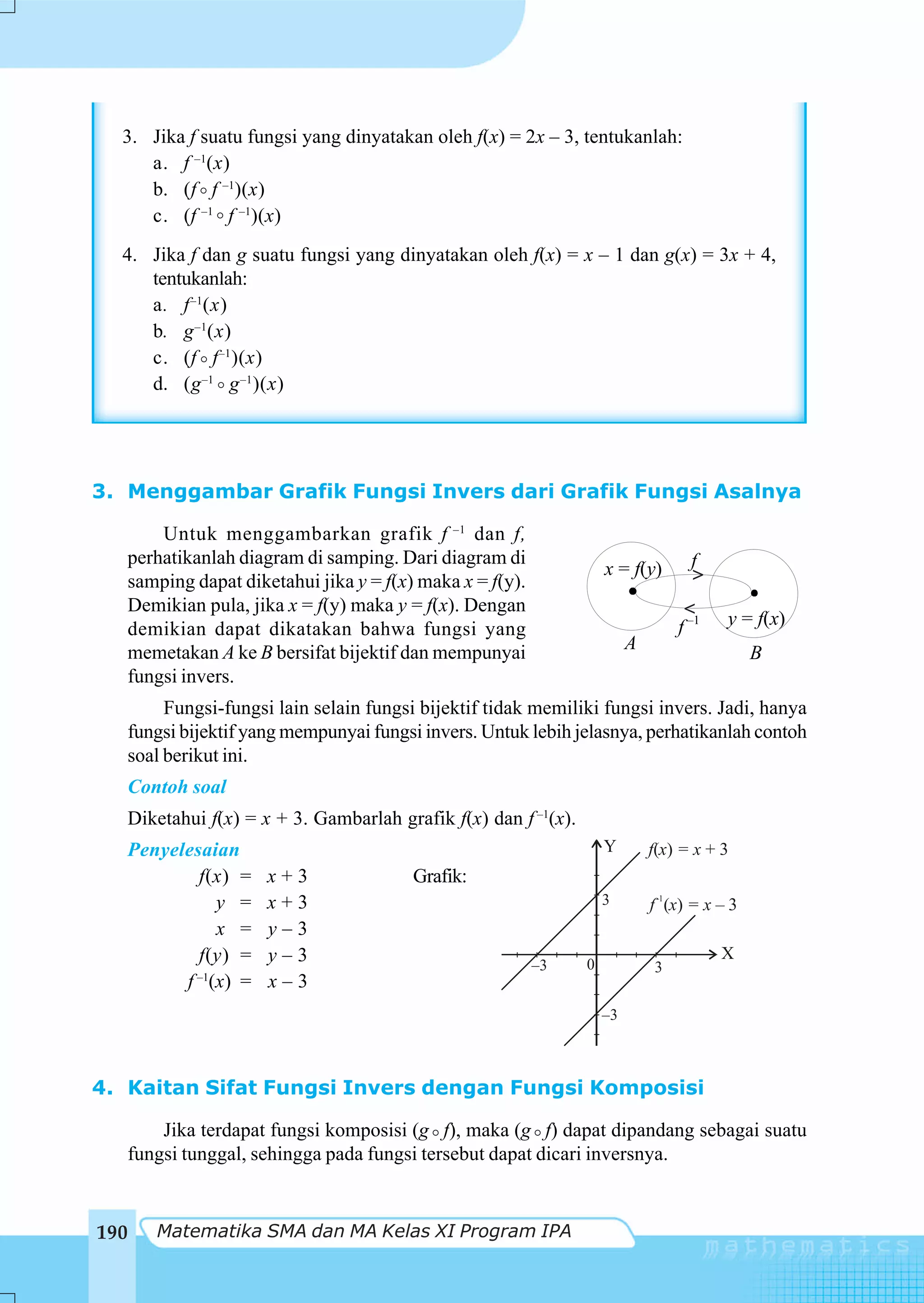 3. Jika f suatu fungsi yang dinyatakan oleh f(x) = 2x – 3, tentukanlah:
     a. f –1(x)
     b. (f f –1)(x)
     c. (f –1 f –1)(x)
  4. Jika f dan g suatu fungsi yang dinyatakan oleh f(x) = x – 1 dan g(x) = 3x + 4,
     tentukanlah:
     a. f –1(x)
     b. g –1(x)
     c. (f f –1 )(x)
     d. (g –1 g –1 )(x)




3. Menggambar Grafik Fungsi Invers dari Grafik Fungsi Asalnya

       Untuk menggambarkan grafik f –1 dan f,
   perhatikanlah diagram di samping. Dari diagram di                               f
                                                                    x = f(y)       >
   samping dapat diketahui jika y = f(x) maka x = f(y).
   Demikian pula, jika x = f(y) maka y = f(x). Dengan                             >
                                                                                 f –1   y = f(x)
   demikian dapat dikatakan bahwa fungsi yang
   memetakan A ke B bersifat bijektif dan mempunyai                      A                   B
   fungsi invers.
        Fungsi-fungsi lain selain fungsi bijektif tidak memiliki fungsi invers. Jadi, hanya
   fungsi bijektif yang mempunyai fungsi invers. Untuk lebih jelasnya, perhatikanlah contoh
   soal berikut ini.
   Contoh soal
   Diketahui f(x) = x + 3. Gambarlah grafik f(x) dan f –1(x).
      Penyelesaian                                                  Y        f(x) = x + 3
              f(x) =    x+3             Grafik:
                 y =    x+3                                         3         –1
                                                                             f (x) = x – 3
                 x =    y–3
              f(y) =    y–3                                                             X
                                                          –3    0            3
            f –1(x) =   x–3
                                                                    –3



4. Kaitan Sifat Fungsi Invers dengan Fungsi Komposisi

       Jika terdapat fungsi komposisi (g f), maka (g f) dapat dipandang sebagai suatu
   fungsi tunggal, sehingga pada fungsi tersebut dapat dicari inversnya.


190      Matematika SMA dan MA Kelas XI Program IPA
 