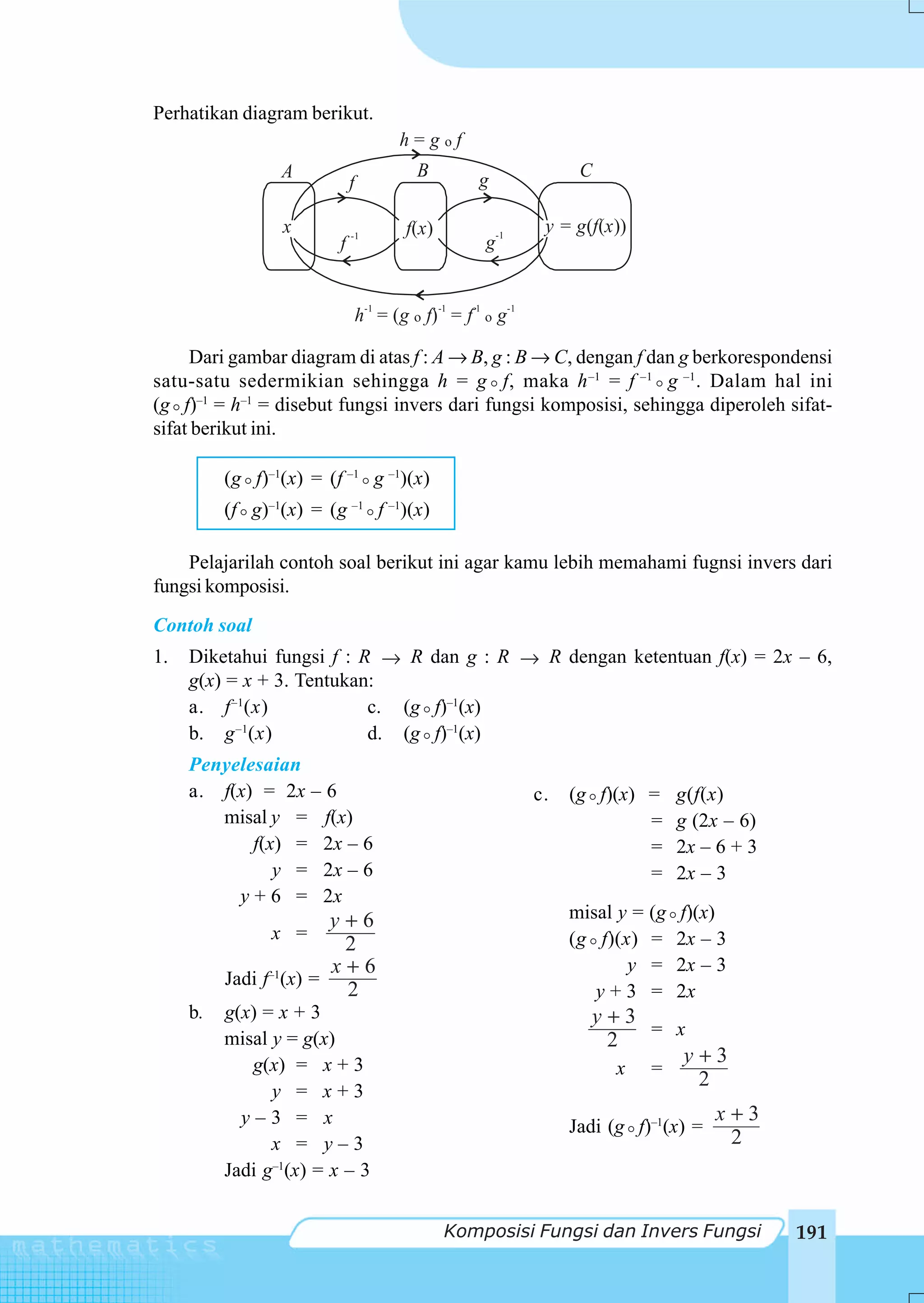 Perhatikan diagram berikut.
                                        h=gof
                 A                         B          g               C
                             f

                 x           -1
                                         f(x )             -1
                                                                 y = g(f(x ))
                         f                             g


                                 h-1 = (g o f) -1 = f-1 o g-1

     Dari gambar diagram di atas f : A → B, g : B → C, dengan f dan g berkorespondensi
satu-satu sedermikian sehingga h = g f, maka h –1 = f –1 g –1 . Dalam hal ini
(g f)–1 = h–1 = disebut fungsi invers dari fungsi komposisi, sehingga diperoleh sifat-
sifat berikut ini.

          (g f)–1(x) = (f –1 g –1)(x)
          (f g)–1(x) = (g –1 f –1)(x)

    Pelajarilah contoh soal berikut ini agar kamu lebih memahami fugnsi invers dari
fungsi komposisi.
Contoh soal
1.   Diketahui fungsi f : R → R dan g : R → R dengan ketentuan f(x) = 2x – 6,
     g(x) = x + 3. Tentukan:
     a. f –1(x)            c. (g f)–1(x)
     b. g –1(x)            d. (g f)–1(x)
     Penyelesaian
     a. f(x) = 2x – 6                                           c.   (g f)(x) =     g(f(x)
        misal y = f(x)                                                        =     g (2x – 6)
            f(x) = 2x – 6                                                     =     2x – 6 + 3
               y = 2x – 6                                                     =     2x – 3
          y + 6 = 2x
                        y+6                                          misal y = (g   f)(x)
                x =                                                  (g f)(x) =     2x – 3
                         2
                        x+6                                                 y =     2x – 3
          Jadi f–1(x) =
                         2                                              y+3 =       2x
     b.   g(x) = x + 3                                                 y+3
          misal y = g(x)                                                   = x
                                                                        2
             g(x) = x + 3                                                     y+3
                                                                         x =
                                                                               2
                y = x+3
            y–3 = x                                                                      x+3
                                                                     Jadi (g f)–1(x) =
                x = y–3                                                                   2
          Jadi g–1(x) = x – 3


                                                 Komposisi Fungsi dan Invers Fungsi              191
 