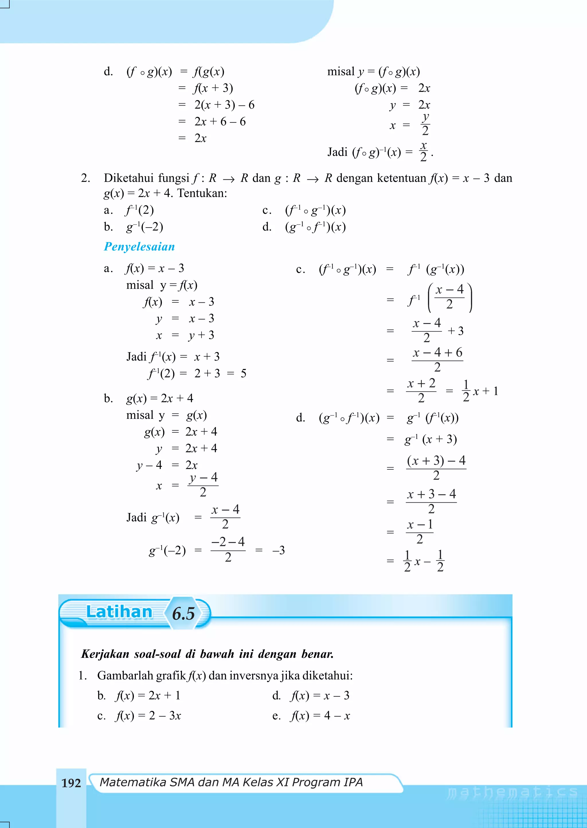 d.   (f   g)(x) =   f(g(x)                   misal y = (f g)(x)
                        =   f(x + 3)                      (f g)(x) = 2x
                        =   2(x + 3) – 6                         y = 2x
                        =   2x + 6 – 6                                     y
                                                                    x = 2
                        =   2x
                                                                           x
                                                     Jadi (f g)–1(x) = 2 .

  2.    Diketahui fungsi f : R → R dan g : R → R dengan ketentuan f(x) = x – 3 dan
        g(x) = 2x + 4. Tentukan:
        a. f –1(2)                   c. (f –1 g –1 )(x)
        b. g –1(–2)                  d. (g –1 f –1 )(x)
        Penyelesaian
        a.   f(x) = x – 3                      c.   (f–1 g–1)(x) =      f–1 (g –1(x))
             misal y = f(x)                                                 ⎛ x − 4⎞
                 f(x) = x – 3                                      =    f–1 ⎜ 2 ⎟
                                                                            ⎝      ⎠
                    y = x–3                                              x−4
                    x = y+3                                        =          +3
                                                                          2
             Jadi f–1(x) = x + 3                                         x−4+6
                                                                   =
                  f–1(2) = 2 + 3 = 5                                        2
                                                                        x+2
                                                                   =          = 1x+1
        b.   g(x) = 2x + 4                                               2      2
             misal y = g(x)                    d.   (g –1 f –1 )(x) =   g–1 (f–1(x))
                 g(x) = 2x + 4
                                                                   = g–1 (x + 3)
                   y = 2x + 4
               y – 4 = 2x                                            ( x + 3) − 4
                                                                   =
                         y−4                                               2
                   x =
                           2                                         x +3−4
                                                                   =
                             x−4                                          2
             Jadi g–1(x) =
                              2                                      x −1
                                                                   =
                             −2 − 4                                     2
                 g –1(–2) =         = –3
                               2                                   = 1x– 1
                                                                     2      2


                      6.5

  Kerjakan soal-soal di bawah ini dengan benar.
  1. Gambarlah grafik f(x) dan inversnya jika diketahui:
       b. f(x) = 2x + 1                    d. f(x) = x – 3
       c. f(x) = 2 – 3x                    e. f(x) = 4 – x




192    Matematika SMA dan MA Kelas XI Program IPA
 