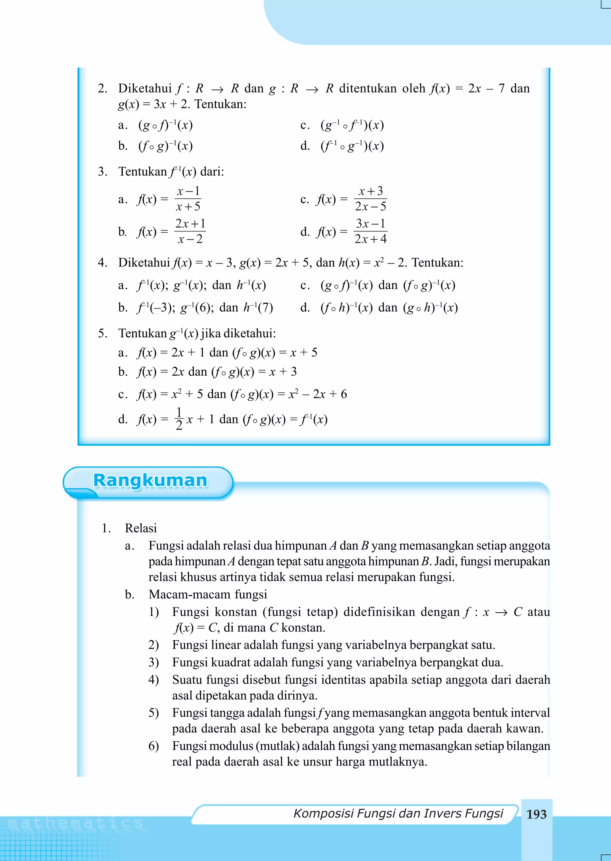 2. Diketahui f : R → R dan g : R → R ditentukan oleh f(x) = 2x – 7 dan
   g(x) = 3x + 2. Tentukan:
     a. (g f) –1(x)                    c. (g –1 f –1 )(x)
     b. (f g) –1(x)                    d. (f –1 g –1 )(x)
3. Tentukan f–1(x) dari:
              x −1                                x+3
   a. f(x) =                           c. f(x) =
              x+5                                2x − 5
             2x + 1                              3x − 1
   b. f(x) =                           d. f(x) =
              x−2                                2x + 4
4. Diketahui f(x) = x – 3, g(x) = 2x + 5, dan h(x) = x2 – 2. Tentukan:
     a. f–1(x); g–1(x); dan h–1(x)     c. (g f)–1(x) dan (f g)–1(x)
     b. f–1(–3); g–1(6); dan h–1(7)    d. (f h)–1(x) dan (g h)–1(x)
5. Tentukan g–1(x) jika diketahui:
   a. f(x) = 2x + 1 dan (f g)(x) = x + 5
   b. f(x) = 2x dan (f g)(x) = x + 3
     c. f(x) = x2 + 5 dan (f g)(x) = x2 – 2x + 6
     d. f(x) = 1 x + 1 dan (f g)(x) = f–1(x)
                2




1.    Relasi
      a. Fungsi adalah relasi dua himpunan A dan B yang memasangkan setiap anggota
          pada himpunan A dengan tepat satu anggota himpunan B. Jadi, fungsi merupakan
          relasi khusus artinya tidak semua relasi merupakan fungsi.
      b. Macam-macam fungsi
          1) Fungsi konstan (fungsi tetap) didefinisikan dengan f : x → C atau
                f(x) = C, di mana C konstan.
          2) Fungsi linear adalah fungsi yang variabelnya berpangkat satu.
          3) Fungsi kuadrat adalah fungsi yang variabelnya berpangkat dua.
          4) Suatu fungsi disebut fungsi identitas apabila setiap anggota dari daerah
               asal dipetakan pada dirinya.
          5) Fungsi tangga adalah fungsi f yang memasangkan anggota bentuk interval
               pada daerah asal ke beberapa anggota yang tetap pada daerah kawan.
          6) Fungsi modulus (mutlak) adalah fungsi yang memasangkan setiap bilangan
               real pada daerah asal ke unsur harga mutlaknya.


                                      Komposisi Fungsi dan Invers Fungsi         193
 