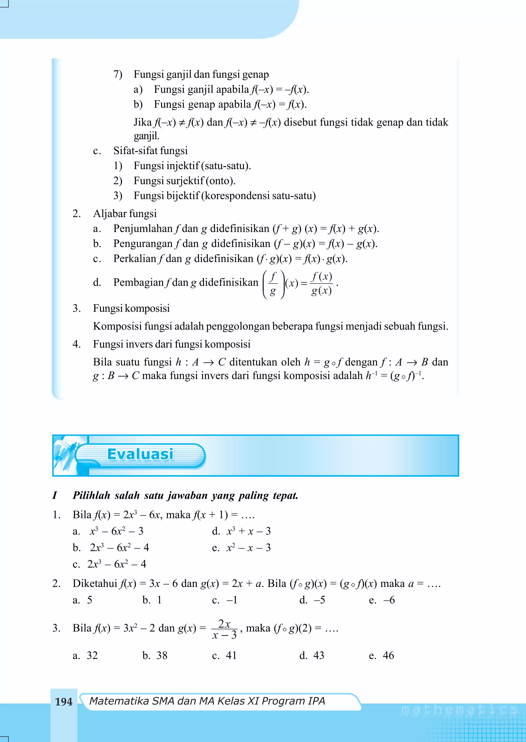 7) Fungsi ganjil dan fungsi genap
                   a) Fungsi ganjil apabila f(–x) = –f(x).
                   b) Fungsi genap apabila f(–x) = f(x).
                     Jika f(–x) ≠ f(x) dan f(–x) ≠ –f(x) disebut fungsi tidak genap dan tidak
                     ganjil.
           c.   Sifat-sifat fungsi
                1) Fungsi injektif (satu-satu).
                2) Fungsi surjektif (onto).
                3) Fungsi bijektif (korespondensi satu-satu)
      2.   Aljabar fungsi
           a. Penjumlahan f dan g didefinisikan (f + g) (x) = f(x) + g(x).
           b. Pengurangan f dan g didefinisikan (f – g)(x) = f(x) – g(x).
           c. Perkalian f dan g didefinisikan (f ⋅ g)(x) = f(x) ⋅ g(x).

           d.                                  ⎛ f ⎞
               Pembagian f dan g didefinisikan ⎜ ⎟ ( x) =
                                                          f ( x)
                                                                 .
                                               ⎝ g⎠       g ( x)
      3.   Fungsi komposisi
           Komposisi fungsi adalah penggolongan beberapa fungsi menjadi sebuah fungsi.
      4.   Fungsi invers dari fungsi komposisi
           Bila suatu fungsi h : A → C ditentukan oleh h = g f dengan f : A → B dan
           g : B → C maka fungsi invers dari fungsi komposisi adalah h–1 = (g f)–1.




I    Pilihlah salah satu jawaban yang paling tepat.
1.    Bila f(x) = 2x3 – 6x, maka f(x + 1) = ….
      a. x3 – 6x2 – 3                d. x3 + x – 3
      b. 2x3 – 6x2 – 4               e. x2 – x – 3
      c. 2x3 – 6x2 – 4
2.    Diketahui f(x) = 3x – 6 dan g(x) = 2x + a. Bila (f g)(x) = (g f)(x) maka a = ….
      a. 5           b. 1           c. –1               d. –5          e. –6

3.    Bila f(x) = 3x2 – 2 dan g(x) =    2 x , maka (f g)(2) = ….
                                       x−3
     a. 32            b. 38            c. 41              d. 43           e. 46



194        Matematika SMA dan MA Kelas XI Program IPA
 