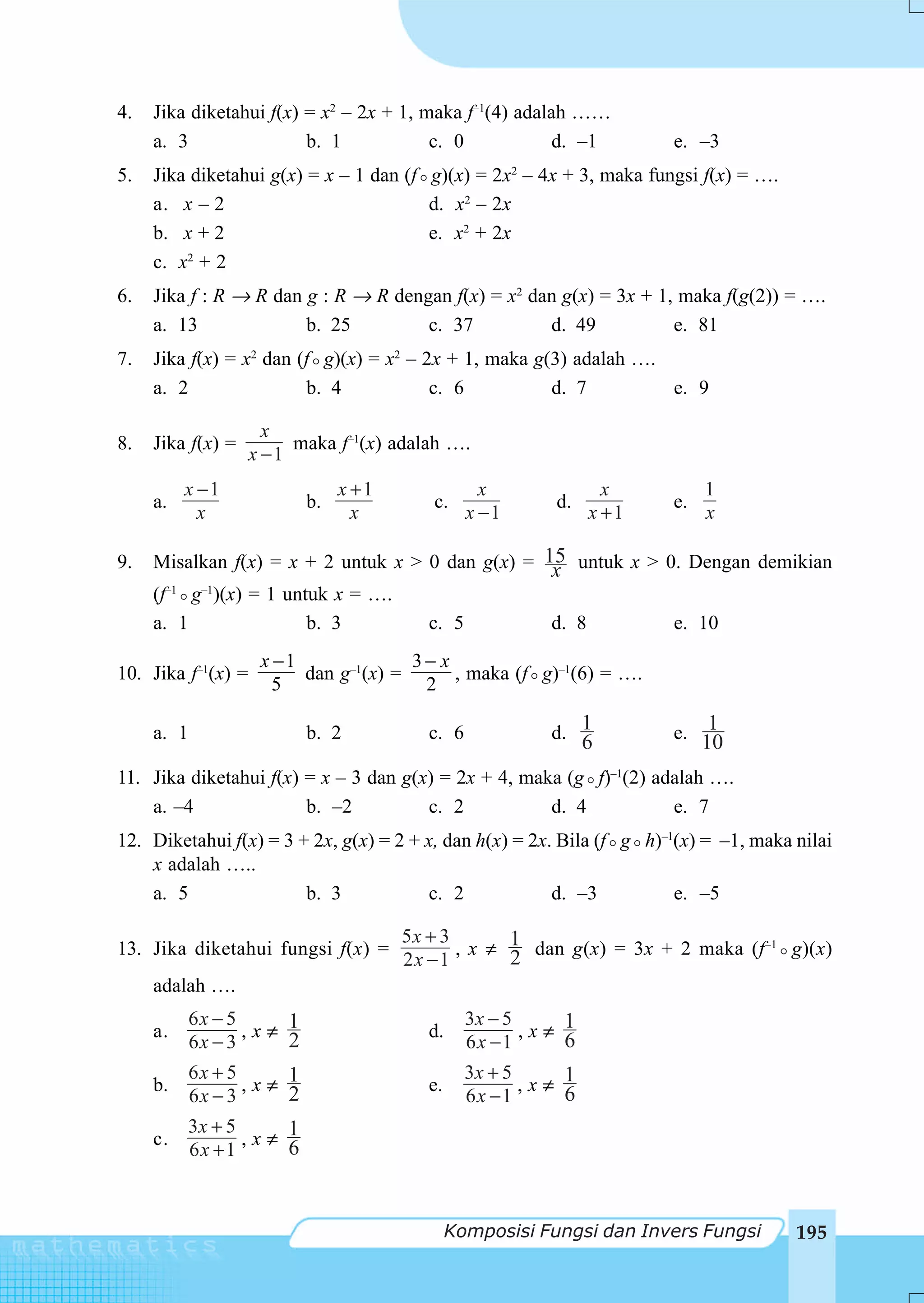 4.   Jika diketahui f(x) = x2 – 2x + 1, maka f–1(4) adalah ……
     a. 3                b. 1            c. 0            d. –1         e. –3
5.   Jika diketahui g(x) = x – 1 dan (f g)(x) = 2x2 – 4x + 3, maka fungsi f(x) = ….
     a. x – 2                           d. x2 – 2x
     b. x + 2                           e. x2 + 2x
     c. x2 + 2
6.   Jika f : R → R dan g : R → R dengan f(x) = x2 dan g(x) = 3x + 1, maka f(g(2)) = ….
     a. 13              b. 25         c. 37          d. 49           e. 81
7.   Jika f(x) = x2 dan (f g)(x) = x2 – 2x + 1, maka g(3) adalah ….
     a. 2                b. 4            c. 6          d. 7         e. 9

                      x
8.   Jika f(x) =         maka f–1(x) adalah ….
                    x −1
          x −1                  x +1               x              x         1
     a.                    b.             c.               d.          e.
            x                     x              x −1           x +1        x

9.   Misalkan f(x) = x + 2 untuk x > 0 dan g(x) = 15 untuk x > 0. Dengan demikian
                                                   x
     (f g )(x) = 1 untuk x = ….
       –1 –1


     a. 1              b. 3          c. 5          d. 8         e. 10
                     x −1              3− x
10. Jika f–1(x) =         dan g–1(x) =      , maka (f g)–1(6) = ….
                       5                2

     a. 1                  b. 2           c. 6            d. 1         e.    1
                                                                6           10
11. Jika diketahui f(x) = x – 3 dan g(x) = 2x + 4, maka (g f)–1(2) adalah ….
    a. –4               b. –2          c. 2           d. 4           e. 7
12. Diketahui f(x) = 3 + 2x, g(x) = 2 + x, dan h(x) = 2x. Bila (f g h)–1(x) = –1, maka nilai
    x adalah …..
    a. 5                b. 3            c. 2             d. –3          e. –5

                                       5x + 3
13. Jika diketahui fungsi f(x) =              , x ≠ 1 dan g(x) = 3x + 2 maka (f–1 g)(x)
                                                    2
                                       2x − 1
     adalah ….
            6x − 5                               3x − 5
     a.            ,x≠ 1                  d.            ,x≠ 1
            6x − 3     2                         6x −1      6
            6x + 5                               3x + 5
     b.            ,x≠ 1
                       2                  e.            ,x≠ 1
                                                            6
            6x − 3                               6x −1
          3x + 5
     c.          ,x≠ 1
                     6
          6x +1



                                               Komposisi Fungsi dan Invers Fungsi      195
 
