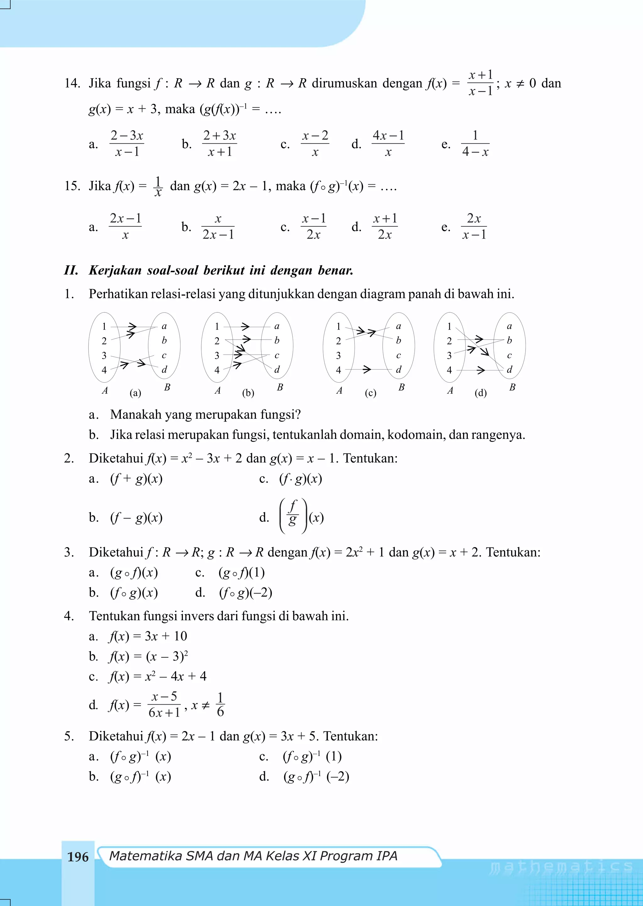 x +1
14. Jika fungsi f : R → R dan g : R → R dirumuskan dengan f(x) =                                   ; x ≠ 0 dan
                                                                                              x −1
      g(x) = x + 3, maka (g(f(x))–1 = ….
               2 − 3x            2 + 3x                    x−2               4x − 1           1
      a.                    b.                        c.              d.                e.
                x −1              x +1                      x                  x             4− x

15. Jika f(x) = 1 dan g(x) = 2x – 1, maka (f g)–1(x) = ….
                x
               2x − 1              x                       x −1              x +1             2x
      a.                    b.                        c.              d.                e.
                 x               2x − 1                     2x                2x             x −1

II. Kerjakan soal-soal berikut ini dengan benar.
1.    Perhatikan relasi-relasi yang ditunjukkan dengan diagram panah di bawah ini.

           1            a          1              a               1              a       1          a
           2            b          2              b               2              b       2          b
           3            c          3              c               3              c       3          c
           4            d          4              d               4              d       4          d

           A            B          A               B              A                 B    A          B
                  (a)                     (b)                              (c)                (d)

     a. Manakah yang merupakan fungsi?
     b. Jika relasi merupakan fungsi, tentukanlah domain, kodomain, dan rangenya.
2.    Diketahui f(x) = x2 – 3x + 2 dan g(x) = x – 1. Tentukan:
      a. (f + g)(x)                  c. (f ⋅ g)(x)

                                                   ⎛ f ⎞
      b. (f – g)(x)                             d. ⎜ g ⎟ (x)
                                                   ⎝ ⎠
3.   Diketahui f : R → R; g : R → R dengan f(x) = 2x2 + 1 dan g(x) = x + 2. Tentukan:
     a. (g f)(x)       c. (g f)(1)
     b. (f g)(x)       d. (f g)(–2)
4.   Tentukan fungsi invers dari fungsi di bawah ini.
     a. f(x) = 3x + 10
     b. f(x) = (x – 3)2
     c. f(x) = x2 – 4x + 4
                x−5
     d. f(x) =         ,x≠ 1
                6x + 1      6
5.   Diketahui f(x) = 2x – 1 dan g(x) = 3x + 5. Tentukan:
     a. (f g)–1 (x)                 c. (f g)–1 (1)
     b. (g f)–1 (x)                 d. (g f)–1 (–2)




196            Matematika SMA dan MA Kelas XI Program IPA
 