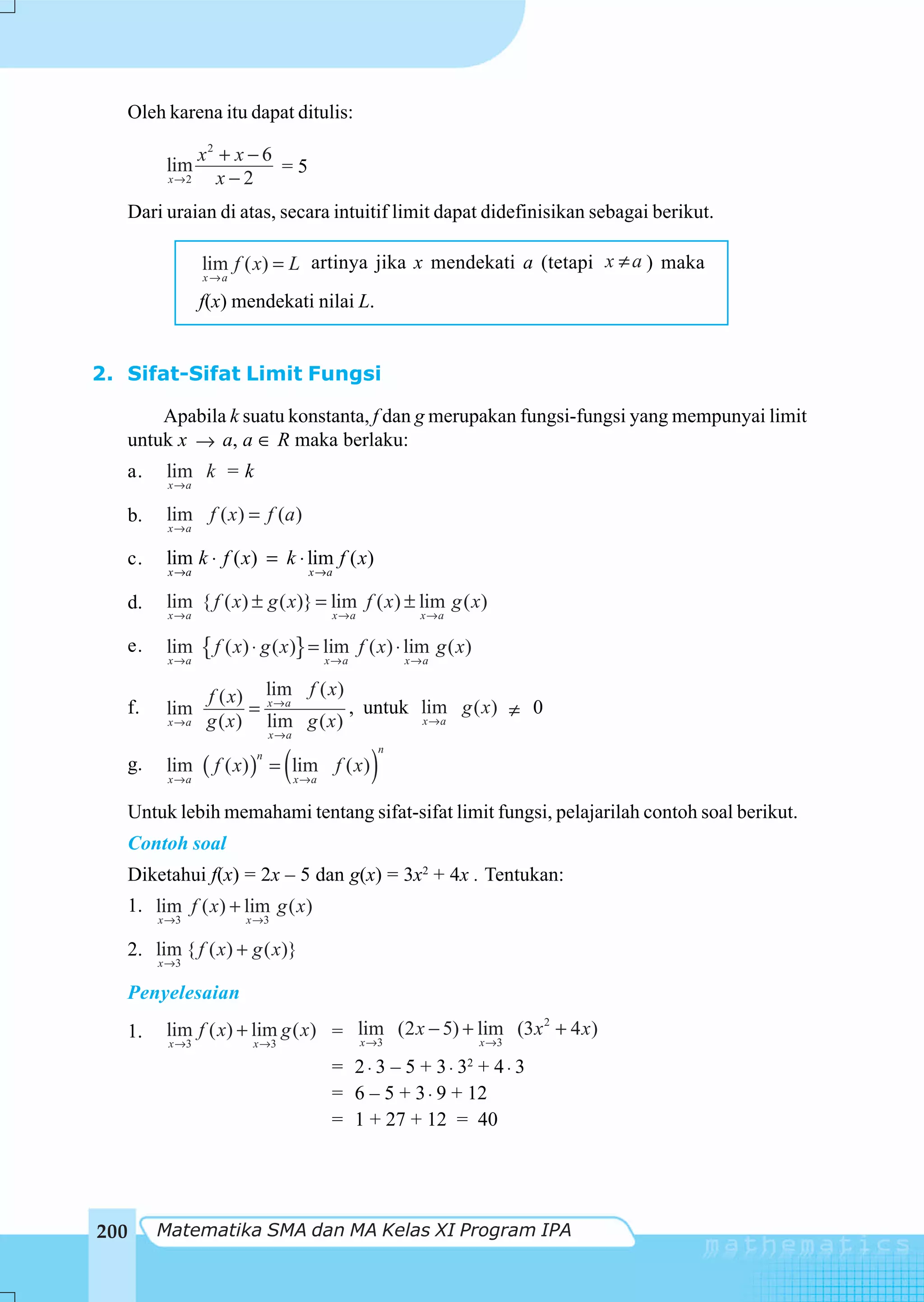Oleh karena itu dapat ditulis:

                   x2 + x − 6
            lim               =5
            x→2      x−2
   Dari uraian di atas, secara intuitif limit dapat didefinisikan sebagai berikut.

                   lim f ( x) = L artinya jika x mendekati a (tetapi x ≠ a ) maka
                   x→a

                   f(x) mendekati nilai L.


2. Sifat-Sifat Limit Fungsi

       Apabila k suatu konstanta, f dan g merupakan fungsi-fungsi yang mempunyai limit
   untuk x → a, a ∈ R maka berlaku:
   a.       lim k = k
            x→a

      b.    lim f ( x ) = f (a )
            x→a

   c.       lim k ⋅ f ( x) = k ⋅ lim f ( x)
            x →a                        x →a

   d.       lim { f ( x) ± g ( x)} = lim f ( x ) ± lim g ( x)
            x→a                              x→a             x→a

   e.       lim
            x→a
                   { f ( x) ⋅ g ( x)} = lim
                                        x→a
                                                   f ( x) ⋅ lim g ( x)
                                                          x→a


                    f ( x) lim f ( x)
   f.       lim            = x→a        , untuk lim g ( x) ≠ 0
            x→a     g ( x ) lim g ( x )         x→a
                                x→a


                                   (                 )
                                                      n
                   ( f ( x) )
                            n
   g.       lim                  = lim f ( x )
            x→a                        x→a


   Untuk lebih memahami tentang sifat-sifat limit fungsi, pelajarilah contoh soal berikut.
   Contoh soal
   Diketahui f(x) = 2x – 5 dan g(x) = 3x2 + 4x . Tentukan:
   1. lim f ( x) + lim g ( x)
           x →3           x →3

   2. lim { f ( x) + g ( x)}
           x →3

   Penyelesaian
                                                               2
   1.       lim f ( x) + lim g ( x ) = lim (2 x − 5) + lim (3 x + 4 x )
            x →3            x →3       x →3            x →3

                                             = 2 ⋅ 3 – 5 + 3 ⋅ 32 + 4 ⋅ 3
                                             = 6 – 5 + 3 ⋅ 9 + 12
                                             = 1 + 27 + 12 = 40




200        Matematika SMA dan MA Kelas XI Program IPA
 