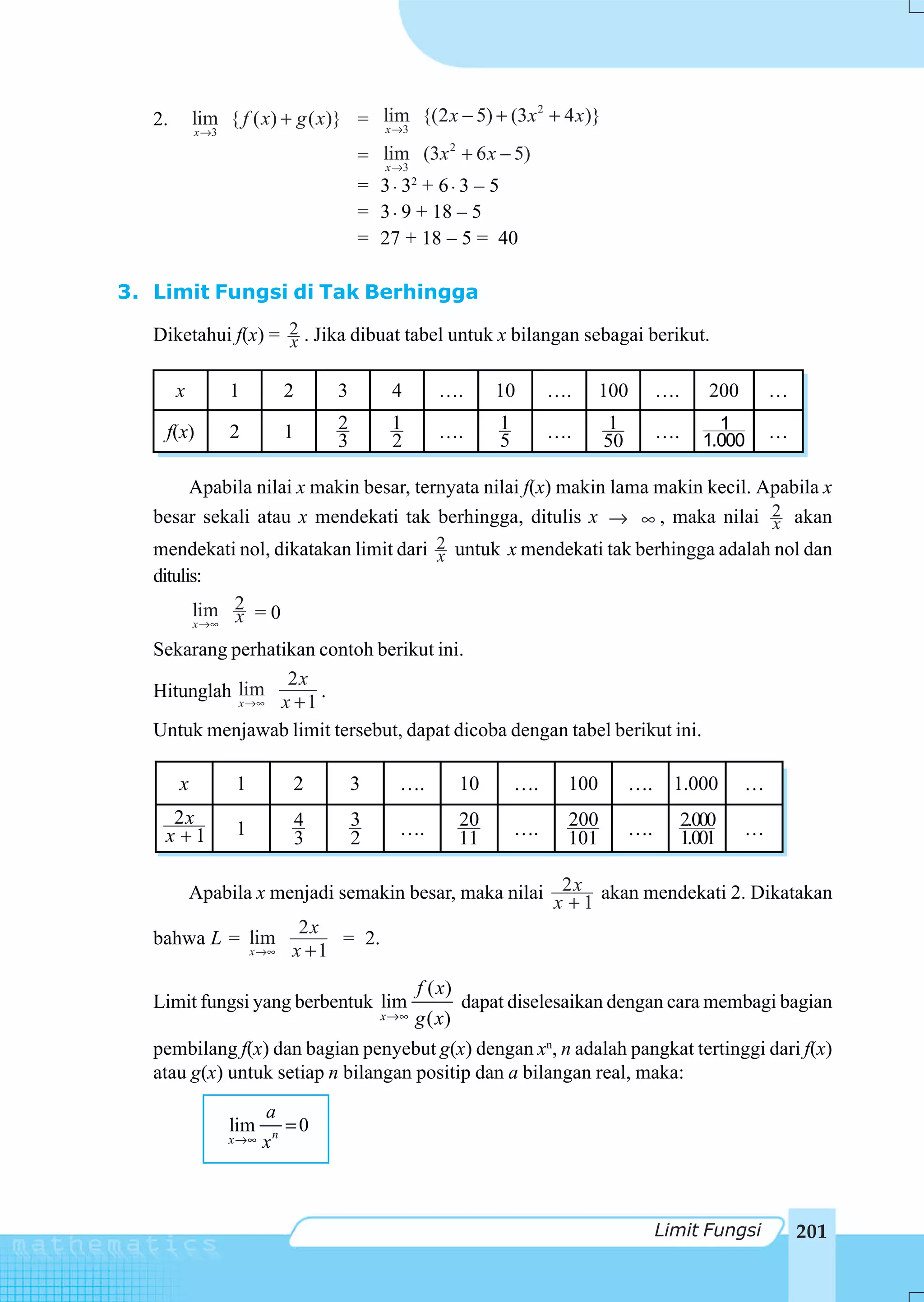 2
   2.       lim { f ( x) + g ( x)} = lim {(2 x − 5) + (3 x + 4 x )}
                                     x →3
            x →3
                                                    2
                                           = lim (3x + 6 x − 5)
                                             x →3
                                           = 3 ⋅ 32 + 6 ⋅ 3 – 5
                                           = 3 ⋅ 9 + 18 – 5
                                           = 27 + 18 – 5 = 40

3. Limit Fungsi di Tak Berhingga

   Diketahui f(x) = 2 . Jika dibuat tabel untuk x bilangan sebagai berikut.
                    x

        x          1           2       3        4        ….         10       ….     100       ….       200       …

    f(x)           2           1       2        1        ….         1        ….     1         ….        1        …
                                       3        2                   5               50                1.000

       Apabila nilai x makin besar, ternyata nilai f(x) makin lama makin kecil. Apabila x
   besar sekali atau x mendekati tak berhingga, ditulis x → ∞ , maka nilai 2 akanx
   mendekati nol, dikatakan limit dari 2 untuk x mendekati tak berhingga adalah nol dan
                                       x
   ditulis:
         lim 2 = 0
         x →∞ x

   Sekarang perhatikan contoh berikut ini.
                   2x
   Hitunglah lim
             x →∞ x + 1
                        .
   Untuk menjawab limit tersebut, dapat dicoba dengan tabel berikut ini.

        x           1          2           3     ….            10       ….    100        ….     1.000        …
     2x                            4       3                   20             200                  2.000
    x 1             1              3       2     ….            11       ….    101        ….        1.001     …


      Apabila x menjadi semakin besar, maka nilai 2 x akan mendekati 2. Dikatakan
                                                  x +1
                   2x
   bahwa L = lim         = 2.
             x →∞ x + 1


                                                      f ( x)
   Limit fungsi yang berbentuk lim                             dapat diselesaikan dengan cara membagi bagian
                                               x →∞   g ( x)
   pembilang f(x) dan bagian penyebut g(x) dengan xn, n adalah pangkat tertinggi dari f(x)
   atau g(x) untuk setiap n bilangan positip dan a bilangan real, maka:
                          a
                   lim         =0
                   x →∞   xn



                                                                                              Limit Fungsi           201
 