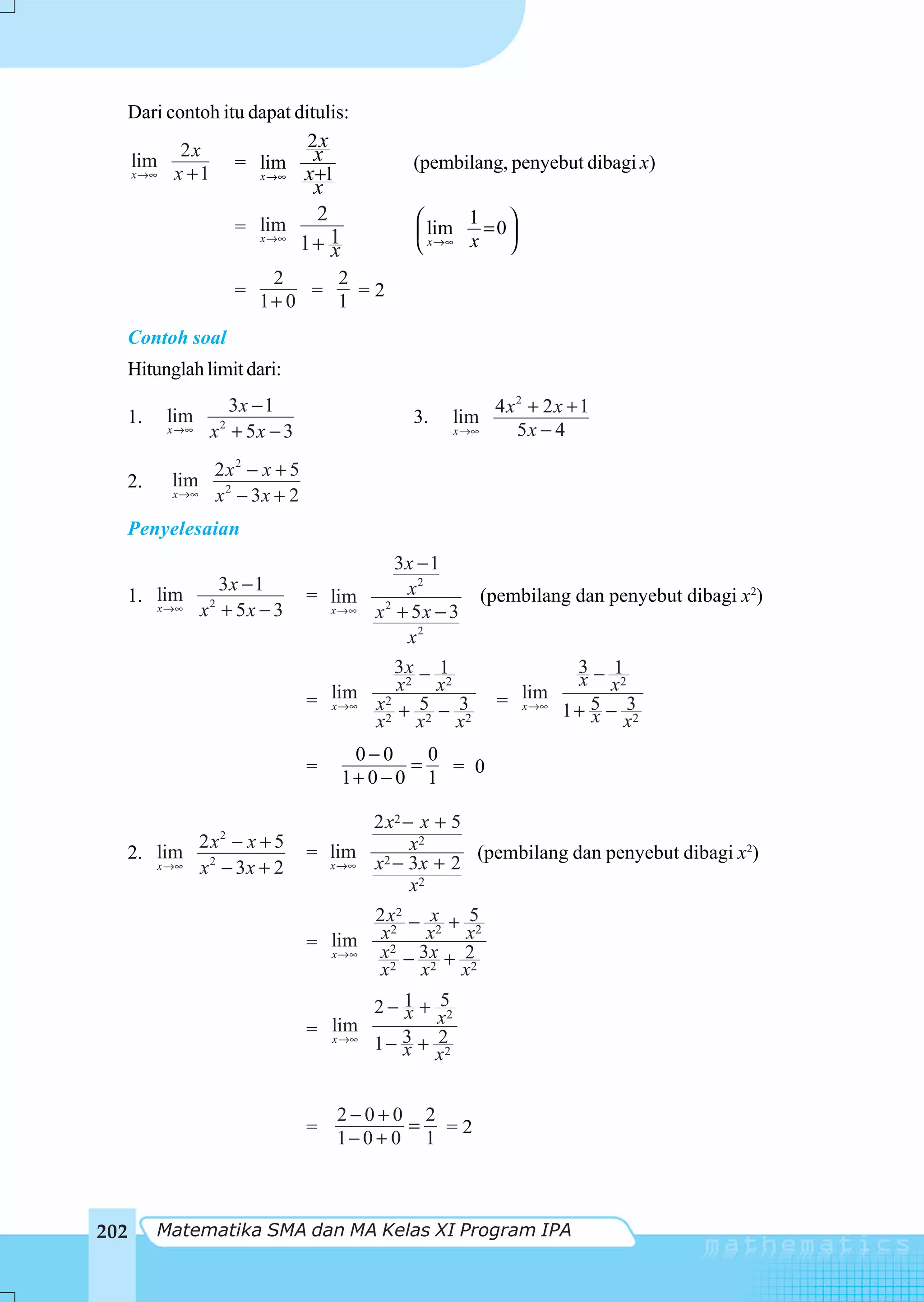 Dari contoh itu dapat ditulis:
         2x               2x
  lim
  x →∞ x + 1
                = lim x                   (pembilang, penyebut dibagi x)
                   x →∞  x+1
                            x
                            2              ⎛ lim 1 = 0 ⎞
                    = lim                  ⎜           ⎟
                      x →∞
                           1+ 1
                              x            ⎝ x →∞ x ⎠
                         2     2
                    =        =   =2
                        1+ 0   1
  Contoh soal
  Hitunglah limit dari:
                 3x − 1                                   4x2 + 2x + 1
  1.    lim                               3.      lim
        x →∞    2
               x + 5x − 3                         x →∞      5x − 4
               2x2 − x + 5
  2.    lim
        x →∞   x 2 − 3x + 2
  Penyelesaian
                                       3x − 1
            3x − 1                        2
  1. lim 2                    = lim 2 x                  (pembilang dan penyebut dibagi x2)
     x →∞ x + 5 x − 3           x →∞ x + 5x − 3
                                        x2
                                       3x − 1                         3− 1
                                                                       x x2
                                lim 2 x     x2
                                        2
                              = x →∞ x    5 − 3            = lim
                                       +                     x →∞
                                                                    1 + 5 − 32
                                                                        x x
                                     x2 x2 x2
                                   0−0      0
                              =           =   = 0
                                  1+ 0 − 0 1

                                     2 x2 − x + 5
          2 x2 − x + 5
                              = lim 2 x
                                            2
  2. lim 2                                        (pembilang dan penyebut dibagi x2)
     x →∞ x − 3x + 2            x →∞ x − 3x + 2
                                           x2
                                     2 x2 − x + 5
                                      x2 x2 x2
                              = lim x2 3x 2
                                x →∞
                                         −    +
                                      x2 x2 x2
                                     2 − 1 + 52
                                         x x
                              = lim      3+ 2
                                x →∞
                                     1− x
                                             x2


                                  2−0+0 2
                              =           = =2
                                  1− 0 + 0 1



202    Matematika SMA dan MA Kelas XI Program IPA
 