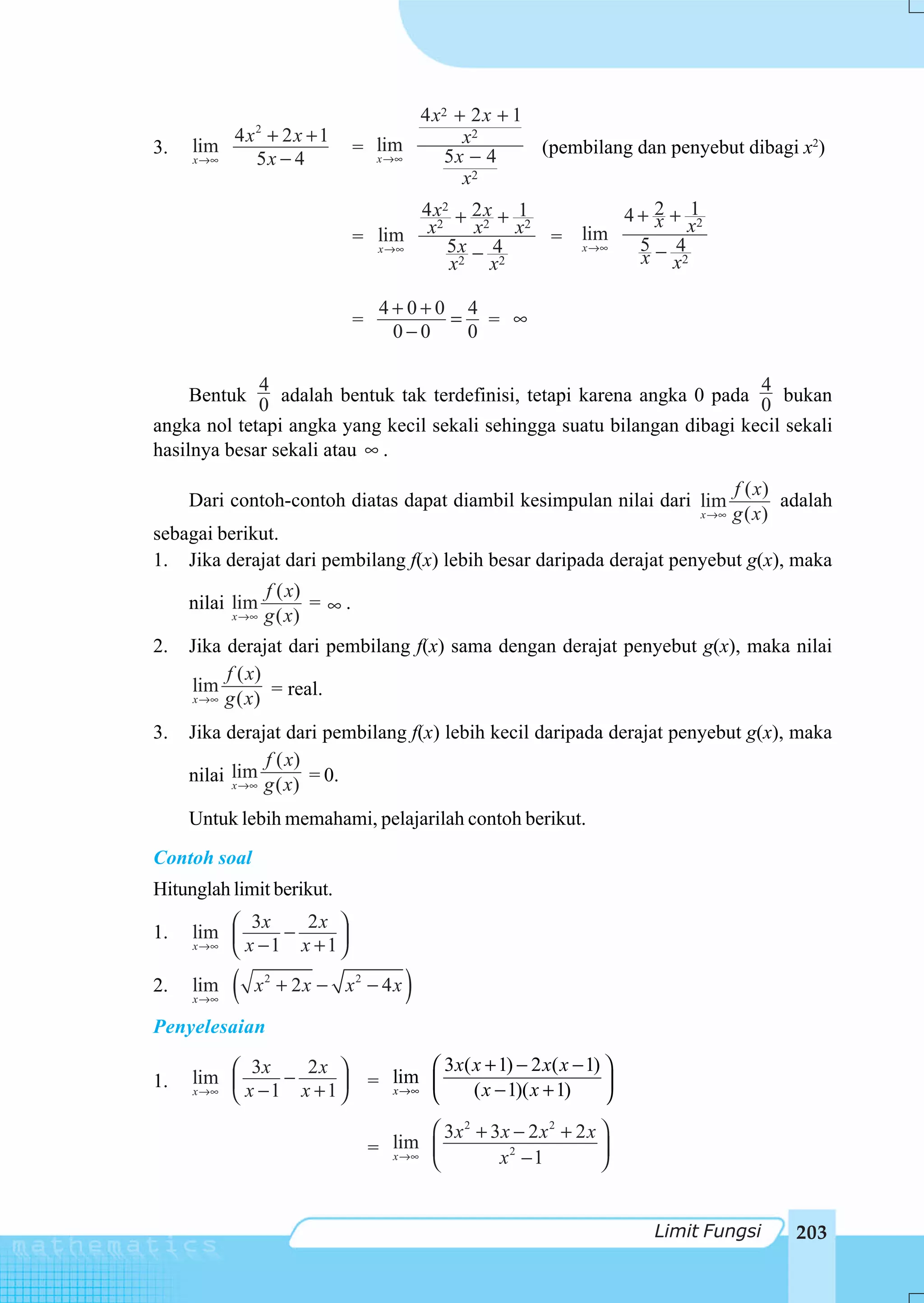4 x2 + 2 x + 1
          4 x2 + 2 x + 1                      x2
3.   lim                         = lim      5x − 4            (pembilang dan penyebut dibagi x2)
     x →∞    5x − 4                x →∞
                                              x2
                                        4 x2 + 2 x + 1                 4 + 2 + 12
                                                                           x x
                                 = lim x 5 x x 4 x
                                          2      2    2
                                                                = lim    5− 4
                                   x →∞
                                               −                  x →∞
                                                                         x x2
                                            x2 x2

                                      4+0+0 4
                                 =         = = ∞
                                       0−0  0

             4                                                            4
     Bentuk 0 adalah bentuk tak terdefinisi, tetapi karena angka 0 pada 0 bukan
angka nol tetapi angka yang kecil sekali sehingga suatu bilangan dibagi kecil sekali
hasilnya besar sekali atau ∞ .
                                                                                        f ( x)
     Dari contoh-contoh diatas dapat diambil kesimpulan nilai dari lim                         adalah
                                                                                 x →∞   g ( x)
sebagai berikut.
1. Jika derajat dari pembilang f(x) lebih besar daripada derajat penyebut g(x), maka
                   f ( x)
     nilai lim            = ∞.
            x →∞   g ( x)
2.   Jika derajat dari pembilang f(x) sama dengan derajat penyebut g(x), maka nilai
          f ( x)
     lim          = real.
     x →∞ g ( x )


3.   Jika derajat dari pembilang f(x) lebih kecil daripada derajat penyebut g(x), maka
                f ( x)
     nilai lim g ( x) = 0.
           x →∞


     Untuk lebih memahami, pelajarilah contoh berikut.
Contoh soal
Hitunglah limit berikut.
             3x      2x ⎞
1.   lim ⎛⎜       −
     x →∞ ⎝ x − 1   x +1⎟
                        ⎠
2.   lim
     x →∞
            (   x2 + 2x − x2 − 4 x        )
Penyelesaian

             3x      2x ⎞                   ⎛ 3 x( x + 1) − 2 x( x − 1) ⎞
     lim ⎛⎜       −                  = lim ⎜
1.   x →∞ ⎝ x − 1   x +1⎟
                        ⎠              x →∞
                                            ⎝      ( x − 1)( x + 1)     ⎟
                                                                        ⎠
                                            ⎛ 3x 2 + 3x − 2 x 2 + 2 x ⎞
                                       lim ⎜
                                     = x →∞                           ⎟
                                            ⎝         x2 − 1          ⎠


                                                                            Limit Fungsi        203
 