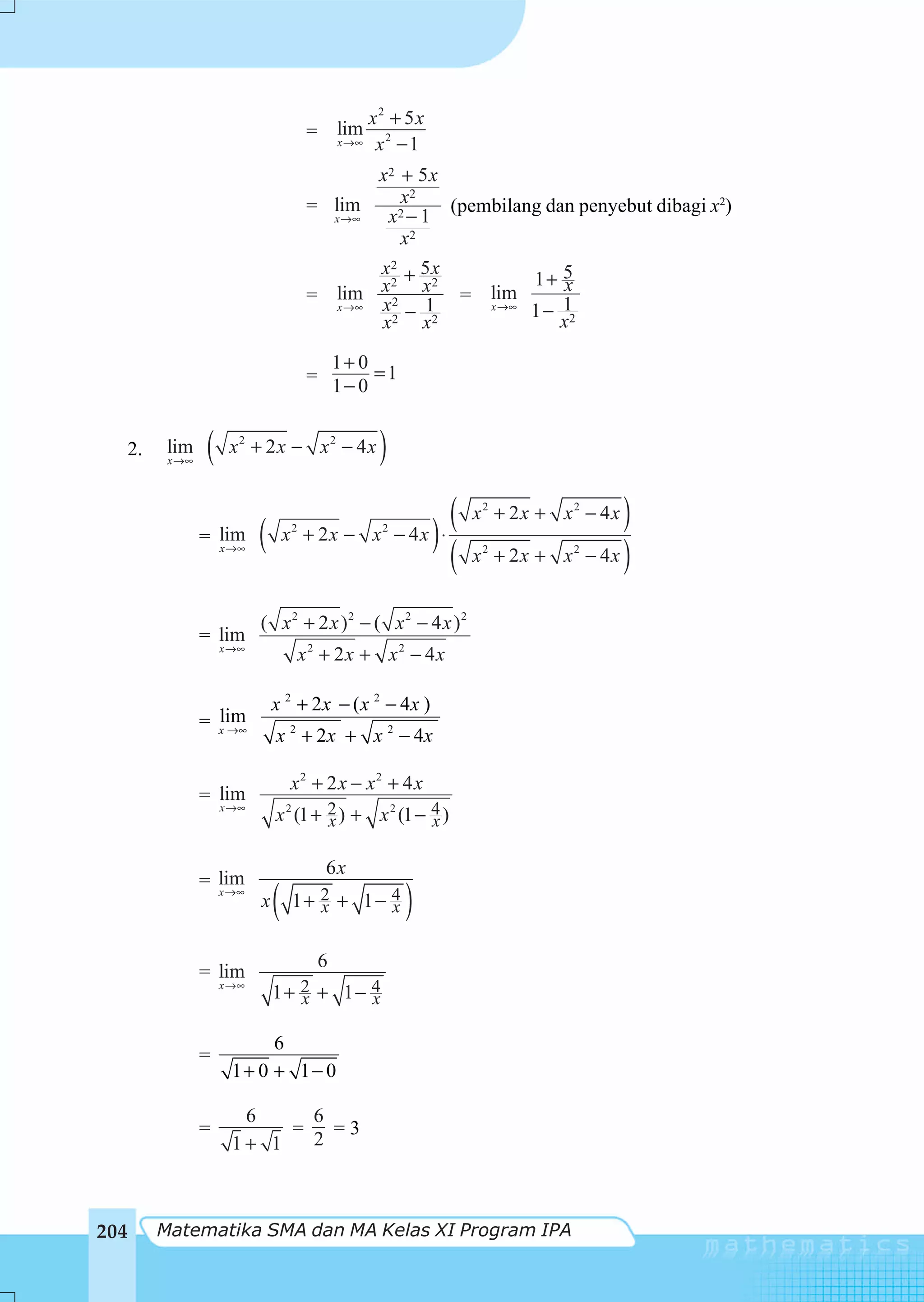 x2 + 5x
                                        = lim
                                          x →∞      x2 − 1
                                               x2 + 5 x
                                        = lim     x2    (pembilang dan penyebut dibagi x2)
                                          x →∞  x2 − 1
                                                  x2
                                               x2 + 5 x
                                                                               1+ 5x
                                        = lim x 2 x
                                                2     2
                                                                      = lim
                                          x →∞ x − 1                    x →∞
                                                                               1 − 12
                                               x2 x2                               x

                                                1+ 0
                                        =            =1
                                                1− 0


  2.    lim
        x →∞
                (    x2 + 2 x − x2 − 4x              )
                                                                  (    x2 + 2x + x2 − 4x     )
               = lim       (       2
                                   x + 2x − x        2
                                                         − 4x ) ⋅
                                                                                        − 4x )
                 x →∞
                                                                  (    x2 + 2x + x2


                           ( x2 + 2 x )2 − ( x2 − 4 x )2
               = lim
                    x →∞
                                       x2 + 2x + x2 − 4x

                               x 2 + 2x − ( x 2 − 4x )
                 lim
               = x →∞
                               x 2 + 2 x + x 2 − 4x

                                   x2 + 2 x − x2 + 4 x
               = lim
                    x →∞
                               x 2 (1 + 2 ) + x 2 (1 − 4 )
                                        x              x

                                            6x
               = lim
                 x →∞
                           x   (    1+ 2 + 1− 4
                                       x      x           )
                                            6
               = lim
                    x →∞
                               1+ 2 + 1− 4
                                  x      x

                          6
               =
                     1+ 0 + 1− 0

                      6     6
               =          =   =3
                     1+ 1   2



204    Matematika SMA dan MA Kelas XI Program IPA
 