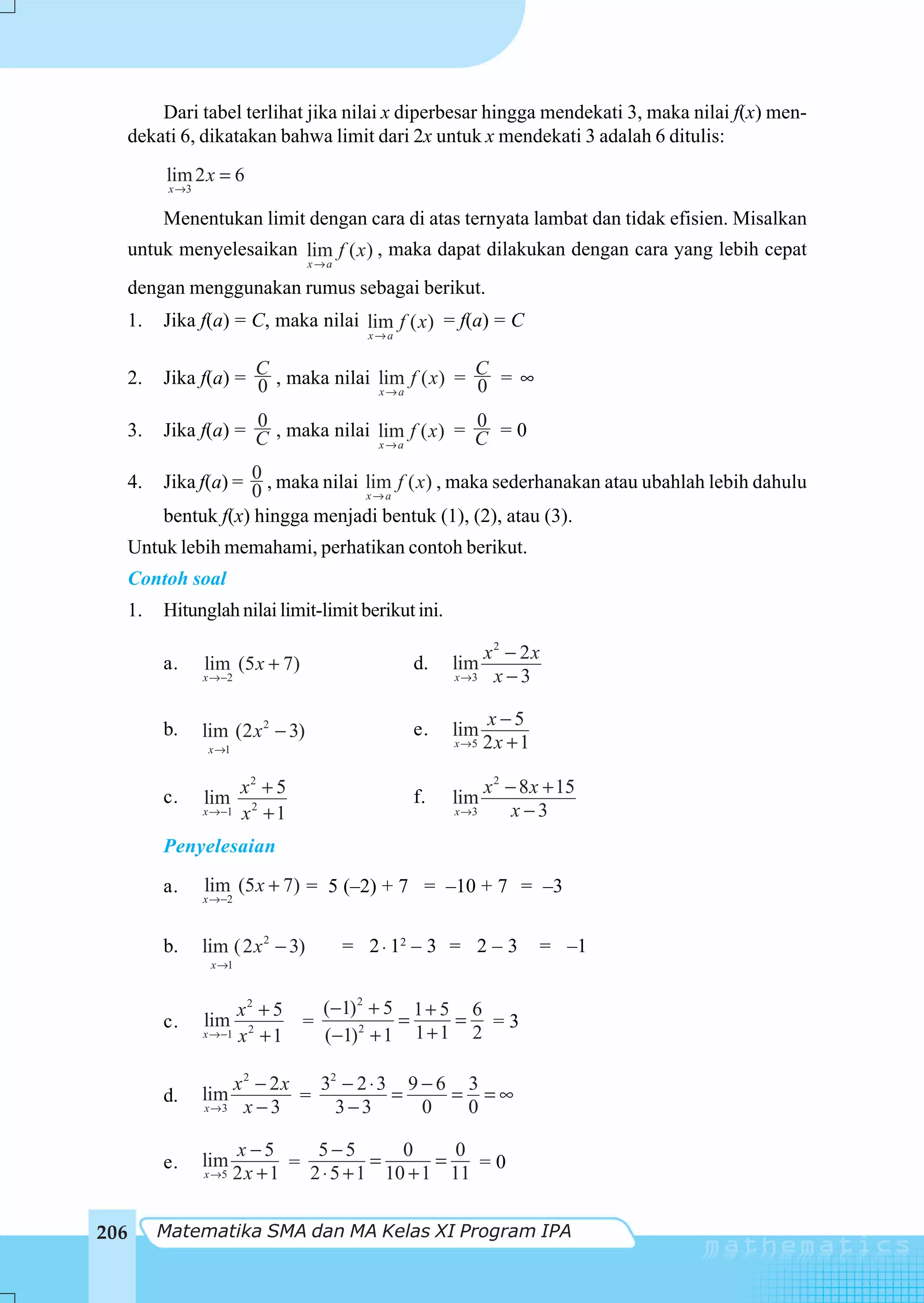 Dari tabel terlihat jika nilai x diperbesar hingga mendekati 3, maka nilai f(x) men-
      dekati 6, dikatakan bahwa limit dari 2x untuk x mendekati 3 adalah 6 ditulis:
           lim 2 x = 6
            x →3

           Menentukan limit dengan cara di atas ternyata lambat dan tidak efisien. Misalkan
      untuk menyelesaikan lim f ( x ) , maka dapat dilakukan dengan cara yang lebih cepat
                                      x→a

      dengan menggunakan rumus sebagai berikut.
      1.   Jika f(a) = C, maka nilai lim f ( x) = f(a) = C
                                              x→a


  2.       Jika f(a) = C , maka nilai lim f ( x) = C = ∞
                       0                           0
                                      x→a


  3.                   0                            0
           Jika f(a) = C , maka nilai lim f ( x ) = C = 0
                                      x→a


  4.       Jika f(a) = 0 , maka nilai lim f ( x) , maka sederhanakan atau ubahlah lebih dahulu
                       0              x→a
           bentuk f(x) hingga menjadi bentuk (1), (2), atau (3).
  Untuk lebih memahami, perhatikan contoh berikut.
  Contoh soal
  1.       Hitunglah nilai limit-limit berikut ini.

                                                                x2 − 2x
           a.      lim (5 x + 7)                    d.   lim
                   x →−2                                 x →3    x−3

                                                                x−5
           b.      lim (2 x 2 − 3)                  e.   lim
                   x →1
                                                         x →5   2x + 1

           c.              x2 + 5                   f.
                                                                x 2 − 8 x + 15
                   lim                                   lim
                   x →−1   x2 + 1                        x →3        x−3
           Penyelesaian

           a.      lim (5 x + 7) = 5 (–2) + 7 = –10 + 7 = –3
                   x →−2



           b.      lim ( 2 x 2 − 3)         = 2 ⋅ 12 – 3 = 2 – 3         = –1
                    x →1



                         x2 + 5    (−1) 2 + 5 1 + 5 6
           c.      lim           =           =     = =3
                   x →−1 x 2 + 1   (−1)2 + 1 1 + 1 2

                       x2 − 2x   32 − 2 ⋅ 3 9 − 6 3
           d.      lim         =           =     = =∞
                   x →3 x − 3      3−3        0   0

                          x −5      5−5        0     0
           e.      lim           =          =      =   =0
                   x →5   2x + 1   2 ⋅ 5 + 1 10 + 1 11

206        Matematika SMA dan MA Kelas XI Program IPA
 