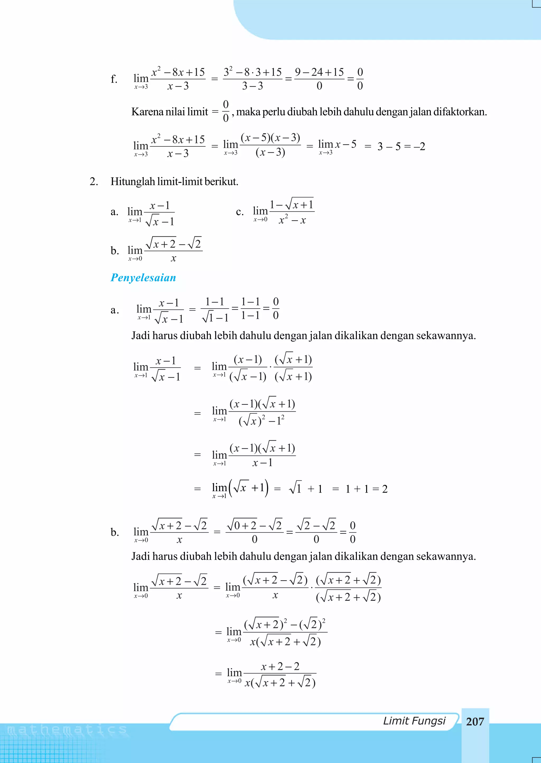x 2 − 8 x + 15   32 − 8 ⋅ 3 + 15 9 − 24 + 15 0
     f.    lim                    =                =           =
           x →3         x−3             3−3              0       0
                                   0
          Karena nilai limit =       , maka perlu diubah lebih dahulu dengan jalan difaktorkan.
                                   0
                   x 2 − 8 x + 15        ( x − 5)( x − 3)
           lim                    = lim ( x − 3)          = lim x − 5 = 3 – 5 = –2
           x →3         x−3         x →3                    x →3



2.   Hitunglah limit-limit berikut.

                  x −1                              1− x +1
     a. lim                               c. lim
          x →1     x −1                      x →0    x2 − x

                   x+2 − 2
     b. lim
          x →0       x
     Penyelesaian

                x −1      1−1 1−1 0
     a.     lim        =        =     =
            x →1 x −1      1 −1 1 −1 0
          Jadi harus diubah lebih dahulu dengan jalan dikalikan dengan sekawannya.

                    x −1               ( x − 1) ( x + 1)
           lim              = lim               ⋅
           x →1      x −1      x →1
                                      ( x − 1) ( x + 1)

                                      ( x − 1)( x + 1)
                            = lim
                               x →1
                                         ( x )2 − 12

                                      ( x − 1)( x + 1)
                            = lim
                                 x →1        x −1

                            = lim
                              x →1
                                      (   x +1 =)        1 +1 = 1+1=2

                x+2 − 2         0+2 − 2       2− 2 0
     b.    lim              =              =           =
           x →0     x               0            0       0
          Jadi harus diubah lebih dahulu dengan jalan dikalikan dengan sekawannya.

                    x+2 − 2        ( x + 2 − 2) ( x + 2 + 2)
           lim              = lim              ⋅
           x →0       x       x →0       x       ( x + 2 + 2)

                                           ( x + 2)2 − ( 2)2
                                 = lim
                                   x →0
                                            x( x + 2 + 2)

                                              x+2−2
                                 = lim
                                   x →0
                                           x( x + 2 + 2)


                                                                        Limit Fungsi      207
 