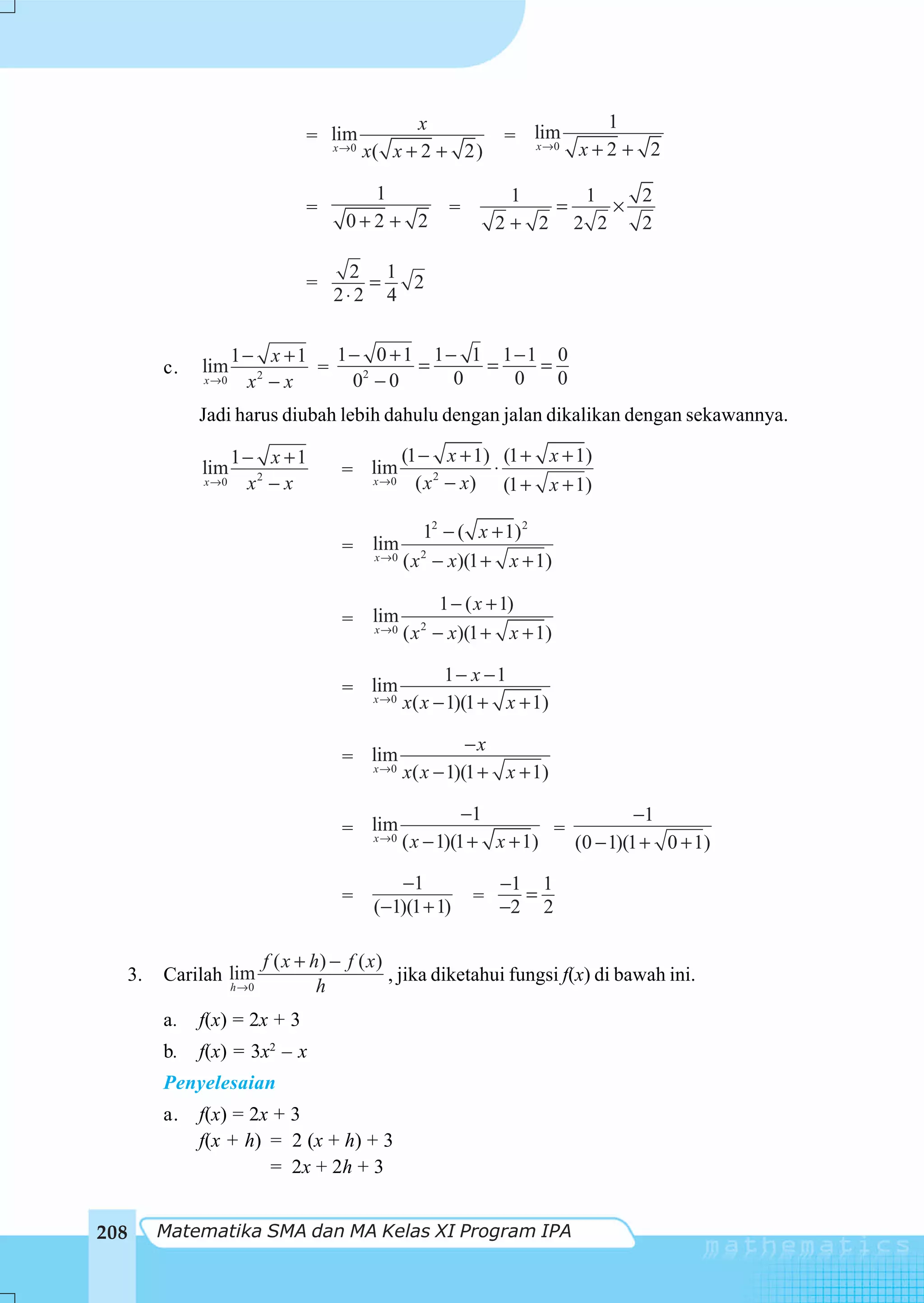 x                          1
                                = lim                        = lim
                                  x →0
                                         x( x + 2 + 2)         x →0     x+2 + 2

                                        1                     1    1    2
                                =                    =           =    ×
                                      0+2 + 2                2+ 2 2 2   2

                                     2 1
                                =      =  2
                                    2⋅2 4


                   1− x +1   1− 0 +1 1− 1 1−1 0
       c.   lim            =         =   =   =
            x →0    x2 − x    02 − 0   0   0   0
            Jadi harus diubah lebih dahulu dengan jalan dikalikan dengan sekawannya.

                   1− x +1                    (1 − x + 1) (1 + x + 1)
            lim                      = lim                 ⋅
            x →0    x2 − x             x →0     ( x 2 − x) (1 + x + 1)

                                                  12 − ( x + 1) 2
                                     = lim
                                       x →0
                                              ( x 2 − x)(1 + x + 1)

                                                   1 − ( x + 1)
                                     = lim      2
                                       x →0   ( x − x)(1 + x + 1)

                                                    1 − x −1
                                     = lim
                                       x →0
                                              x( x − 1)(1 + x + 1)

                                                        −x
                                     = lim
                                       x →0
                                              x( x − 1)(1 + x + 1)

                                                        −1                   −1
                                     = lim                        =
                                       x →0
                                              ( x − 1)(1 + x + 1)   (0 − 1)(1 + 0 + 1)

                                             −1              −1 1
                                     =                   =     =
                                          (−1)(1 + 1)        −2 2

                          f ( x + h) − f ( x )
  3.   Carilah lim                             , jika diketahui fungsi f(x) di bawah ini.
                   h →0            h
       a.   f(x) = 2x + 3
       b.   f(x) = 3x2 – x
       Penyelesaian
       a.   f(x) = 2x + 3
            f(x + h) = 2 (x + h) + 3
                     = 2x + 2h + 3


208    Matematika SMA dan MA Kelas XI Program IPA
 