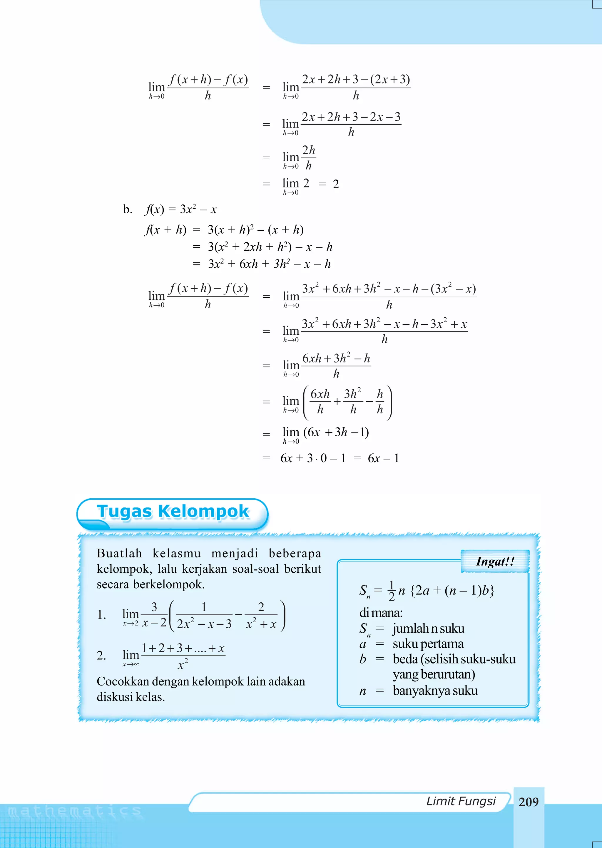 f ( x + h) − f ( x )            2 x + 2h + 3 − (2 x + 3)
            lim                           = lim
            h →0            h                 h →0            h
                                                2 x + 2h + 3 − 2 x − 3
                                          = lim
                                            h →0          h
                                                 2h
                                          = lim
                                            h →0 h

                                          = lim 2 = 2
                                              h→ 0

     b.    f(x) = 3x – x2


           f(x + h) = 3(x + h)2 – (x + h)
                    = 3(x2 + 2xh + h2) – x – h
                    = 3x2 + 6xh + 3h2 – x – h
                   f ( x + h) − f ( x )            3 x 2 + 6 xh + 3h 2 − x − h − (3 x 2 − x)
            lim                           = lim
            h →0            h                 h →0                     h
                                                 3 x 2 + 6 xh + 3h 2 − x − h − 3 x 2 + x
                                          = lim
                                            h →0                    h
                                                            2
                                                 6 xh + 3h − h
                                          = lim
                                            h →0         h
                                                 ⎛ 6 xh 3h 2 h ⎞
                                          = lim ⎜      +    − ⎟
                                            h →0
                                                 ⎝ h     h    h⎠
                                          = lim (6x + 3h − 1)
                                              h →0

                                          = 6x + 3 ⋅ 0 – 1 = 6x – 1




Buatlah kelasmu menjadi beberapa
                                                                                           Ingat!!
kelompok, lalu kerjakan soal-soal berikut
secara berkelompok.                                             Sn = 1 n {2a + (n – 1)b}
                                                                     2
             3 ⎛       1         2 ⎞                            di mana:
1.   lim                      −
     x→2   x − 2 ⎜ 2x2 − x − 3 x2 + x ⎟
                 ⎝                    ⎠                         S n = jumlah n suku
          1 + 2 + 3 + .... + x                                  a = suku pertama
2.   lim                                                        b = beda (selisih suku-suku
     x →∞         x2
Cocokkan dengan kelompok lain adakan
                                                                      yang berurutan)
diskusi kelas.                                                  n = banyaknya suku




                                                                                Limit Fungsi         209
 