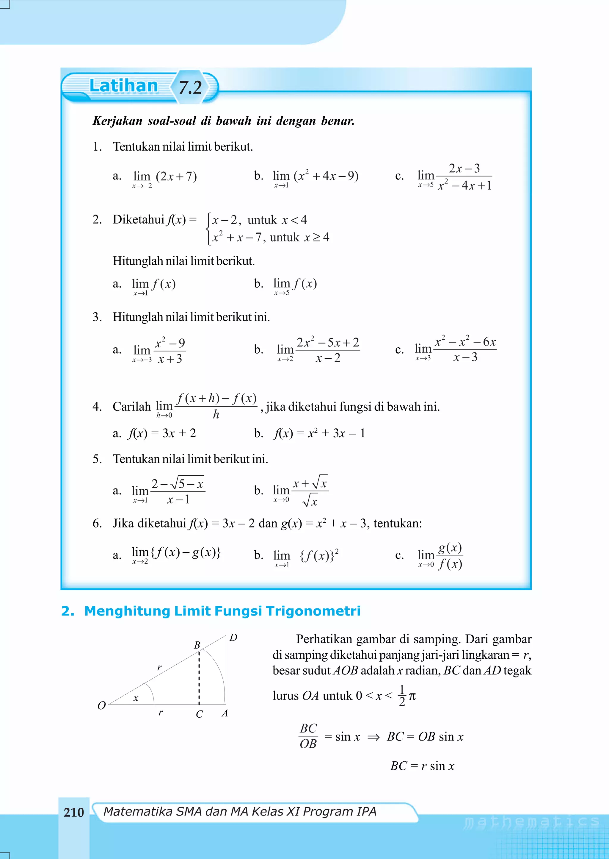 7.2
      Kerjakan soal-soal di bawah ini dengan benar.
      1. Tentukan nilai limit berikut.
                                                                                      2x − 3
          a. lim (2 x + 7)                 b. lim ( x 2 + 4 x − 9)      c. lim
              x →−2                            x →1                          x →5   x2 − 4 x + 1

      2. Diketahui f(x) = ⎧ x − 2, untuk x < 4
                          ⎨ 2
                          ⎩ x + x − 7, untuk x ≥ 4
          Hitunglah nilai limit berikut.
          a. lim f ( x)                    b. lim f ( x)
              x →1                             x →5


      3. Hitunglah nilai limit berikut ini.
                    2
                                                    2 x2 − 5x + 2                   x2 − x2 − 6x
          a. lim x − 9                     b. lim                       c. lim
             x →−3 x + 3                        x→2     x−2                  x →3       x−3


                       f ( x + h) − f ( x )
      4. Carilah lim                        , jika diketahui fungsi di bawah ini.
                      h →0      h
          a. f(x) = 3x + 2                b. f(x) = x2 + 3x – 1
      5. Tentukan nilai limit berikut ini.
                       − 5− x                         x+ x
          a. lim 2                         b. lim
              x →1      x −1                   x →0     x
      6. Jika diketahui f(x) = 3x – 2 dan g(x) = x2 + x – 3, tentukan:
                                                                                    g ( x)
          a. lim{ f ( x ) − g ( x )}       b. lim { f ( x)}2            c.   lim
             x →2                              x →1                          x →0   f ( x)


2. Menghitung Limit Fungsi Trigonometri
                                       D            Perhatikan gambar di samping. Dari gambar
                              B
                                               di samping diketahui panjang jari-jari lingkaran = r,
                      r                        besar sudut AOB adalah x radian, BC dan AD tegak

              x                                lurus OA untuk 0 < x < 1 π
                                                                       2
      O
                      r        C   A
                                                      BC
                                                         = sin x ⇒ BC = OB sin x
                                                      OB
                                                                       BC = r sin x


210     Matematika SMA dan MA Kelas XI Program IPA
 