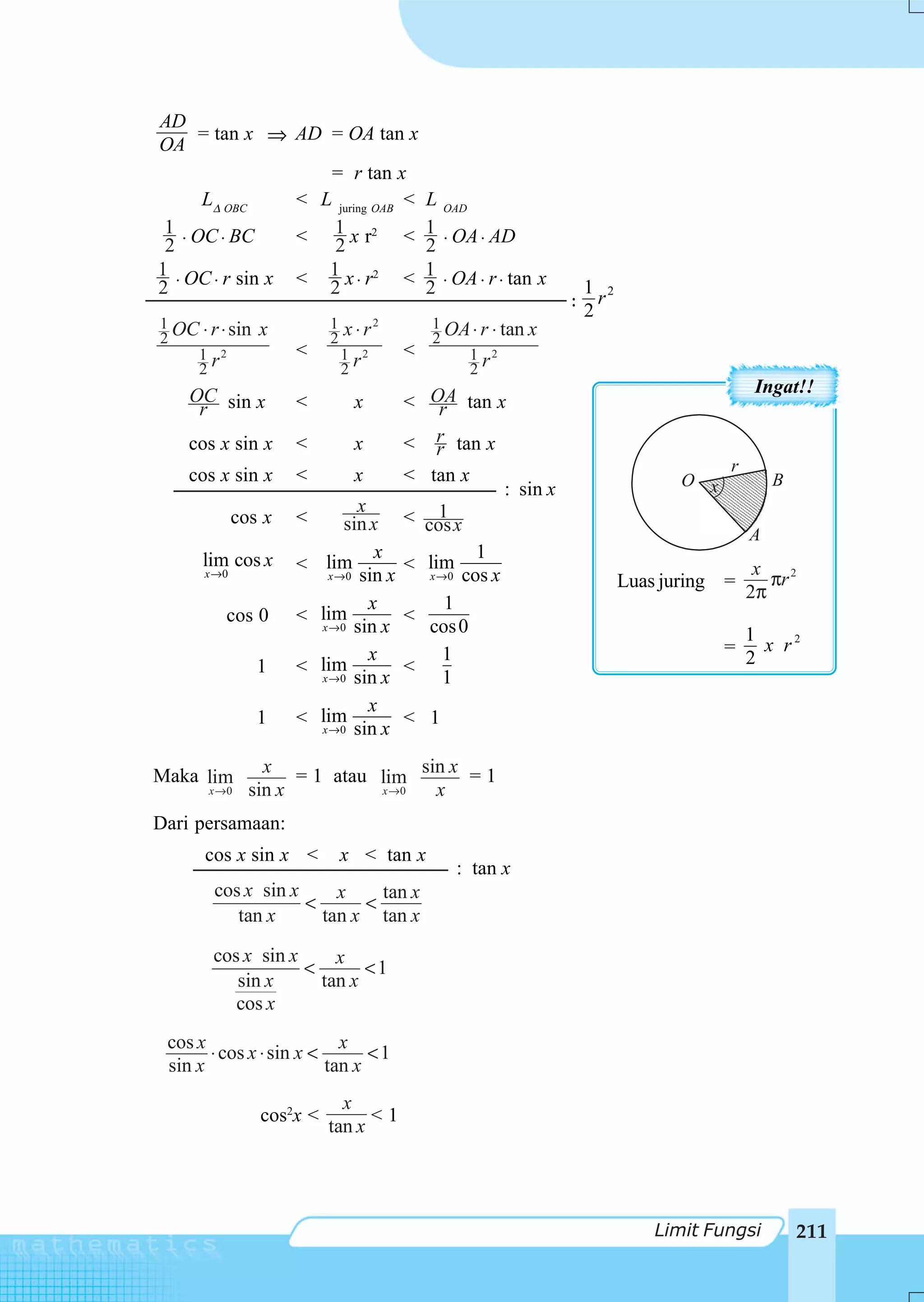 AD
    = tan x ⇒ AD = OA tan x
OA
                 = r tan x
    LΔ OBC    < L juring OAB <                L OAD
 1 OC BC      < 1 x r2 <                      1 OA AD
 2⋅     ⋅        2                            2⋅    ⋅
1 OC r sin x < 1 x r2 <                       1 OA r tan x
2⋅    ⋅          2 ⋅                          2⋅    ⋅ ⋅           1 2
                                                                 : r
                                                                  2
1 OC ⋅ r ⋅ sin   x          1   x ⋅ r2        1 OA ⋅ r ⋅ tan x
2                           2                 2
    1 r2             <          1 r2      <       1 r2
    2                           2                 2
    OC sin x                                                                              Ingat!!
     r               <           x        < OA tan x
                                              r
    cos x sin x      <           x        < r tan x
                                             r
                                                                                     r
    cos x sin x      <           x        < tan x                              O x           B
                                                    : sin x
                                  x          1
             cos x   <          sin x     < cos x
                                                                                         A
      lim cos x                      x               1
                     <      lim           < lim                                           x
      x →0                  x → 0 sin x     x →0   cos x                                    πr 2
                                                                        Luas juring =
                                                                                         2π
                                    x         1
          cos 0      <     lim            <
                           x → 0 sin x      cos 0                                        1
                                    x        1                                       =     x r2
                 1   <     lim            <                                              2
                           x → 0 sin x       1
                                    x
                 1   <     lim            < 1
                           x → 0 sin x



Maka lim         x = 1 atau      sin x = 1
                            lim
       x →0    sin x        x →0   x
Dari persamaan:
      cos x sin x <             x < tan x
                                                   : tan x
        cos x sin x     x    tan x
                    <      <
           tan x      tan x tan x

        cos x sin x     x
                    <       <1
           sin x      tan x
           cos x
 cos x                     x
       ⋅ cos x ⋅ sin x <       <1
 sin x                   tan x
                              x
                 cos2x <          <1
                            tan x




                                                                            Limit Fungsi         211
 