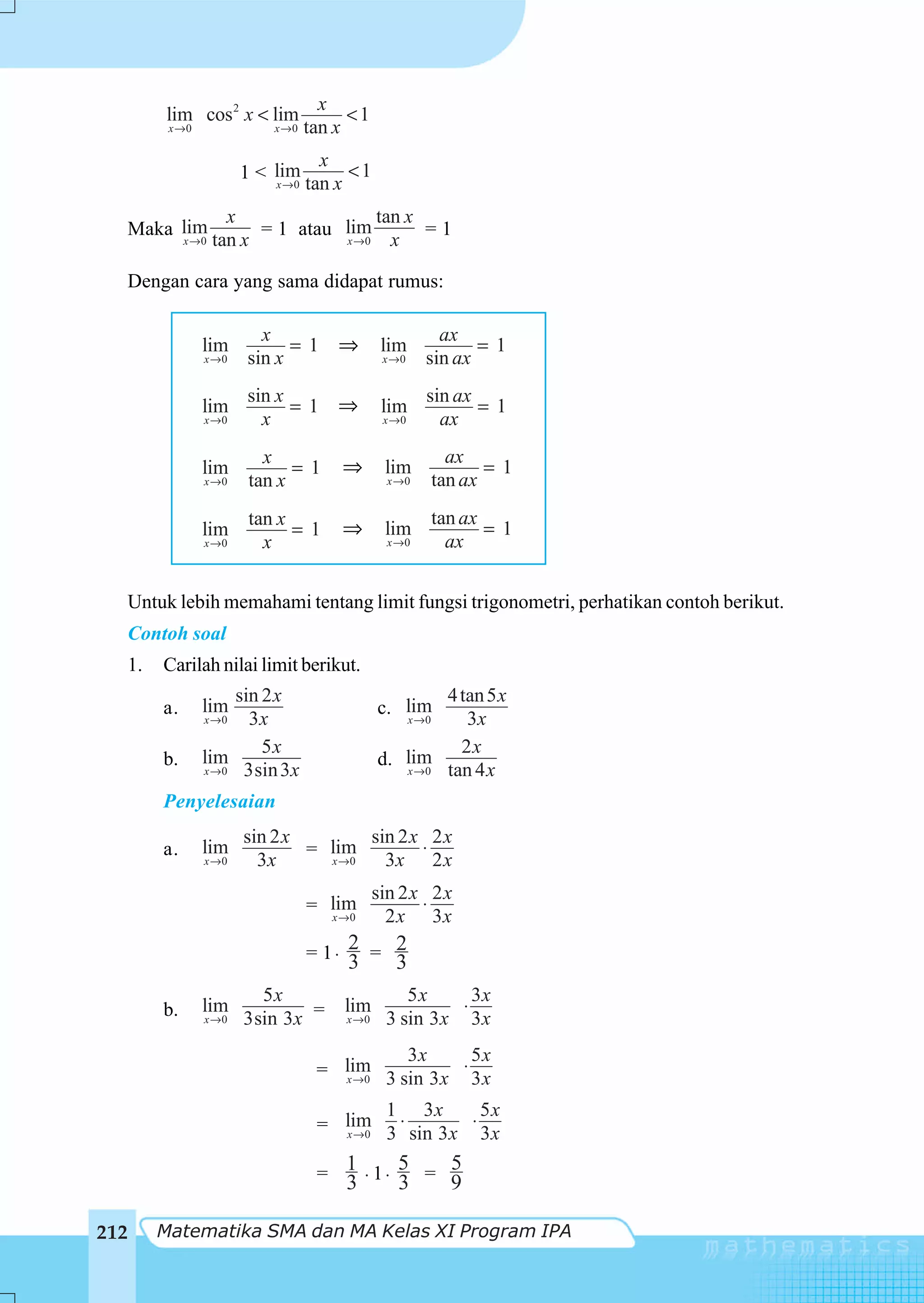 x
       lim cos 2 x < lim               <1
        x →0              x →0   tan x
                                   x
                      1 < lim          <1
                          x →0   tan x
                  x                 tan x
  Maka lim            = 1 atau lim        =1
       x →0     tan x          x →0   x

  Dengan cara yang sama didapat rumus:

                         x                              ax
               lim           =1 ⇒             lim            =1
               x →0    sin x                  x →0    sin ax
                       sin x                          sin ax
               lim           =1 ⇒             lim            =1
               x →0      x                    x →0      ax
                         x                              ax
               lim           =1      ⇒        lim            =1
               x →0    tan x                   x →0   tan ax
                       tan x                          tan ax
               lim           =1      ⇒        lim            =1
               x →0      x                     x →0     ax


  Untuk lebih memahami tentang limit fungsi trigonometri, perhatikan contoh berikut.
  Contoh soal
  1.   Carilah nilai limit berikut.
                    sin 2 x                           4 tan 5 x
       a.      lim                           c. lim
               x →0   3x                        x →0     3x
                        5x                              2x
       b.      lim                           d. lim
               x → 0 3sin 3 x                   x → 0 tan 4 x

       Penyelesaian
                      sin 2 x        sin 2 x 2 x
       a.      lim            = lim         ⋅
               x →0     3x      x →0   3x 2 x
                                             sin 2 x 2 x
                                 = lim              ⋅
                                   x →0        2 x 3x
                                 = 1⋅ 2 = 2
                                      3         3
                        5x                       5x       3x
       b.      lim                   lim                ⋅
               x →0   3sin 3x =       x →0    3 sin 3 x 3 x
                                           3x       5x
                                  = lim 3 sin 3 x ⋅ 3 x
                                    x →0

                                         1 3x         5x
                                  = lim 3 ⋅ sin 3 x ⋅ 3 x
                                    x →0

                                           5   5
                                  = 1 ⋅ 1⋅ 3 = 9
                                    3

212    Matematika SMA dan MA Kelas XI Program IPA
 