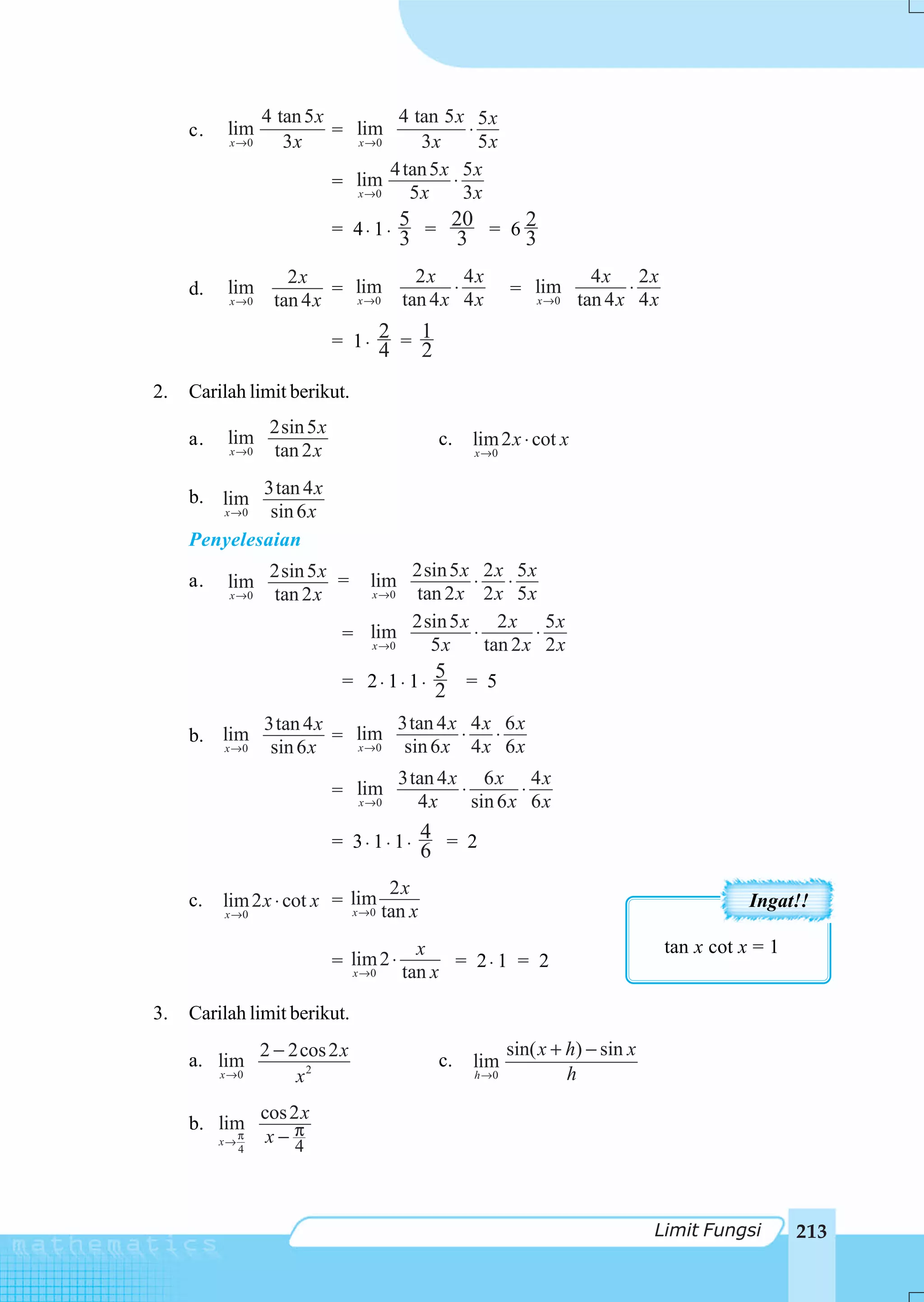 4 tan 5 x         4 tan 5 x 5 x
     c.    lim               = lim              ⋅
           x →0       3x       x →0     3x        5x
                                    4 tan 5 x 5 x
                             = lim           ⋅
                               x →0    5x      3x
                               = 4 ⋅ 1 ⋅ 5 = 20 = 6 2
                                           3         3            3
                      2x                     2x 4x                           4x 2x
     d.    lim              = lim                 ⋅             = lim             ⋅
           x →0     tan 4 x   x →0         tan 4 x 4 x            x →0     tan 4 x 4 x

                               = 1⋅ 2 = 1
                                    4 2
2.   Carilah limit berikut.
                    2sin 5 x
     a.    lim                                  c.       lim 2 x ⋅ cot x
           x →0     tan 2 x                              x →0



     b. lim 3tan 4 x
        x →0  sin 6 x
     Penyelesaian
                    2sin 5 x =         2sin 5 x 2 x 5 x
     a.    lim                      lim        ⋅ ⋅
           x →0     tan 2 x       x →0 tan 2 x 2 x 5 x
                                       2sin 5 x 2 x 5 x
                                = lim          ⋅        ⋅
                                  x →0   5x      tan 2 x 2 x
                                = 2⋅ 1⋅ 1⋅ 5
                                                2 = 5
                   3tan 4 x        3tan 4 x 4 x 6 x
     b. lim                 = lim           ⋅ ⋅
          x →0      sin 6 x   x →0  sin 6 x 4 x 6 x
                                           3tan 4 x 6 x 4 x
                               = lim               ⋅        ⋅
                                 x →0        4x      sin 6 x 6 x

                               = 3⋅ 1⋅ 1⋅ 4 = 2
                                          6
                                      2x
     c.   lim 2 x ⋅ cot x = lim                                                                     Ingat!!
          x →0              x →0     tan x
                                             x                                           tan x cot x = 1
                               = lim 2 ⋅         = 2⋅ 1 = 2
                                 x →0      tan x

3.   Carilah limit berikut.
                   2 − 2cos 2 x                                 sin( x + h) − sin x
     a. lim                                     c.       lim
          x →0          x2                               h →0            h
                   cos 2 x
     b. limπ
          x→        x− π4
               4




                                                                                      Limit Fungsi         213
 