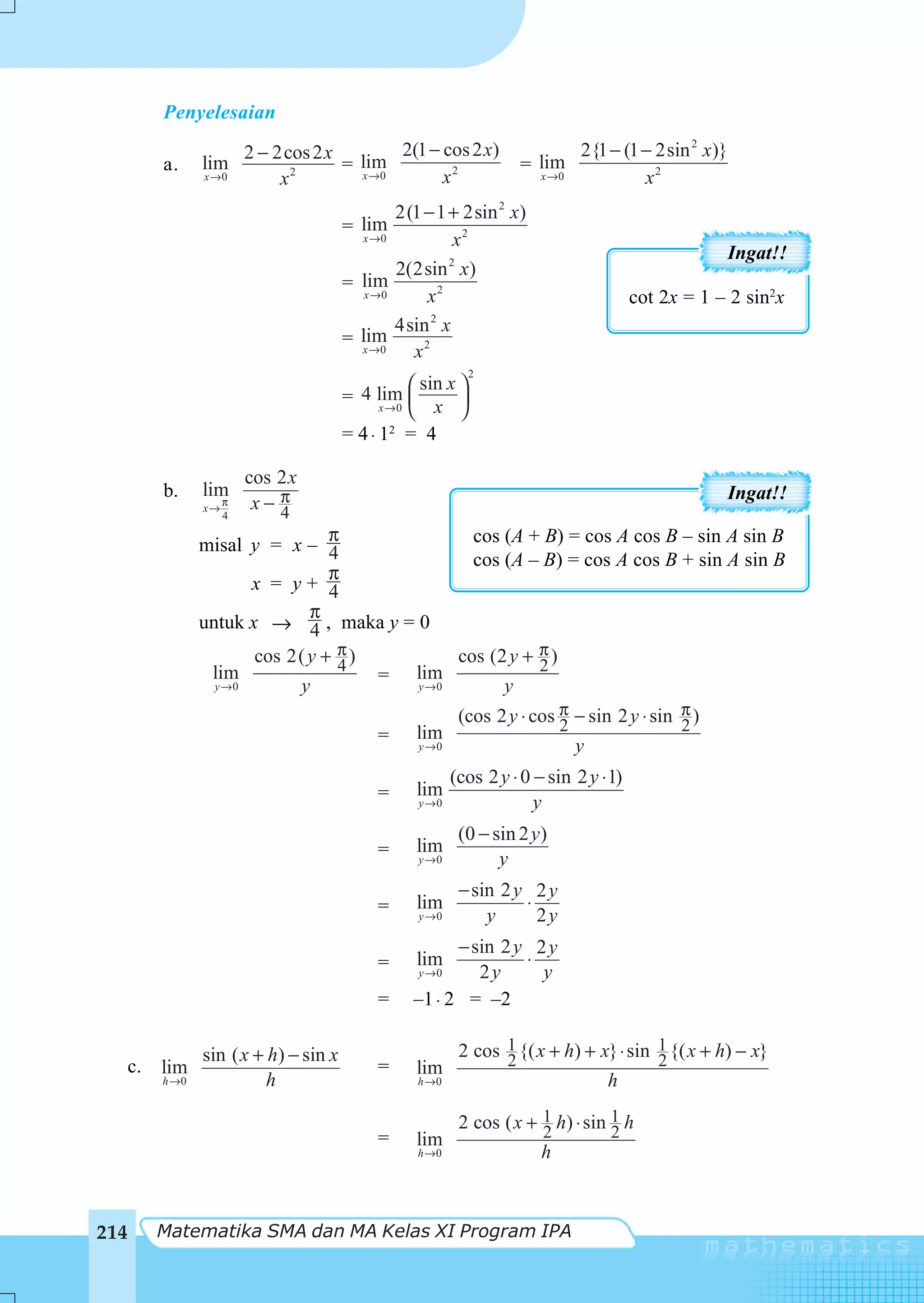 Penyelesaian

                           2 − 2cos 2 x lim 2(1 − cos 2 x)                    2{1 − (1 − 2sin 2 x)}
           a.     lim                  = x →0                       = lim
                  x →0          x2                x2                  x →0             x2
                                                2(1 − 1 + 2sin 2 x)
                                         = lim
                                           x →0          x2
                                                                                                    Ingat!!
                                                2(2sin 2 x)
                                           lim
                                         = x →0
                                                    x2                                  cot 2x = 1 – 2 sin2x
                                                4sin 2 x
                                         = lim
                                           x →0   x2
                                                              2
                                                  ⎛ sin x ⎞
                                         = 4 lim ⎜
                                              x→0 ⎝   x ⎟ ⎠
                                         = 4⋅ 1 = 4
                                               2



                           cos 2 x
           b.     lim                                                                               Ingat!!
                  x→
                     π      x− π
                               4
                       4
                                   π             cos (A + B) = cos A cos B – sin A sin B
                  misal y = x – 4
                                                 cos (A – B) = cos A cos B + sin A sin B
                                   π
                         x = y+ 4
                                π
                  untuk x → 4 , maka y = 0
                         cos 2( y + π )
                                    4
                                               cos (2 y + π )
                                                          2
                   lim                  = lim
                    y →0      y           y →0       y
                                                           (cos 2 y ⋅ cos π − sin 2 y ⋅ sin π )
                                                                          2                 2
                                              =    lim
                                                   y →0                      y
                                                          (cos 2 y ⋅ 0 − sin 2 y ⋅ 1)
                                              =    lim
                                                   y →0                y
                                                           (0 − sin 2 y )
                                              =    lim
                                                   y →0          y
                                                           − sin 2 y 2 y
                                              =    lim              ⋅
                                                   y →0        y      2y
                                                         − sin 2 y 2 y
                                              =    lim            ⋅
                                                   y →0     2y      y
                                              =    –1 ⋅ 2 = –2

                  sin ( x + h) − sin x                     2 cos 1 {( x + h) + x} ⋅ sin 1 {( x + h) − x}
                                                                 2                      2
      c.   lim                                =    lim
           h →0             h                      h →0                           h

                                                           2 cos ( x + 1 h) ⋅ sin 1 h
                                                                       2          2
                                              =    lim
                                                   h →0                 h



214        Matematika SMA dan MA Kelas XI Program IPA
 