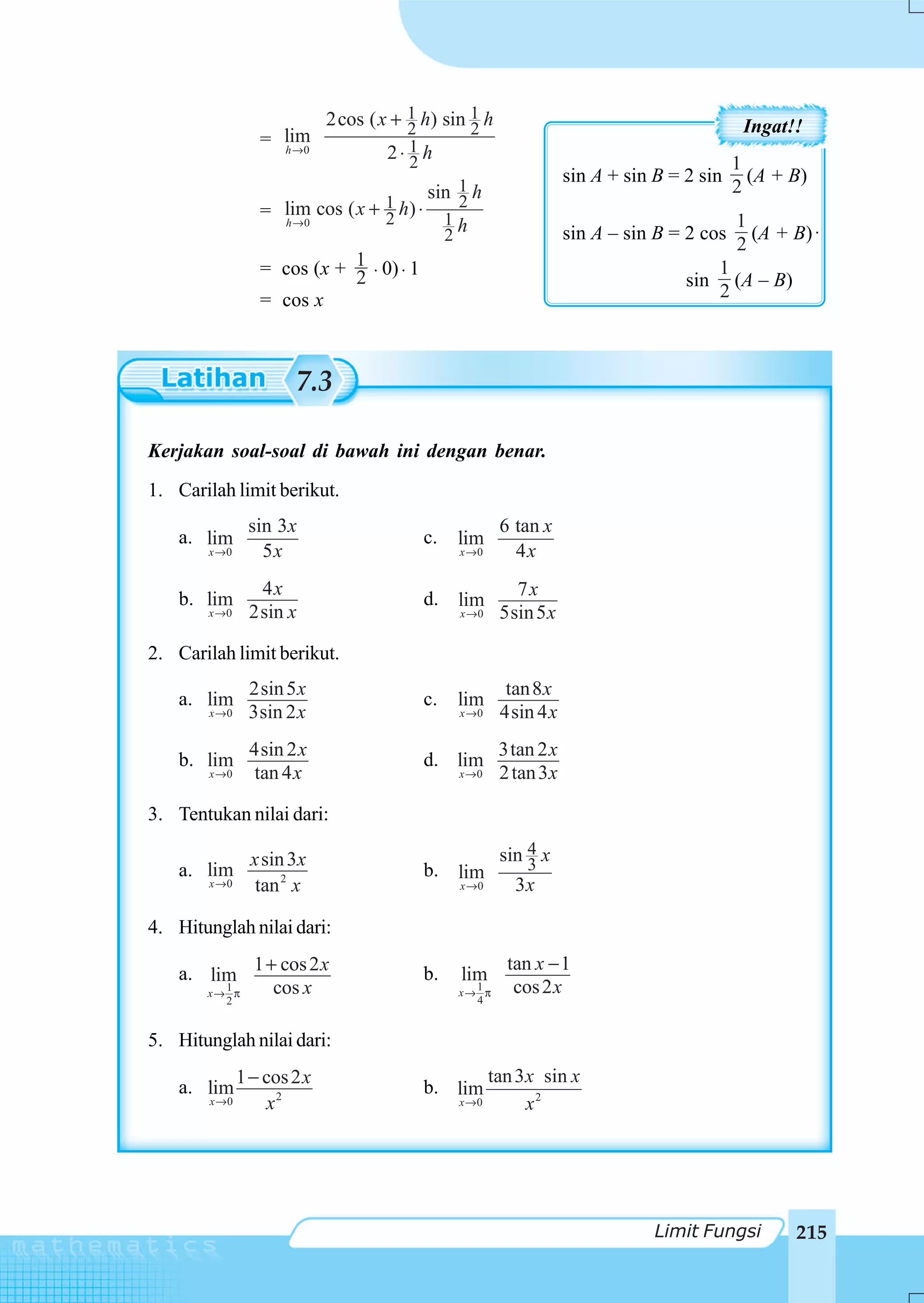 2cos ( x + 1 h) sin 1 h
                                        2        2                                          Ingat!!
                  = lim
                    h →0             2⋅ 1 h
                                        2                                                  1
                                                                   sin A + sin B = 2 sin     (A + B)
                                         sin 1 h                                           2
                    lim cos ( x + 1 h) ⋅     2
                  = h →0          2        1h                                              1
                                           2                       sin A – sin B = 2 cos     (A + B) ⋅
                                                                                           2
                  = cos (x + 1 ⋅ 0) ⋅ 1
                             2                                                           1
                                                                                   sin     (A – B)
                  = cos x                                                                2



                       7.3

Kerjakan soal-soal di bawah ini dengan benar.
1. Carilah limit berikut.
                sin 3x                                 6 tan x
    a. lim                                c.   lim
       x →0       5x                           x →0      4x
                 4x                                      7x
    b. lim                                d. lim
       x →0     2sin x                         x →0    5sin 5 x

2. Carilah limit berikut.
                2sin 5 x                                tan 8 x
    a. lim                                c.   lim
        x →0    3sin 2 x                       x →0    4sin 4 x
                4sin 2 x                               3tan 2 x
    b. lim                                d. lim
        x →0    tan 4 x                        x →0    2 tan 3 x

3. Tentukan nilai dari:

                 x sin 3x                              sin 4 x
                                                           3
    a. lim                                b. lim
        x →0      tan 2 x                      x →0      3x

4. Hitunglah nilai dari:
                                                        tan x − 1
    a. lim 1 + cos 2 x                    b.   lim
         1
       x→ π   cos x                              1
                                               x→ π      cos 2 x
          2                                      4


5. Hitunglah nilai dari:
               1 − cos 2 x                            tan 3 x sin x
    a. lim                                b. lim
        x →0       x2                          x →0         x2




                                                                               Limit Fungsi          215
 