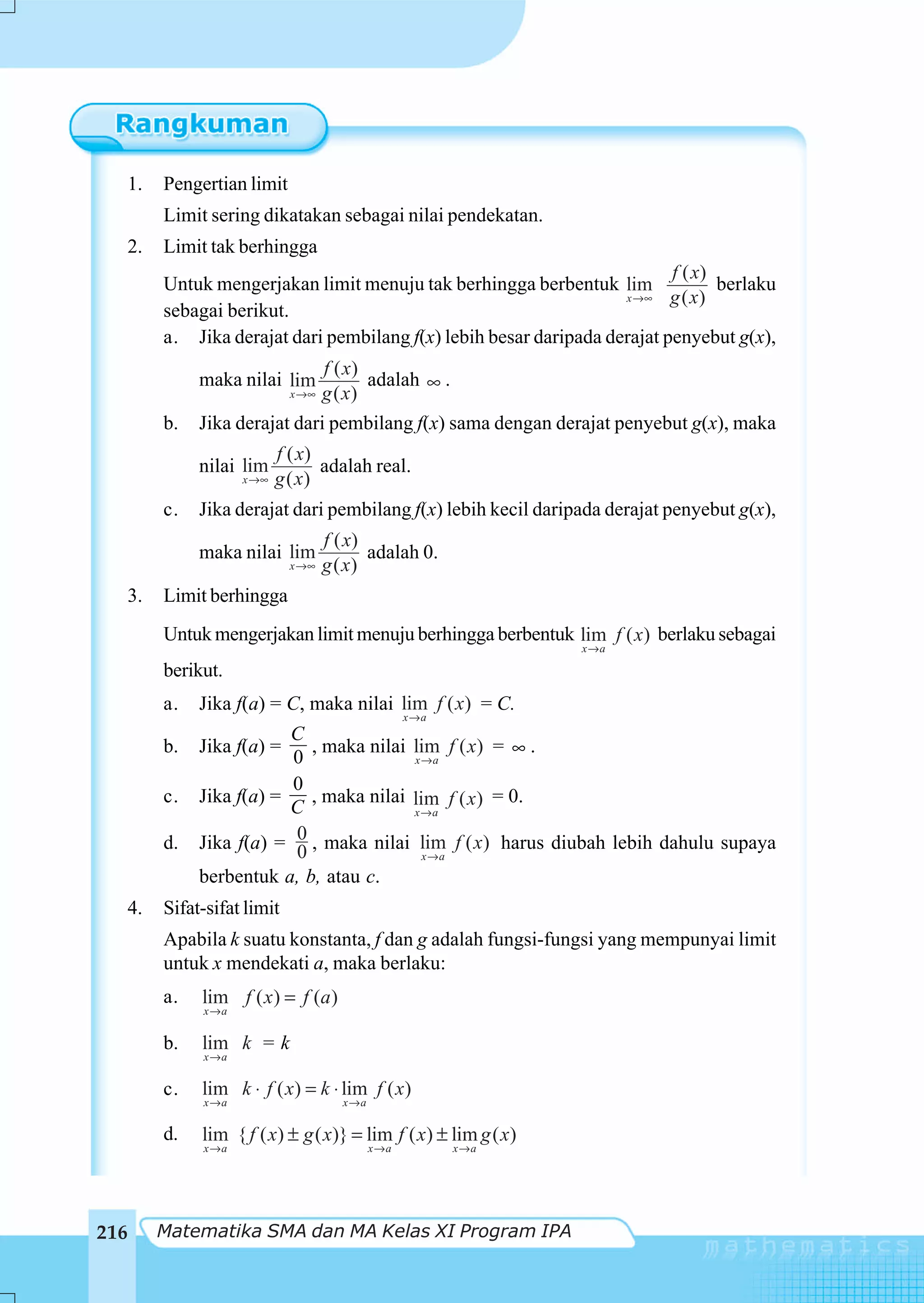 1.       Pengertian limit
           Limit sering dikatakan sebagai nilai pendekatan.
  2.       Limit tak berhingga
                                                                             f ( x)
           Untuk mengerjakan limit menuju tak berhingga berbentuk lim               berlaku
                                                                      x →∞   g ( x)
           sebagai berikut.
           a. Jika derajat dari pembilang f(x) lebih besar daripada derajat penyebut g(x),
                                 f ( x)
                maka nilai lim           adalah ∞ .
                            x →∞ g ( x )

           b.   Jika derajat dari pembilang f(x) sama dengan derajat penyebut g(x), maka
                             f ( x)
                nilai lim           adalah real.
                      x →∞   g ( x)
           c.   Jika derajat dari pembilang f(x) lebih kecil daripada derajat penyebut g(x),
                                      f ( x)
                maka nilai lim               adalah 0.
                               x →∞   g ( x)
      3.   Limit berhingga
           Untuk mengerjakan limit menuju berhingga berbentuk lim f ( x) berlaku sebagai
                                                                   x→a

           berikut.
           a.   Jika f(a) = C, maka nilai lim f ( x) = C.
                                                    x→a
                            C
           b.   Jika f(a) =   , maka nilai lim f ( x) = ∞ .
                            0              x→a

                            0
           c.   Jika f(a) =   , maka nilai lim f ( x) = 0.
                            C              x→a

           d.               0 , maka nilai lim f ( x) harus diubah lebih dahulu supaya
                Jika f(a) = 0
                                             x→a
                berbentuk a, b, atau c.
      4.   Sifat-sifat limit
           Apabila k suatu konstanta, f dan g adalah fungsi-fungsi yang mempunyai limit
           untuk x mendekati a, maka berlaku:
           a.   lim f ( x ) = f (a )
                x→a


           b.   lim k = k
                x→a

           c.   lim k ⋅ f ( x) = k ⋅ lim f ( x)
                x→a                     x→a

           d.   lim { f ( x) ± g ( x)} = lim f ( x) ± lim g ( x)
                x→a                           x→a         x→a




216        Matematika SMA dan MA Kelas XI Program IPA
 