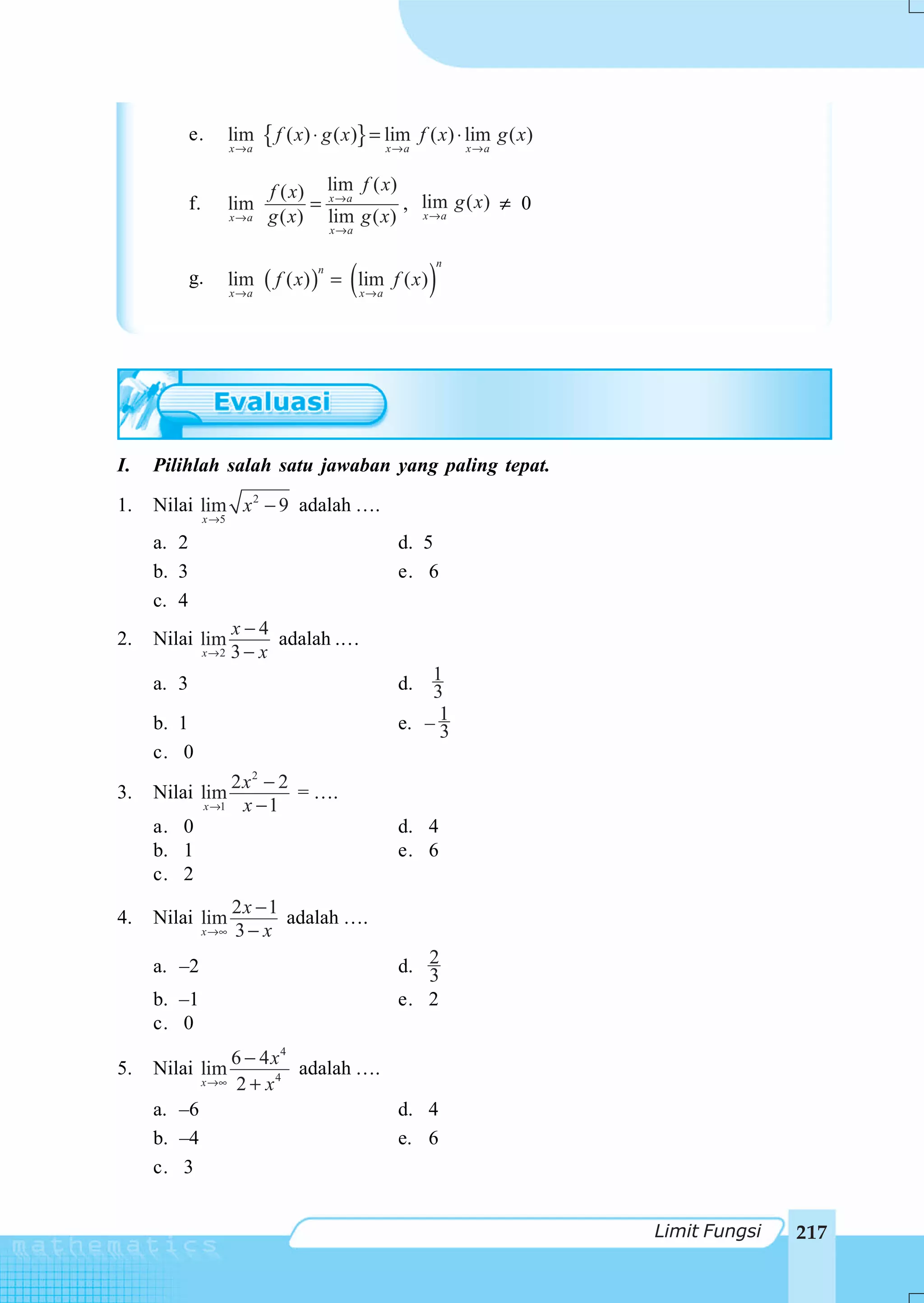 e.          lim
                        x→a
                              { f ( x) ⋅ g ( x)} = lim
                                                   x→a
                                                            f ( x) ⋅ lim g ( x)
                                                                   x→a


                              f ( x) lim f ( x)
            f.          lim         = x→a       , lim g ( x) ≠ 0
                        x→a   g ( x) lim g ( x) x →a
                                           x→a



                                             (               )
                                                              n
                              ( f ( x) )
                                       n
            g.          lim                = lim f ( x )
                        x→a                      x→a




I.   Pilihlah salah satu jawaban yang paling tepat.

1.   Nilai lim x 2 − 9 adalah ….
                 x →5

     a. 2                                              d. 5
     b. 3                                              e. 6
     c. 4
                        x−4
2.   Nilai lim               adalah .…
                 x→2    3− x
     a. 3                                              d.  1
                                                           3
     b. 1                                              e. – 1
                                                            3
     c. 0
                      2x2 − 2
3.   Nilai lim                = ….
                 x →1  x −1
     a. 0                                              d. 4
     b. 1                                              e. 6
     c. 2
                        2x − 1
4.   Nilai lim                 adalah ….
                 x →∞   3− x
     a. –2                                             d. 2
                                                          3
     b. –1                                             e. 2
     c. 0
                     6 − 4 x4
5.   Nilai lim                adalah ….
                 x →∞ 2 + x 4

     a. –6                                             d. 4
     b. –4                                             e. 6
     c. 3


                                                                                  Limit Fungsi   217
 