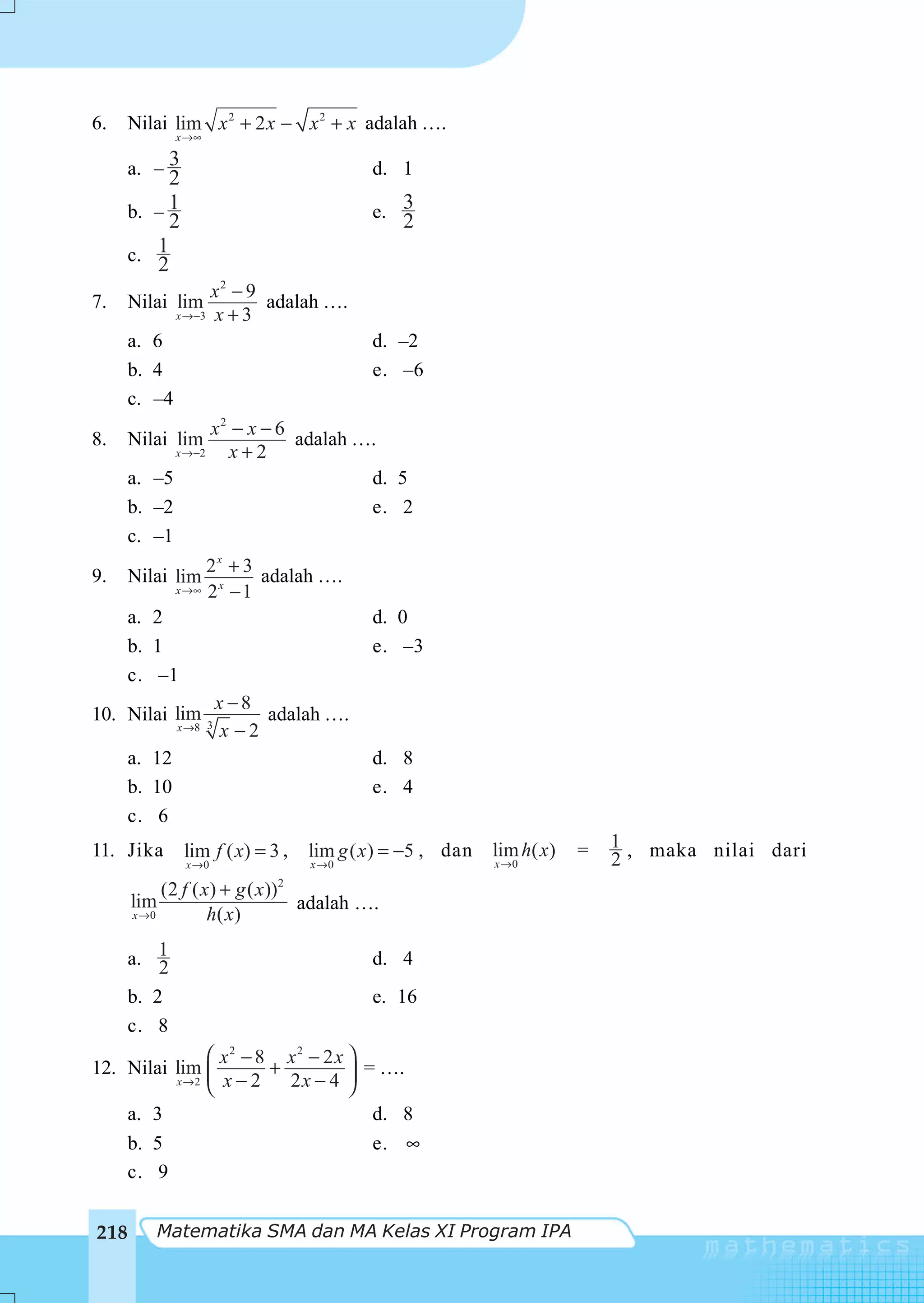 6.    Nilai lim x 2 + 2 x − x 2 + x adalah ….
              x →∞

     a. – 3                               d. 1
          2
     b. – 1                               e. 3
          2                                   2
     c. 1
        2
                    x2 − 9
7.    Nilai lim            adalah ….
              x →−3 x + 3

     a. 6                                 d. –2
     b. 4                                 e. –6
     c. –4
                 x2 − x − 6
8.    Nilai lim             adalah ….
           x →−2   x+2
     a. –5                          d. 5
     b. –2                          e. 2
     c. –1
                  2x + 3
9.    Nilai lim           adalah ….
              x→∞ 2 x − 1

      a. 2                                d. 0
      b. 1                                e. –3
      c. –1
                      x −8
10. Nilai lim 3             adalah ….
              x →8     x −2
      a. 12                               d. 8
      b. 10                               e. 4
      c. 6
11. Jika       lim f ( x) = 3 ,   lim g ( x ) = −5 , dan   lim h( x)   =   1 , maka nilai dari
               x →0               x →0                     x →0            2
           (2 f ( x) + g ( x))2
      lim                       adalah ….
      x →0         h( x)

     a. 12                                d. 4
     b. 2                                 e. 16
     c. 8
              ⎛ x2 − 8 x2 − 2 x ⎞
12. Nilai lim ⎜       +           = ….
          x→2
              ⎝ x−2     2x − 4 ⎟⎠
    a. 3                           d. 8
    b. 5                           e. ∞
    c. 9


218      Matematika SMA dan MA Kelas XI Program IPA
 