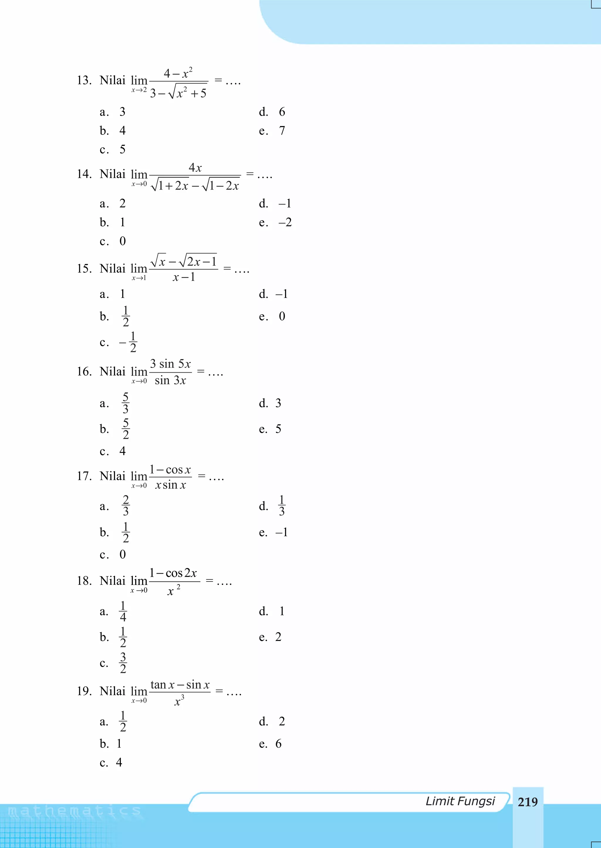 4 − x2
13. Nilai lim                   = ….
            x→2
                   3 − x2 + 5
    a. 3                                d. 6
    b. 4                                e. 7
    c. 5
14. Nilai lim             4x        = ….
            x →0    1 + 2x − 1 − 2x
    a. 2                              d. –1
    b. 1                              e. –2
    c. 0
                    x − 2x −1
15. Nilai lim                 = ….
            x →1       x −1
    a. 1                                d. –1
    b. 12                               e. 0
    c. – 1
         2
                   3 sin 5 x
16. Nilai lim                = ….
            x →0    sin 3x
    a. 5                                d. 3
       3
    b. 52                               e. 5
    c. 4
                   1 − cos x
17. Nilai lim                = ….
            x →0    x sin x
    a.  2                               d. 1
        3                                  3
    b. 12                               e. –1
    c. 0
                 1 − cos 2x
18. Nilai lim               = ….
            x →0     x2
    a. 1
       4                                d. 1
       1
    b. 2                                e. 2

    c. 3
       2
                   tan x − sin x
19. Nilai lim                    = ….
            x →0        x3
    a. 12                               d. 2
    b. 1                                e. 6
    c. 4


                                                Limit Fungsi   219
 