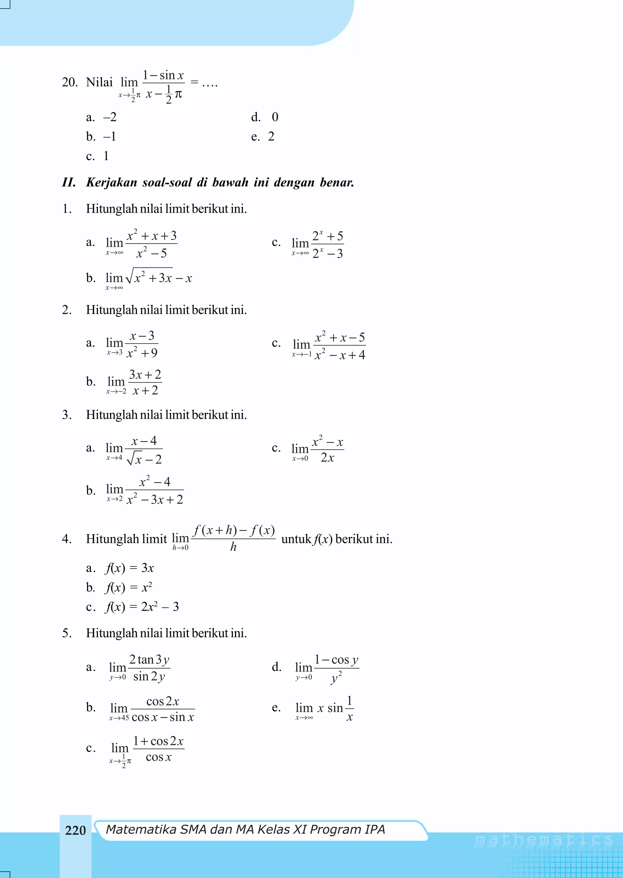 1 − sin x
20. Nilai lim                  = ….
                1
              x→ π
                2
                      x− 1π
                          2
      a. –2                                       d. 0
      b. –1                                       e. 2
      c. 1
II. Kerjakan soal-soal di bawah ini dengan benar.
1.    Hitunglah nilai limit berikut ini.
              2
      a. lim x + x + 3
                                                                    x
                                                       c. lim 2 x + 5
         x →∞  x2 − 5                                     x→∞ 2 − 3


     b. lim x 2 + 3 x − x
          x →∞


2.   Hitunglah nilai limit berikut ini.
                  x−3                                            2
     a. lim                                            c. lim x2 + x − 5
          x →3    x2 + 9                                  x →−1 x − x + 4

               3x + 2
     b. lim
          x →−2 x + 2


3.   Hitunglah nilai limit berikut ini.

     a. lim x − 4
                                                               2
                                                       c. lim x − x
        x→4  x −2                                         x →0 2x
                      x2 − 4
     b. lim
        x→2       x 2 − 3x + 2

                                      f ( x + h) − f ( x )
4.   Hitunglah limit lim                                   untuk f(x) berikut ini.
                               h →0            h
     a. f(x) = 3x
     b. f(x) = x2
     c. f(x) = 2x2 – 3
5.   Hitunglah nilai limit berikut ini.
                   2 tan 3 y                                       1 − cos y
     a. lim                                            d. lim
           y →0     sin 2 y                                 y →0       y2

     b.              cos 2 x                           e.                1
           lim                                              lim x sin
          x → 45   cos x − sin x                            x →∞         x

     c.
                   1 + cos 2 x
           lim
            1
          x→ π        cos x
            2




220       Matematika SMA dan MA Kelas XI Program IPA
 