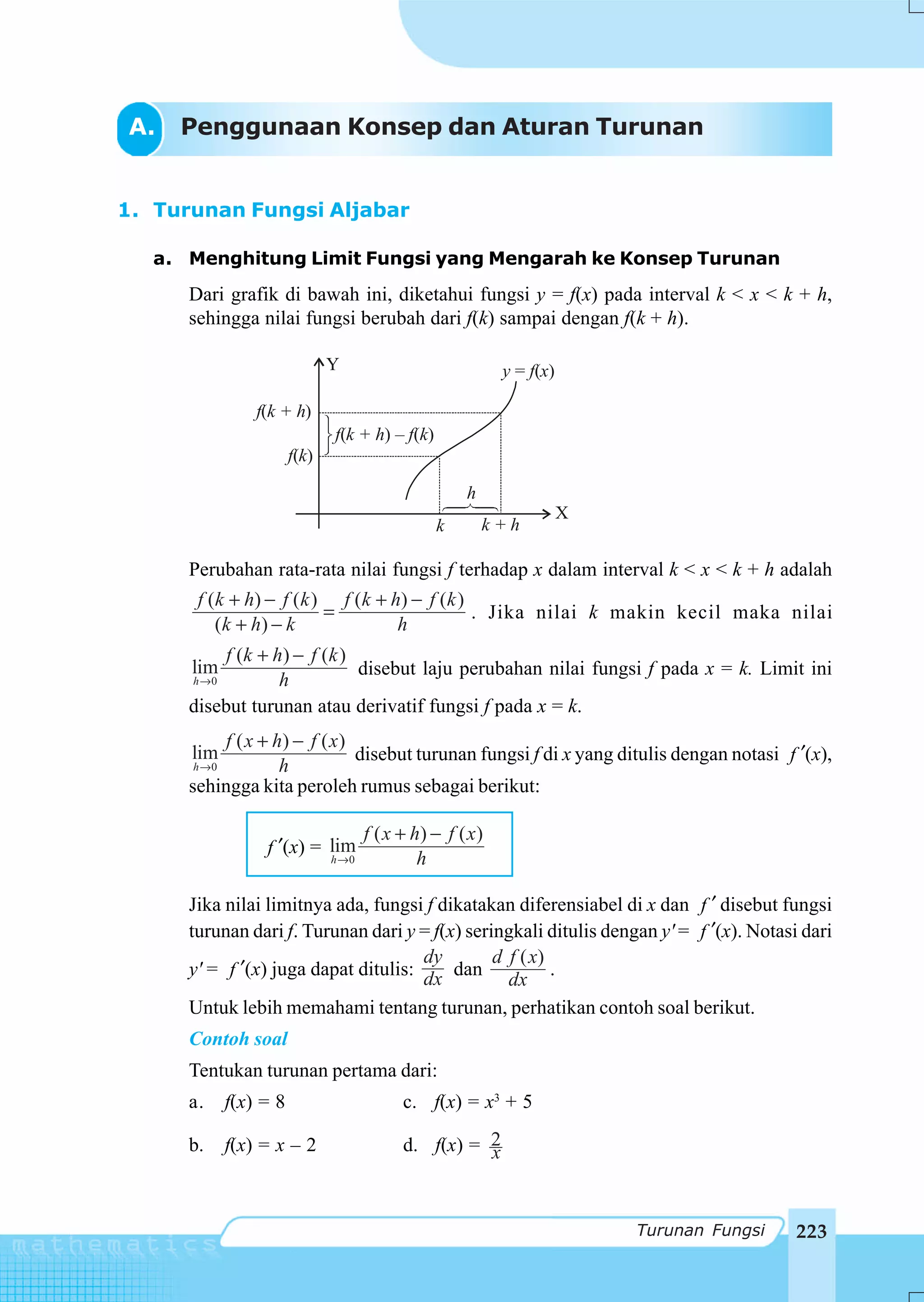 A.   Penggunaan Konsep dan Aturan Turunan


1. Turunan Fungsi Aljabar

   a. Menghitung Limit Fungsi yang Mengarah ke Konsep Turunan
      Dari grafik di bawah ini, diketahui fungsi y = f(x) pada interval k < x < k + h,
      sehingga nilai fungsi berubah dari f(k) sampai dengan f(k + h).

                               Y                          y = f(x)

                 f(k + h)
                               f(k + h) – f(k)
                        f(k)

                                                     h
                                                                     X
                                                 k       k+h

      Perubahan rata-rata nilai fungsi f terhadap x dalam interval k < x < k + h adalah
       f ( k + h) − f ( k ) f ( k + h) − f ( k )
                           =                     . Jika nilai k makin kecil maka nilai
           (k + h) − k               h
           f (k + h ) − f ( k )
      lim                       disebut laju perubahan nilai fungsi f pada x = k. Limit ini
      h →0         h
      disebut turunan atau derivatif fungsi f pada x = k.
           f ( x + h) − f ( x )
      lim                       disebut turunan fungsi f di x yang ditulis dengan notasi f ′(x),
      h →0          h
      sehingga kita peroleh rumus sebagai berikut:

                                   f ( x + h) − f ( x )
                  f ′(x) = lim
                           h →0             h

      Jika nilai limitnya ada, fungsi f dikatakan diferensiabel di x dan f ′ disebut fungsi
      turunan dari f. Turunan dari y = f(x) seringkali ditulis dengan y' = f ′(x). Notasi dari
                                      dy        d f ( x)
      y' = f ′(x) juga dapat ditulis: dx dan             .
                                                  dx
      Untuk lebih memahami tentang turunan, perhatikan contoh soal berikut.
      Contoh soal
      Tentukan turunan pertama dari:
      a.     f(x) = 8                    c. f(x) = x3 + 5

      b.     f(x) = x – 2                d. f(x) = 2
                                                   x


                                                                         Turunan Fungsi   223
 