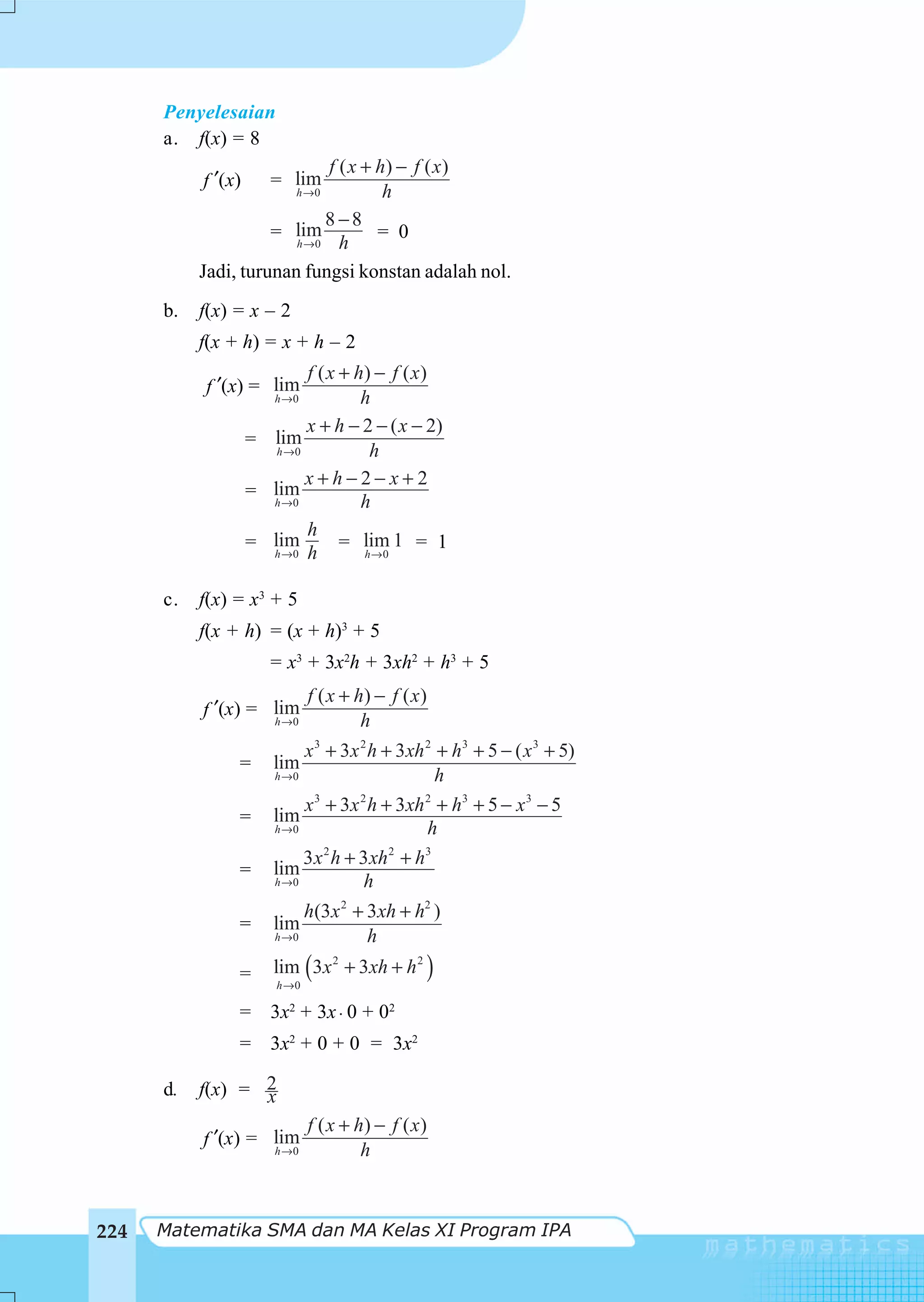Penyelesaian
      a. f(x) = 8
                             f ( x + h) − f ( x )
           f ′(x)      = lim
                        h →0          h
                             8−8
                     = lim           = 0
                        h →0   h
           Jadi, turunan fungsi konstan adalah nol.
      b.   f(x) = x – 2
           f(x + h) = x + h – 2
                            f ( x + h) − f ( x )
           f ′(x) = lim
                        h →0         h
                            x + h − 2 − ( x − 2)
                    = lim
                       h →0           h
                            x+h−2−x+2
                    = lim
                      h →0           h
                            h
                    = lim
                      h →0 h
                                  = lim 1 = 1
                                     h→ 0



      c.   f(x) = x3 + 5
           f(x + h) = (x + h)3 + 5
                       = x3 + 3x2h + 3xh2 + h3 + 5
                               f ( x + h) − f ( x )
           f ′(x) = lim
                    h →0                h
                               x 3 + 3x 2 h + 3xh 2 + h3 + 5 − ( x 3 + 5)
                =      lim
                        h →0                        h
                            x 3 + 3x 2 h + 3xh 2 + h3 + 5 − x 3 − 5
                =      lim
                       h →0                    h
                                2         2    3
                            3 x h + 3 xh + h
                =      lim
                       h →0           h
                             h(3x 2 + 3xh + h2 )
                =      lim
                        h →0          h
                =      lim (3x 2 + 3xh + h 2 )
                        h →0

                = 3x2 + 3x ⋅ 0 + 02
                = 3x2 + 0 + 0 = 3x2

      d.   f(x) = 2
                  x
                               f ( x + h) − f ( x )
           f ′(x) = lim
                    h →0                h



224   Matematika SMA dan MA Kelas XI Program IPA
 