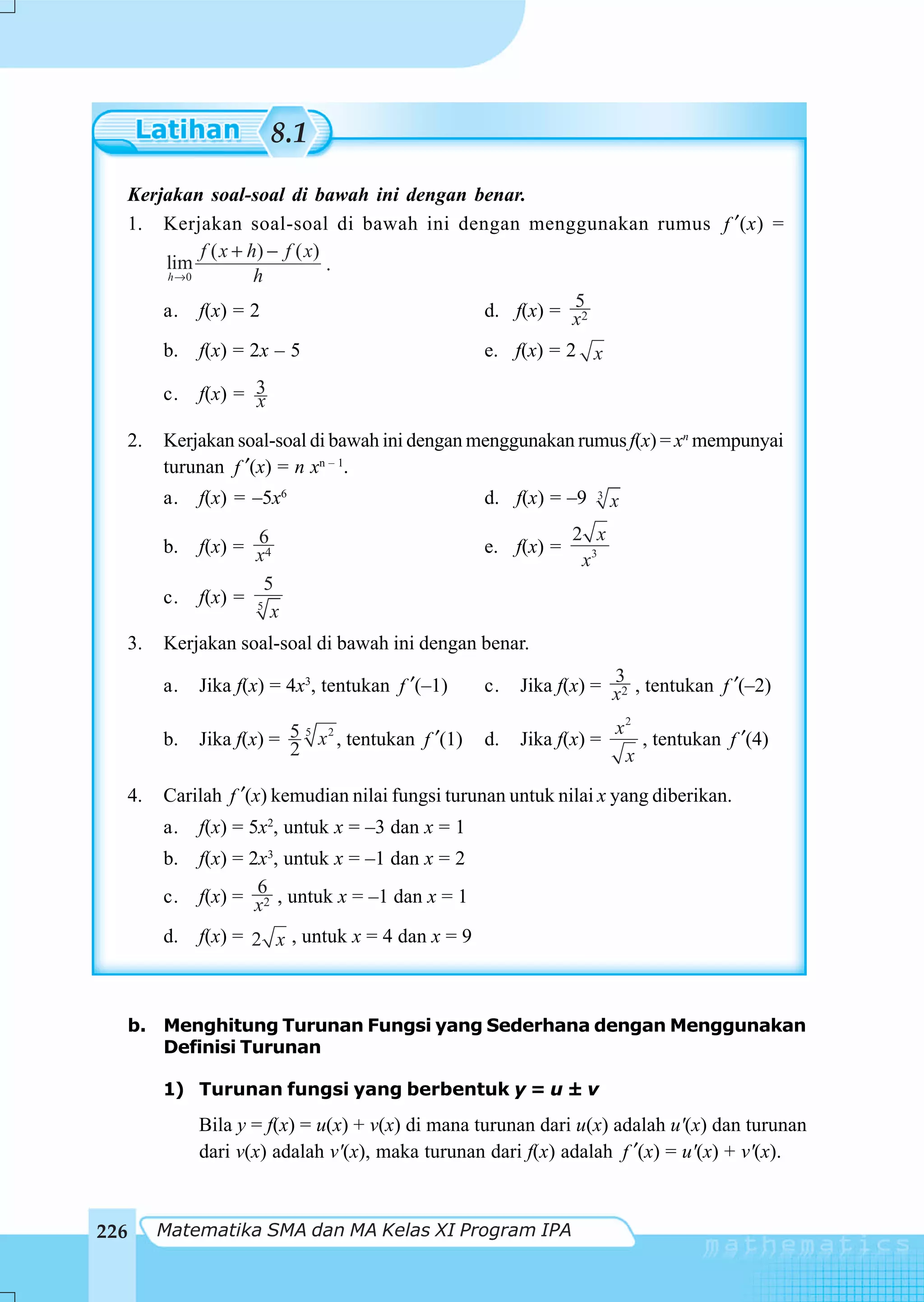 8.1

  Kerjakan soal-soal di bawah ini dengan benar.
  1. Kerjakan soal-soal di bawah ini dengan menggunakan rumus f ′(x) =
           f ( x + h) − f ( x)
      lim                      .
      h →0          h
      a. f(x) = 2                                   5
                                          d. f(x) = x2

       b.   f(x) = 2x – 5                           e. f(x) = 2 x

       c.   f(x) = 3
                   x
  2.   Kerjakan soal-soal di bawah ini dengan menggunakan rumus f(x) = xn mempunyai
       turunan f ′(x) = n xn – 1.
       a.   f(x) = –5x6                             d. f(x) = –9   3
                                                                       x
                   6                                            2 x
       b.   f(x) = x4                               e. f(x) =
                                                                 x3
                     5
       c.   f(x) = 5
                      x
  3.   Kerjakan soal-soal di bawah ini dengan benar.

       a.   Jika f(x) = 4x3, tentukan f ′(–1)       c.               3
                                                         Jika f(x) = x2 , tentukan f ′(–2)

                                                                       x2
       b.   Jika f(x) = 5 5 x 2 , tentukan f ′(1)   d.   Jika f(x) =      , tentukan f ′(4)
                        2                                               x

  4.   Carilah f ′(x) kemudian nilai fungsi turunan untuk nilai x yang diberikan.
       a.   f(x) = 5x2, untuk x = –3 dan x = 1
       b.   f(x) = 2x3, untuk x = –1 dan x = 2
       c.           6
            f(x) = x2 , untuk x = –1 dan x = 1

       d.   f(x) = 2 x , untuk x = 4 dan x = 9



  b. Menghitung Turunan Fungsi yang Sederhana dengan Menggunakan
     Definisi Turunan

       1) Turunan fungsi yang berbentuk y = u ± v
            Bila y = f(x) = u(x) + v(x) di mana turunan dari u(x) adalah u'(x) dan turunan
            dari v(x) adalah v'(x), maka turunan dari f(x) adalah f ′(x) = u'(x) + v'(x).



226    Matematika SMA dan MA Kelas XI Program IPA
 