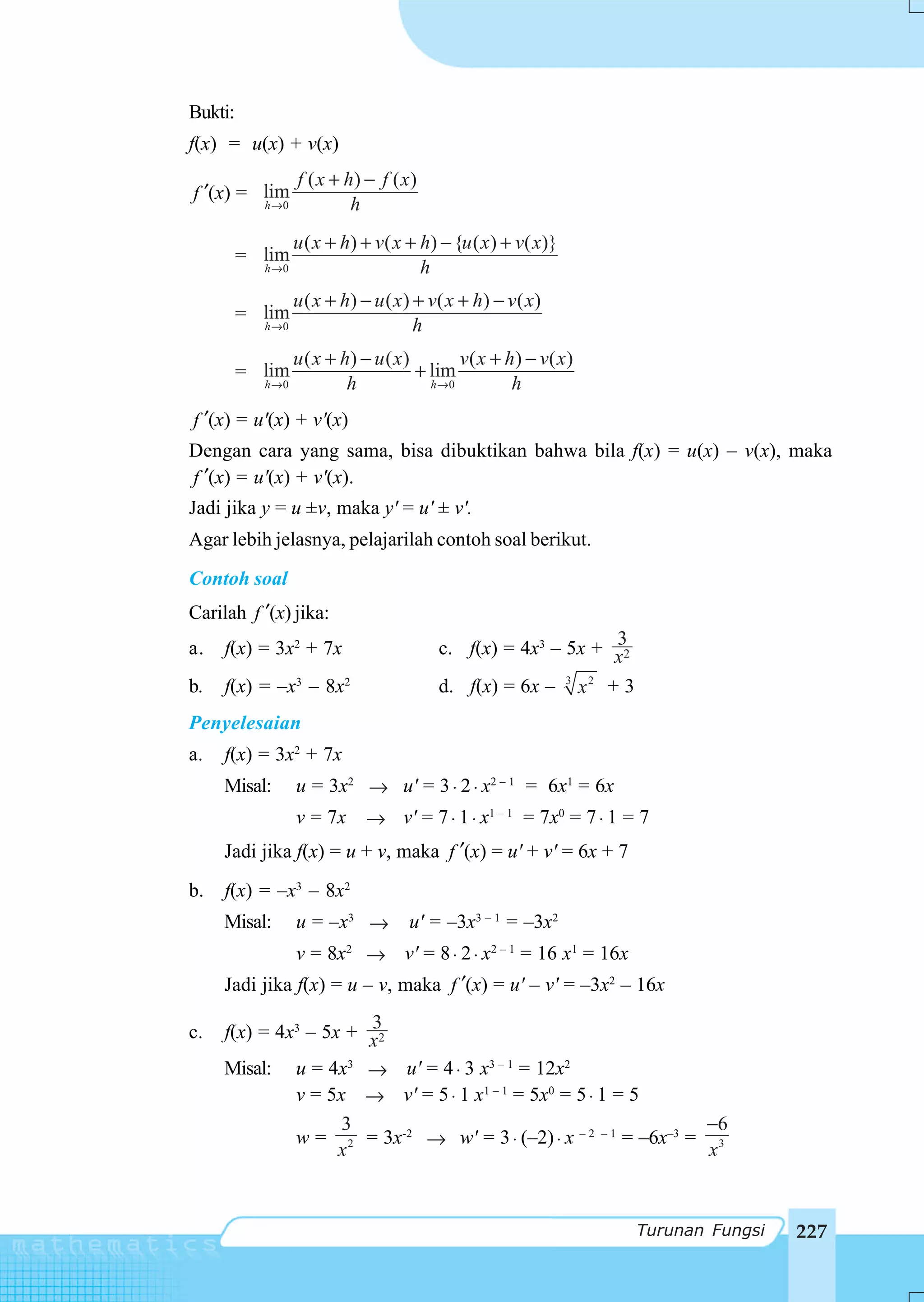 Bukti:
f(x) = u(x) + v(x)
                  f ( x + h) − f ( x )
f ′(x) = lim
         h →0              h
                  u ( x + h) + v ( x + h) − {u ( x ) + v( x)}
         = lim
           h →0                        h
                  u ( x + h) − u ( x ) + v( x + h) − v ( x)
         = lim
           h →0                        h
                  u ( x + h) − u ( x )        v ( x + h ) − v( x )
         = lim                         + lim
           h →0            h             h →0          h
f ′(x) = u'(x) + v'(x)
Dengan cara yang sama, bisa dibuktikan bahwa bila f(x) = u(x) – v(x), maka
f ′(x) = u'(x) + v'(x).
Jadi jika y = u ±v, maka y' = u' ± v'.
Agar lebih jelasnya, pelajarilah contoh soal berikut.
Contoh soal
Carilah f ′(x) jika:
a.   f(x) = 3x2 + 7x                                            3
                                          c. f(x) = 4x3 – 5x + x2
b.   f(x) = –x3 – 8x2                     d. f(x) = 6x – 3 x 2 + 3
Penyelesaian
a.   f(x) = 3x2 + 7x
     Misal:       u = 3x2 → u' = 3 ⋅ 2 ⋅ x2 – 1 = 6x1 = 6x
                  v = 7x → v' = 7 ⋅ 1 ⋅ x1 – 1 = 7x0 = 7 ⋅ 1 = 7
     Jadi jika f(x) = u + v, maka f ′(x) = u' + v' = 6x + 7
b.   f(x) = –x3 – 8x2
     Misal:       u = –x3 →          u' = –3x3 – 1 = –3x2
               v = 8x2 → v' = 8 ⋅ 2 ⋅ x2 – 1 = 16 x1 = 16x
     Jadi jika f(x) = u – v, maka f ′(x) = u' – v' = –3x2 – 16x

c.                     3
     f(x) = 4x3 – 5x + x2
     Misal: u = 4x3 → u' = 4 ⋅ 3 x3 – 1 = 12x2
              v = 5x → v' = 5 ⋅ 1 x1 – 1 = 5x0 = 5 ⋅ 1 = 5
                    3                                           −6
              w = 2 = 3x-2 → w' = 3 ⋅ (–2) ⋅ x – 2 – 1 = –6x–3 = 3
                    x                                            x



                                                                     Turunan Fungsi   227
 