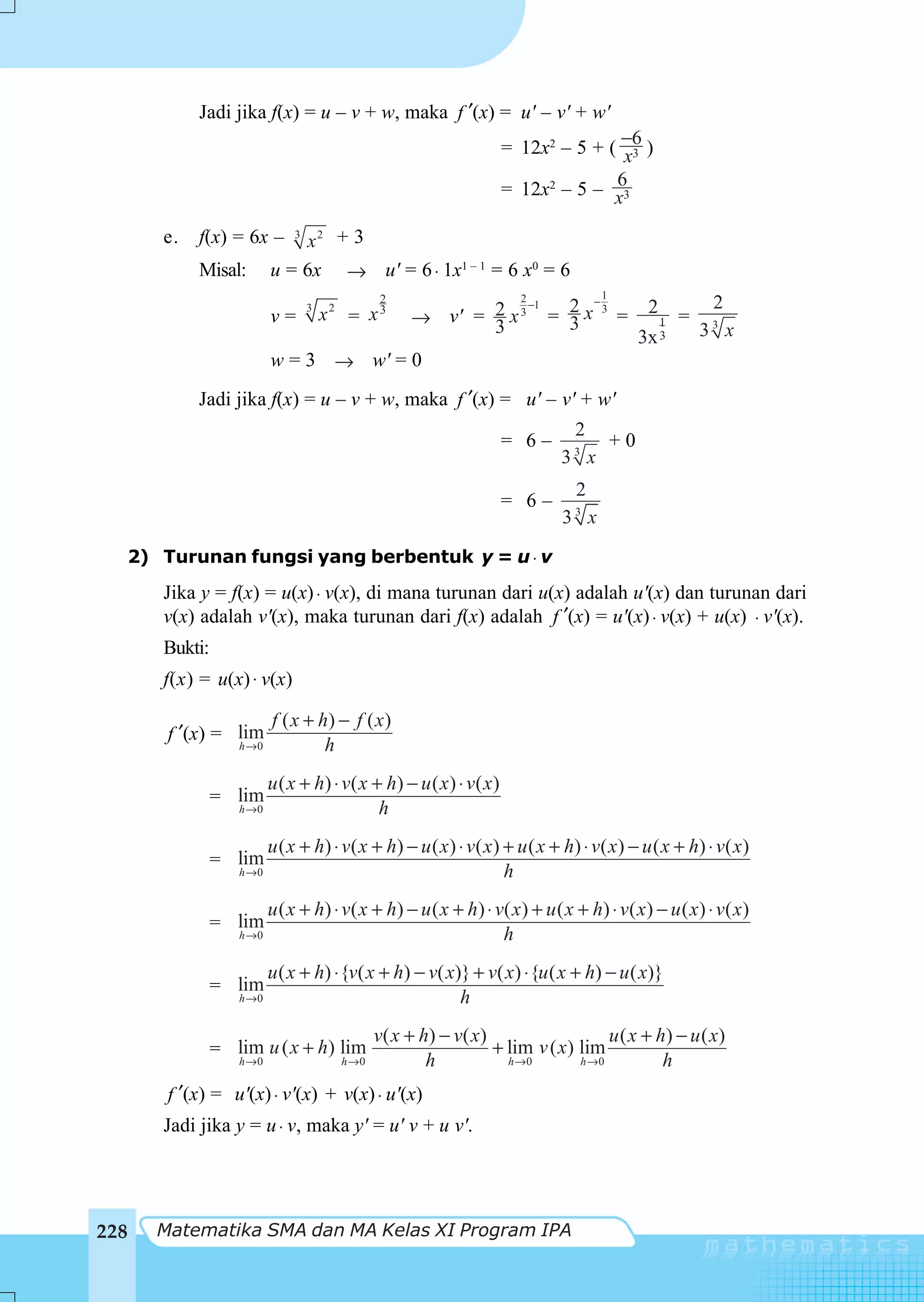 Jadi jika f(x) = u – v + w, maka f ′(x) = u' – v' + w'
                                                                       = 12x2 – 5 + ( −6 )
                                                                                      x3
                                                                                    6
                                                                       = 12x2 – 5 – x3

      e.   f(x) = 6x –       x2 + 3
                              3


           Misal:        u = 6x → u' = 6 ⋅ 1x1 – 1 = 6 x0 = 6
                                                                                      1
                                                2                −1 2 −3
                                                                         2
                                                                                                2          2
                                                     → v' = 2 x 3 = 3 x =
                                  3
                         v=           x2 = x 3                                                        =
                                                            3                                     1        3
                                                                                                          3 x
                                                                                               3x 3
                         w = 3 → w' = 0
           Jadi jika f(x) = u – v + w, maka f ′(x) = u' – v' + w'
                                                                                 2
                                                                       = 6–      3
                                                                                          +0
                                                                               3 x
                                                                                  2
                                                                       = 6–      3
                                                                               3 x

  2) Turunan fungsi yang berbentuk y = u ⋅ v
      Jika y = f(x) = u(x) ⋅ v(x), di mana turunan dari u(x) adalah u'(x) dan turunan dari
      v(x) adalah v'(x), maka turunan dari f(x) adalah f ′(x) = u'(x) ⋅ v(x) + u(x) ⋅ v'(x).
      Bukti:
      f(x) = u(x) ⋅ v(x)

                         f ( x + h) − f ( x )
       f ′(x) = lim
                h →0              h
                         u ( x + h) ⋅ v ( x + h) − u ( x ) ⋅ v ( x )
               = lim
                  h →0                       h
                         u ( x + h) ⋅ v ( x + h) − u ( x ) ⋅ v ( x ) + u ( x + h) ⋅ v ( x ) − u ( x + h) ⋅ v ( x )
               = lim
                  h →0                                               h
                         u ( x + h) ⋅ v ( x + h) − u ( x + h ) ⋅ v( x ) + u ( x + h) ⋅ v ( x ) − u ( x ) ⋅ v ( x )
               = lim
                  h →0                                            h
                       u ( x + h) ⋅ {v( x + h) − v( x)} + v( x) ⋅ {u ( x + h) − u ( x)}
               = lim
                  h →0                                h
                                               v ( x + h) − v ( x )                   u ( x + h) − u ( x)
               = lim u ( x + h) lim                                 + lim v ( x) lim
                  h →0                  h →0            h             h →0       h →0          h
       f ′(x) = u'(x) ⋅ v'(x) + v(x) ⋅ u'(x)
      Jadi jika y = u ⋅ v, maka y' = u' v + u v'.




228   Matematika SMA dan MA Kelas XI Program IPA
 