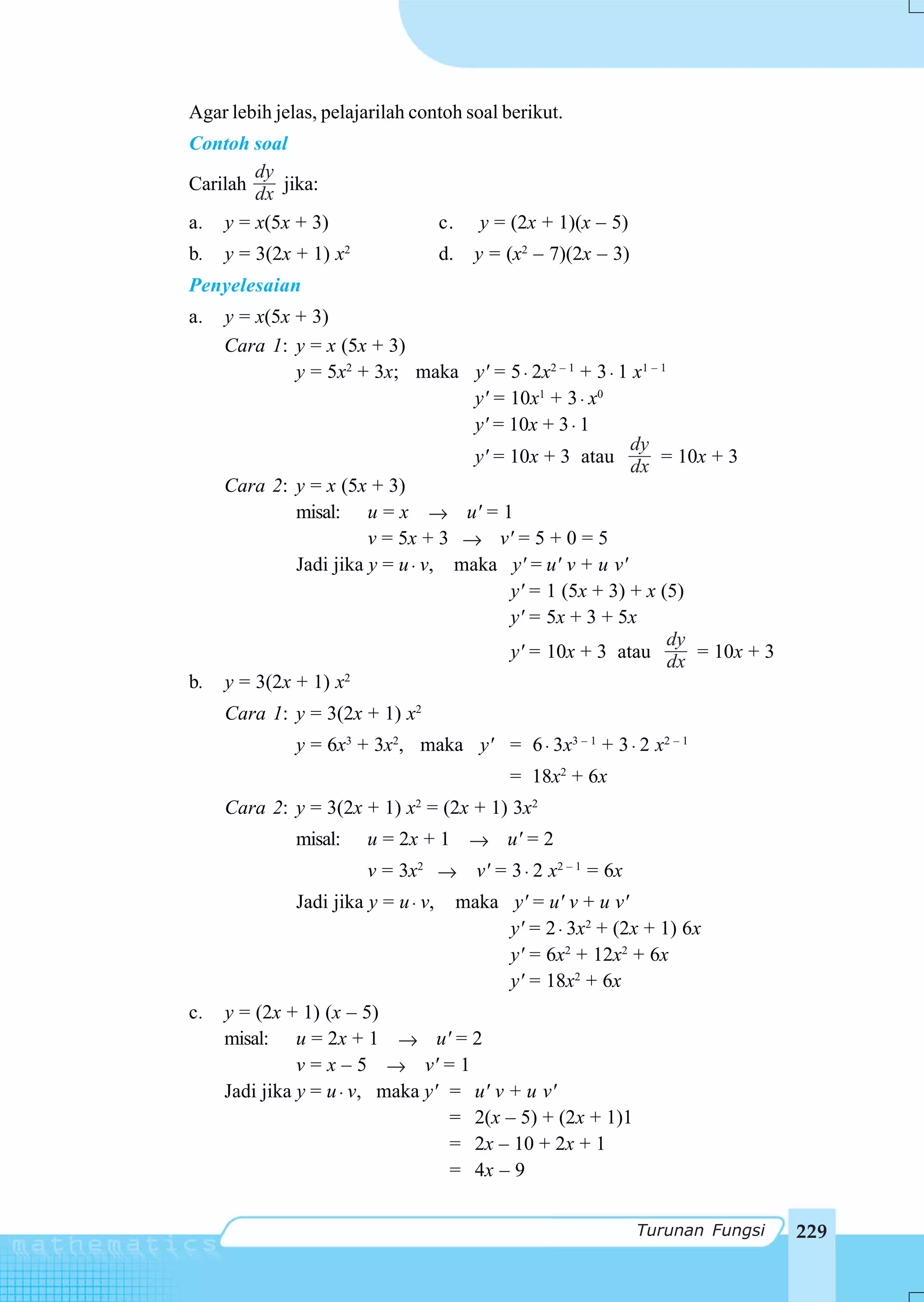 Agar lebih jelas, pelajarilah contoh soal berikut.
Contoh soal
        dy
Carilah dx jika:
a. y = x(5x + 3)                     c.      y = (2x + 1)(x – 5)
b.   y = 3(2x + 1) x2                d.     y = (x2 – 7)(2x – 3)
Penyelesaian
a.   y = x(5x + 3)
     Cara 1: y = x (5x + 3)
              y = 5x2 + 3x; maka y' = 5 ⋅ 2x2 – 1 + 3 ⋅ 1 x1 – 1
                                     y' = 10x1 + 3 ⋅ x0
                                     y' = 10x + 3 ⋅ 1
                                                          dy
                                     y' = 10x + 3 atau dx = 10x + 3
     Cara 2: y = x (5x + 3)
              misal: u = x → u' = 1
                        v = 5x + 3 → v' = 5 + 0 = 5
              Jadi jika y = u ⋅ v, maka y' = u' v + u v'
                                          y' = 1 (5x + 3) + x (5)
                                          y' = 5x + 3 + 5x
                                                                 dy
                                          y' = 10x + 3 atau dx = 10x + 3
b.   y = 3(2x + 1) x2
     Cara 1: y = 3(2x + 1) x2
              y = 6x3 + 3x2, maka y' = 6 ⋅ 3x3 – 1 + 3 ⋅ 2 x2 – 1
                                                = 18x2 + 6x
     Cara 2: y = 3(2x + 1) x2 = (2x + 1) 3x2
              misal:    u = 2x + 1 → u' = 2
                        v = 3x2 → v' = 3 ⋅ 2 x2 – 1 = 6x
              Jadi jika y = u ⋅ v,        maka y' = u' v + u v'
                                               y' = 2 ⋅ 3x2 + (2x + 1) 6x
                                               y' = 6x2 + 12x2 + 6x
                                               y' = 18x2 + 6x
c.   y = (2x + 1) (x – 5)
     misal: u = 2x + 1 → u' = 2
               v = x – 5 → v' = 1
     Jadi jika y = u ⋅ v, maka y' = u' v + u v'
                                  = 2(x – 5) + (2x + 1)1
                                  = 2x – 10 + 2x + 1
                                  = 4x – 9


                                                                   Turunan Fungsi   229
 