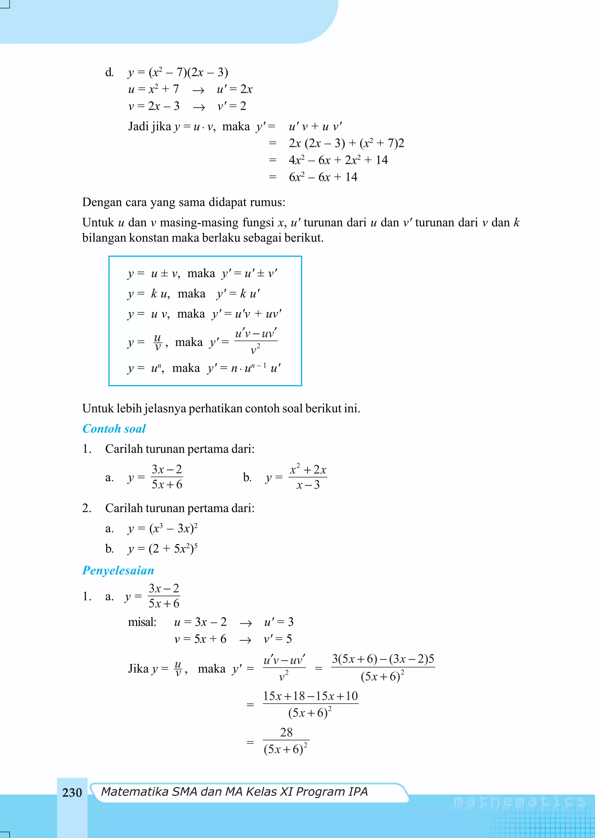 d.   y = (x2 – 7)(2x – 3)
                u = x2 + 7 → u' = 2x
                v = 2x – 3 → v' = 2
                Jadi jika y = u ⋅ v, maka y' =    u' v + u v'
                                             =    2x (2x – 3) + (x2 + 7)2
                                             =    4x2 – 6x + 2x2 + 14
                                             =    6x2 – 6x + 14
      Dengan cara yang sama didapat rumus:
      Untuk u dan v masing-masing fungsi x, u' turunan dari u dan v' turunan dari v dan k
      bilangan konstan maka berlaku sebagai berikut.

                y = u ± v, maka y' = u' ± v'
                y = k u, maka y' = k u'
                y = u v, maka y' = u'v + uv'
                                   u ′v − uv′
                y = u , maka y' =
                     v                 v2
                y = un, maka y' = n ⋅ un – 1 u'


      Untuk lebih jelasnya perhatikan contoh soal berikut ini.
      Contoh soal
      1.   Carilah turunan pertama dari:
                     3x − 2                       x2 + 2x
           a.   y=                     b.   y=
                     5x + 6                        x −3
  2.       Carilah turunan pertama dari:
           a.   y = (x3 – 3x)2
           b.   y = (2 + 5x2)5
  Penyelesaian
              3x − 2
  1. a. y =
              5x + 6
          misal: u = 3x – 2 → u' = 3
                   v = 5x + 6 → v' = 5
                                       u ′v − uv′   3(5 x + 6) − (3 x − 2)5
                Jika y = u , maka y' =
                         v                        =
                                           v 2
                                                          (5 x + 6) 2
                                            15 x + 18 − 15 x + 10
                                        =
                                                  (5 x + 6)2
                                                28
                                        =
                                            (5 x + 6) 2


230        Matematika SMA dan MA Kelas XI Program IPA
 