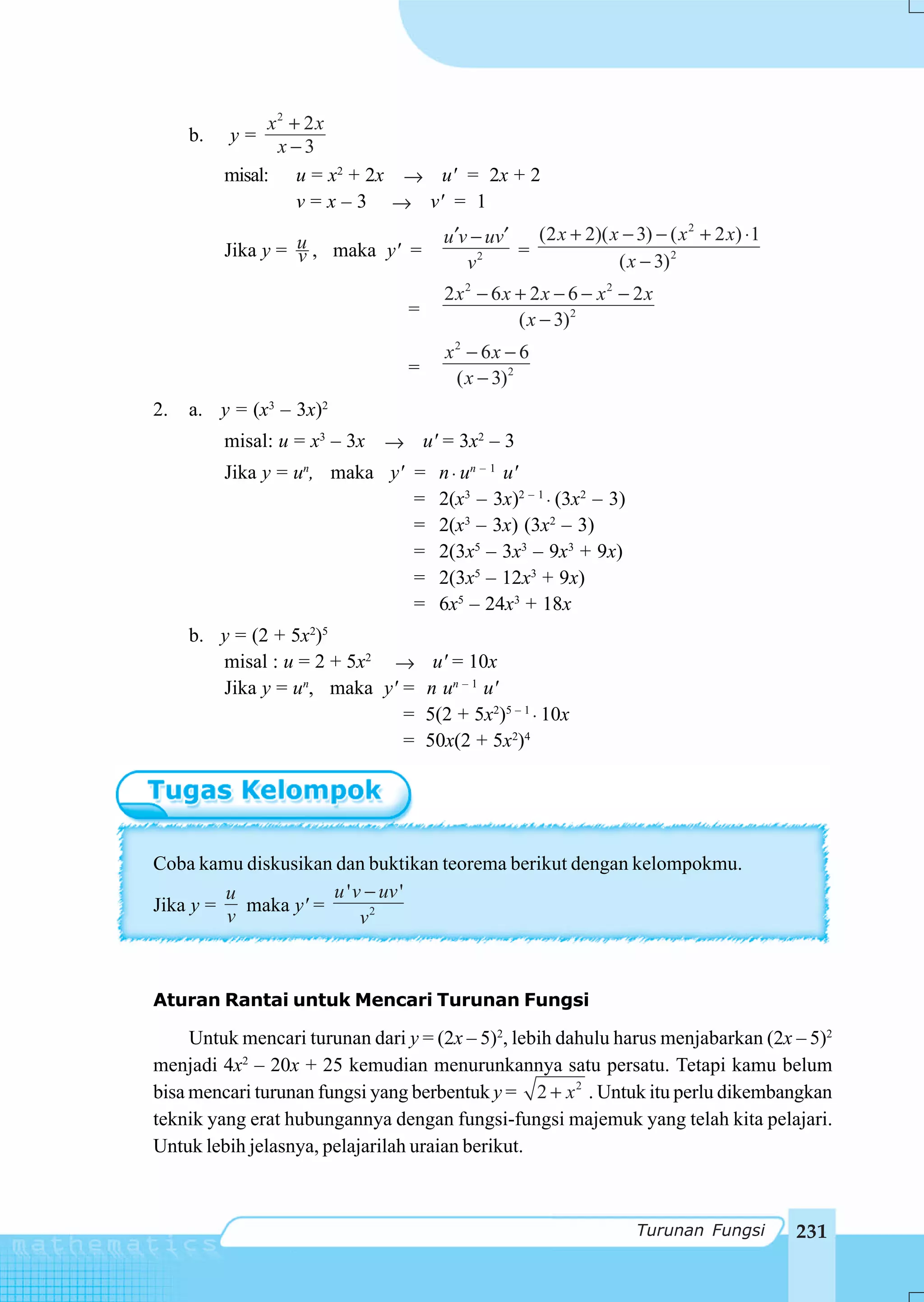 x2 + 2 x
     b.   y=
                 x−3
          misal: u = x2 + 2x → u' = 2x + 2
                    v = x – 3 → v' = 1
                                      u ′v − uv′   (2 x + 2)( x − 3) − ( x 2 + 2 x) ⋅ 1
          Jika y = u , maka y' =
                   v                             =
                                          v2                   ( x − 3) 2
                                      2x2 − 6x + 2x − 6 − x2 − 2x
                                =
                                               ( x − 3)2
                                      x2 − 6x − 6
                                =
                                       ( x − 3)2
2.   a. y = (x3 – 3x)2
          misal: u = x3 – 3x → u' = 3x2 – 3
          Jika y = un, maka y' =     n ⋅ un – 1 u'
                               =     2(x3 – 3x)2 – 1 ⋅ (3x2 – 3)
                               =     2(x3 – 3x) (3x2 – 3)
                               =     2(3x5 – 3x3 – 9x3 + 9x)
                               =     2(3x5 – 12x3 + 9x)
                               =     6x5 – 24x3 + 18x
     b. y = (2 + 5x2)5
        misal : u = 2 + 5x2 →        u' = 10x
        Jika y = un, maka y' =      n un – 1 u'
                             =      5(2 + 5x2)5 – 1 ⋅ 10x
                             =      50x(2 + 5x2)4




Coba kamu diskusikan dan buktikan teorema berikut dengan kelompokmu.
         u           u ' v − uv '
Jika y =   maka y' =
         v                v2



Aturan Rantai untuk Mencari Turunan Fungsi

     Untuk mencari turunan dari y = (2x – 5)2, lebih dahulu harus menjabarkan (2x – 5)2
menjadi 4x2 – 20x + 25 kemudian menurunkannya satu persatu. Tetapi kamu belum
bisa mencari turunan fungsi yang berbentuk y = 2 + x 2 . Untuk itu perlu dikembangkan
teknik yang erat hubungannya dengan fungsi-fungsi majemuk yang telah kita pelajari.
Untuk lebih jelasnya, pelajarilah uraian berikut.



                                                                   Turunan Fungsi         231
 