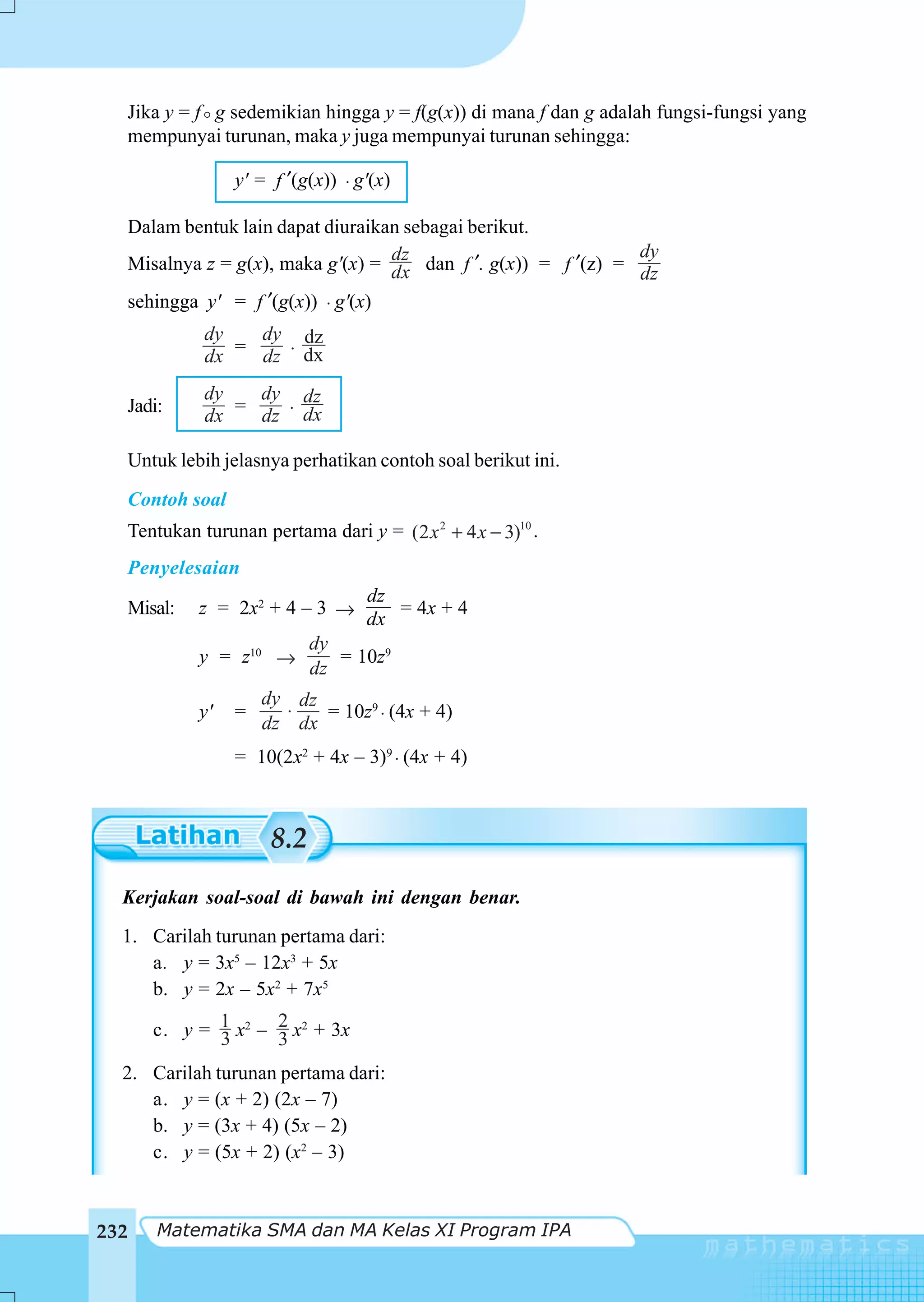Jika y = f g sedemikian hingga y = f(g(x)) di mana f dan g adalah fungsi-fungsi yang
  mempunyai turunan, maka y juga mempunyai turunan sehingga:

                y' = f ′(g(x)) ⋅ g'(x)

  Dalam bentuk lain dapat diuraikan sebagai berikut.
                                  dz                           dy
  Misalnya z = g(x), maka g'(x) = dx dan f ′. g(x)) = f ′(z) = dz
  sehingga y' = f ′(g(x)) ⋅ g'(x)
            dy   dy dz
            dx = dz ⋅ dx
            dy   dy dz
  Jadi:     dx = dz ⋅ dx

  Untuk lebih jelasnya perhatikan contoh soal berikut ini.
  Contoh soal
  Tentukan turunan pertama dari y = (2 x 2 + 4 x − 3)10 .
  Penyelesaian
                              dz
  Misal:   z = 2x2 + 4 – 3 →      = 4x + 4
                              dx
                        dy
           y = z10 →       = 10z9
                        dz
                    dy dz
           y'   =     ⋅   = 10z9 ⋅ (4x + 4)
                    dz dx
                = 10(2x2 + 4x – 3)9 ⋅ (4x + 4)



                     8.2
  Kerjakan soal-soal di bawah ini dengan benar.
  1. Carilah turunan pertama dari:
     a. y = 3x5 – 12x3 + 5x
     b. y = 2x – 5x2 + 7x5

      c. y = 1 x2 – 2 x2 + 3x
             3      3
  2. Carilah turunan pertama dari:
     a. y = (x + 2) (2x – 7)
     b. y = (3x + 4) (5x – 2)
     c. y = (5x + 2) (x2 – 3)



232   Matematika SMA dan MA Kelas XI Program IPA
 