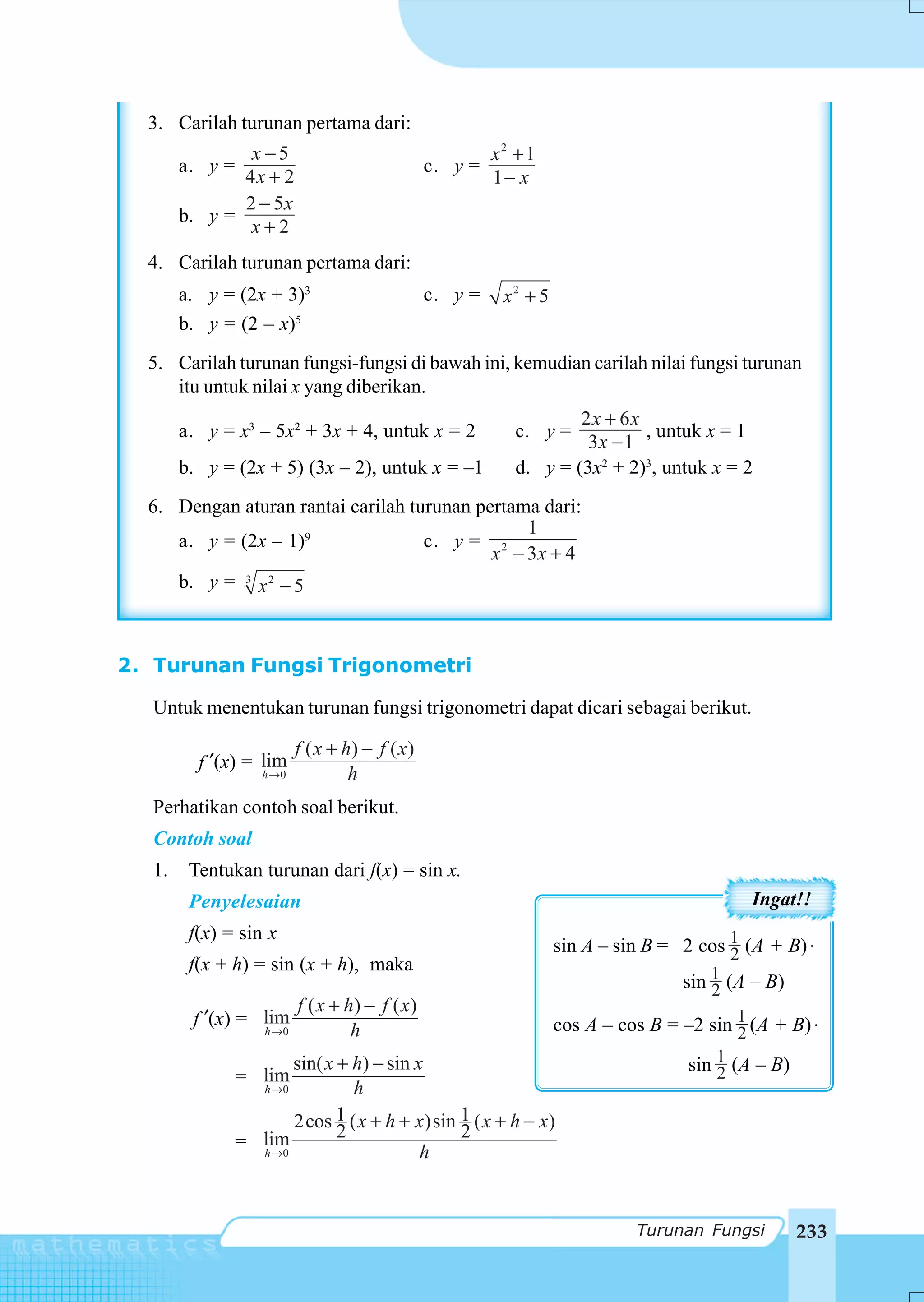 3. Carilah turunan pertama dari:
                x −5                                        x2 + 1
        a. y =                                     c. y =
               4x + 2                                       1− x
               2 − 5x
        b. y =
                x+2
  4. Carilah turunan pertama dari:
        a. y = (2x + 3)3                           c. y =    x2 + 5
        b. y = (2 – x)5
  5. Carilah turunan fungsi-fungsi di bawah ini, kemudian carilah nilai fungsi turunan
     itu untuk nilai x yang diberikan.
                                                                       2x + 6x
        a. y = x3 – 5x2 + 3x + 4, untuk x = 2                  c. y =          , untuk x = 1
                                                                        3x − 1
        b. y = (2x + 5) (3x – 2), untuk x = –1                 d. y = (3x2 + 2)3, untuk x = 2
  6. Dengan aturan rantai carilah turunan pertama dari:
                                                1
     a. y = (2x – 1)9               c. y = 2
                                            x − 3x + 4
     b. y = 3 x 2 − 5



2. Turunan Fungsi Trigonometri

   Untuk menentukan turunan fungsi trigonometri dapat dicari sebagai berikut.

                            f ( x + h) − f ( x )
          f ′(x) = lim
                   h →0              h
   Perhatikan contoh soal berikut.
   Contoh soal
   1.    Tentukan turunan dari f(x) = sin x.
         Penyelesaian                                                                          Ingat!!
         f(x) = sin x
                                                                      sin A – sin B = 2 cos 1 (A + B) ⋅
                                                                                            2
         f(x + h) = sin (x + h), maka
                                                                                      sin 1 (A – B)
                                                                                          2
                            f ( x + h) − f ( x )
         f ′(x) = lim                                                 cos A – cos B = –2 sin 1 (A + B) ⋅
                     h →0            h                                                       2
                        sin( x + h) − sin x                                            sin 1 (A – B)
                                                                                           2
                 = lim
                   h →0          h
                        2cos 1 ( x + h + x)sin 1 ( x + h − x)
                   lim         2               2
                 = h →0
                                           h


                                                                                Turunan Fungsi         233
 