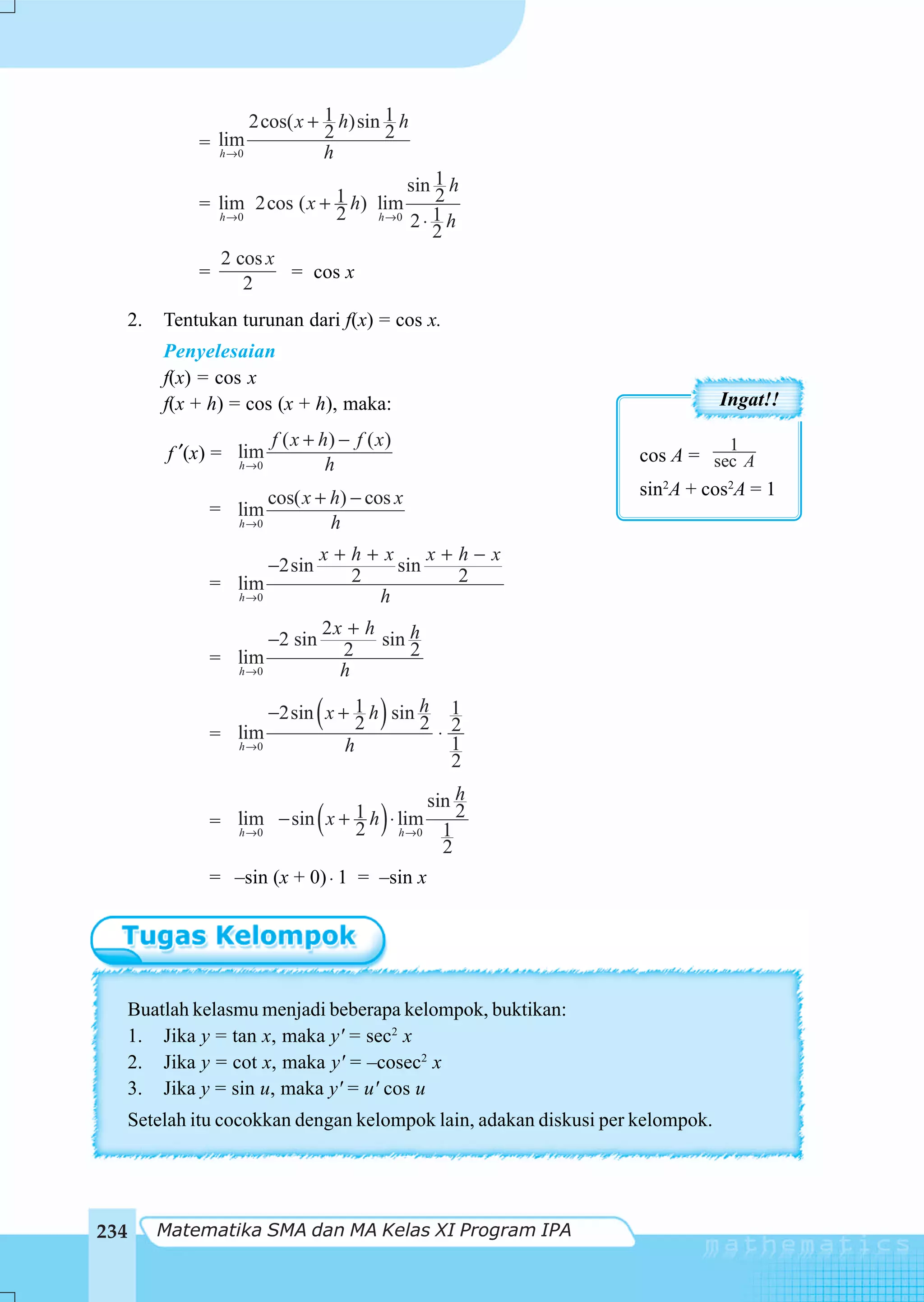 2cos( x + 1 h)sin 1 h
                               2       2
              = lim
                h →0           h
                                         sin 1 h
              = lim 2cos ( x + 1 h) lim      2
                h →0           2    h →0
                                         2⋅ 1 h
                                            2
                2 cos x
              =         = cos x
                    2
  2.      Tentukan turunan dari f(x) = cos x.
          Penyelesaian
          f(x) = cos x
          f(x + h) = cos (x + h), maka:                                         Ingat!!

                          f ( x + h) − f ( x )                                   1
          f ′(x) = lim                                              cos A = sec A
                   h →0            h
                        cos( x + h) − cos x                         sin2A + cos2A = 1
               = lim
                   h →0          h
                                   x+h+x     x+h−x
                          −2sin          sin
               = lim                 2         2
                   h →0                h
                                   2x + h
                          −2 sin          sin h
               = lim                 2        2
                   h →0              h


               = lim
                                 2(
                      −2sin x + 1 h sin h 1 )
                                        2 ⋅ 2
                 h →0          h            1
                                            2
                                          sin h
                                  (
               = lim − sin x + 1 h ⋅ lim 1
                 h →0          2     h →0
                                            ) 2
                                            2
               = –sin (x + 0) ⋅ 1 = –sin x




  Buatlah kelasmu menjadi beberapa kelompok, buktikan:
  1. Jika y = tan x, maka y' = sec2 x
  2. Jika y = cot x, maka y' = –cosec2 x
  3. Jika y = sin u, maka y' = u' cos u
      Setelah itu cocokkan dengan kelompok lain, adakan diskusi per kelompok.




234      Matematika SMA dan MA Kelas XI Program IPA
 