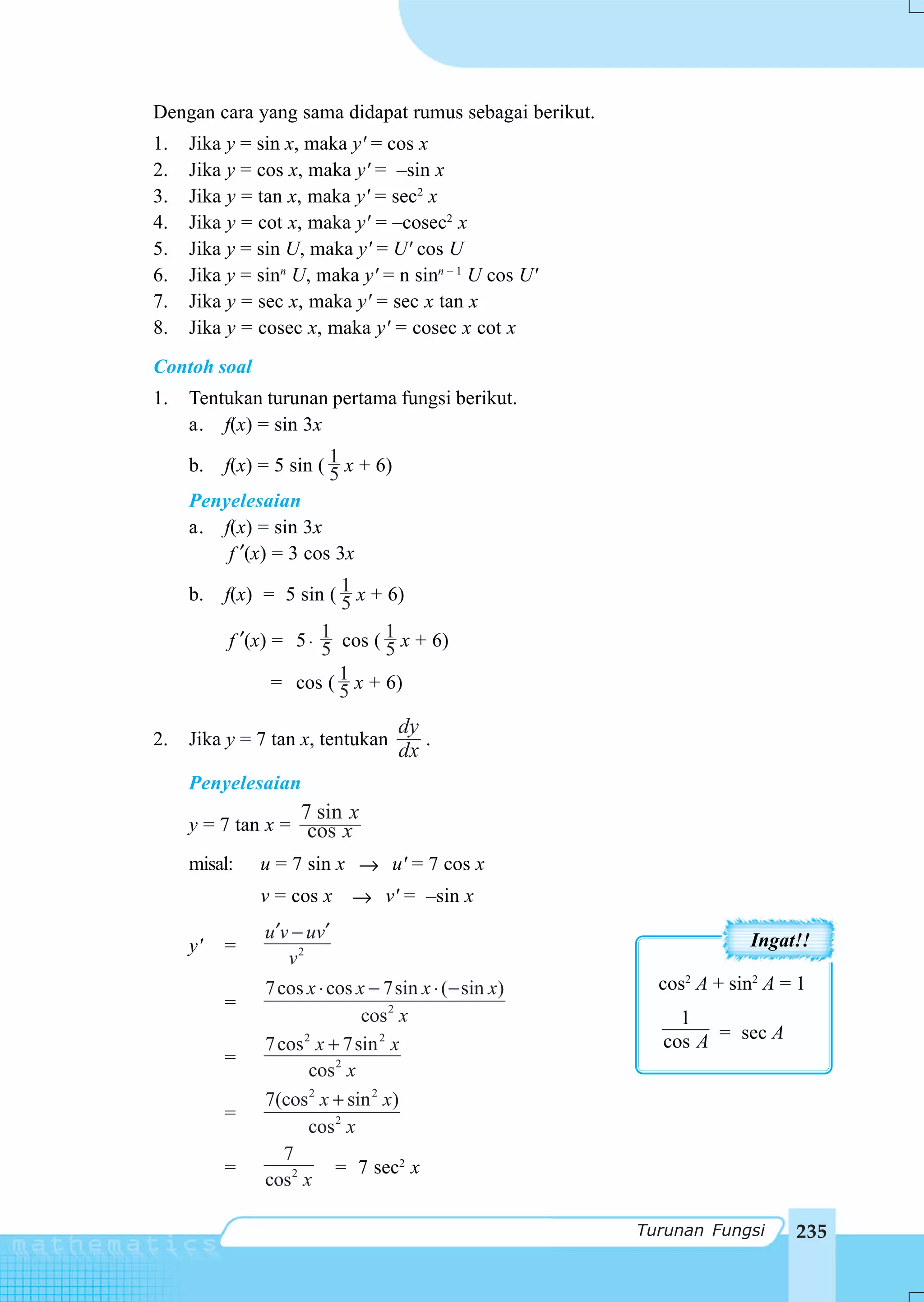 Dengan cara yang sama didapat rumus sebagai berikut.
1.   Jika y = sin x, maka y' = cos x
2.   Jika y = cos x, maka y' = –sin x
3.   Jika y = tan x, maka y' = sec2 x
4.   Jika y = cot x, maka y' = –cosec2 x
5.   Jika y = sin U, maka y' = U' cos U
6.   Jika y = sinn U, maka y' = n sinn – 1 U cos U'
7.   Jika y = sec x, maka y' = sec x tan x
8.   Jika y = cosec x, maka y' = cosec x cot x
Contoh soal
1.   Tentukan turunan pertama fungsi berikut.
     a. f(x) = sin 3x

     b.   f(x) = 5 sin ( 1 x + 6)
                         5
     Penyelesaian
     a. f(x) = sin 3x
         f ′(x) = 3 cos 3x

     b.   f(x) = 5 sin ( 1 x + 6)
                         5
          f ′(x) = 5 ⋅ 1 cos ( 1 x + 6)
                       5       5
                 = cos ( 1 x + 6)
                         5
                                    dy
2.   Jika y = 7 tan x, tentukan        .
                                    dx
     Penyelesaian
                    7 sin x
     y = 7 tan x = cos x
     misal:   u = 7 sin x → u' = 7 cos x
              v = cos x → v' = –sin x
               u ′v − uv′                                           Ingat!!
     y'   =
                   v2
               7 cos x ⋅ cos x − 7sin x ⋅ ( − sin x)     cos2 A + sin2 A = 1
          =
                              cos 2 x                      1
               7 cos 2 x + 7sin 2 x                      cos A = sec A
          =
                      cos 2 x
               7(cos 2 x + sin 2 x)
          =
                      cos 2 x
                  7
          =               = 7 sec2 x
               cos 2 x

                                                       Turunan Fungsi     235
 