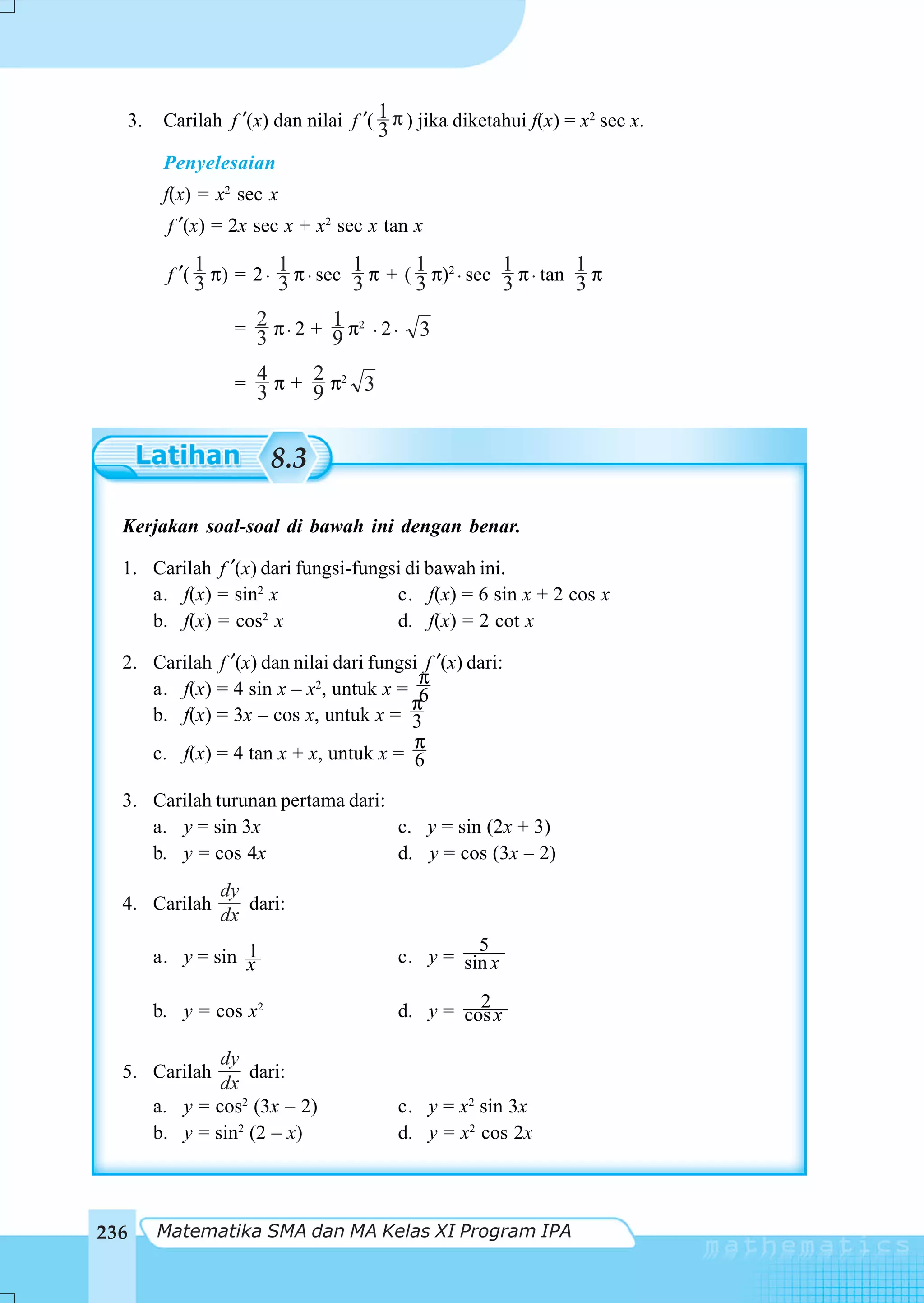 3.    Carilah f ′(x) dan nilai f ′( 1 π ) jika diketahui f(x) = x2 sec x.
                                      3
        Penyelesaian
        f(x) = x2 sec x
        f ′(x) = 2x sec x + x2 sec x tan x
             1          1         1       1           1         1
        f ′( 3 π) = 2 ⋅ 3 π ⋅ sec 3 π + ( 3 π)2 ⋅ sec 3 π ⋅ tan 3 π

                 = 2 π ⋅ 2 + 1 π2 ⋅ 2 ⋅    3
                   3         9

                 = 4 π + 2 π2 3
                   3     9


                       8.3

  Kerjakan soal-soal di bawah ini dengan benar.

  1. Carilah f ′(x) dari fungsi-fungsi di bawah ini.
     a. f(x) = sin2 x                c. f(x) = 6 sin x + 2 cos x
     b. f(x) = cos2 x                d. f(x) = 2 cot x

  2. Carilah f ′(x) dan nilai dari fungsi f ′(x) dari:
                                         π
     a. f(x) = 4 sin x – x2, untuk x = 6
                                        π
     b. f(x) = 3x – cos x, untuk x = 3
                                        π
     c. f(x) = 4 tan x + x, untuk x = 6

  3. Carilah turunan pertama dari:
     a. y = sin 3x                 c. y = sin (2x + 3)
     b. y = cos 4x                 d. y = cos (3x – 2)
               dy
  4. Carilah      dari:
               dx
                  1                              5
       a. y = sin x                     c. y = sin x

       b. y = cos x2                             2
                                        d. y = cos x

               dy
  5. Carilah       dari:
               dx
       a. y = cos2 (3x – 2)             c. y = x2 sin 3x
       b. y = sin2 (2 – x)              d. y = x2 cos 2x




236    Matematika SMA dan MA Kelas XI Program IPA
 