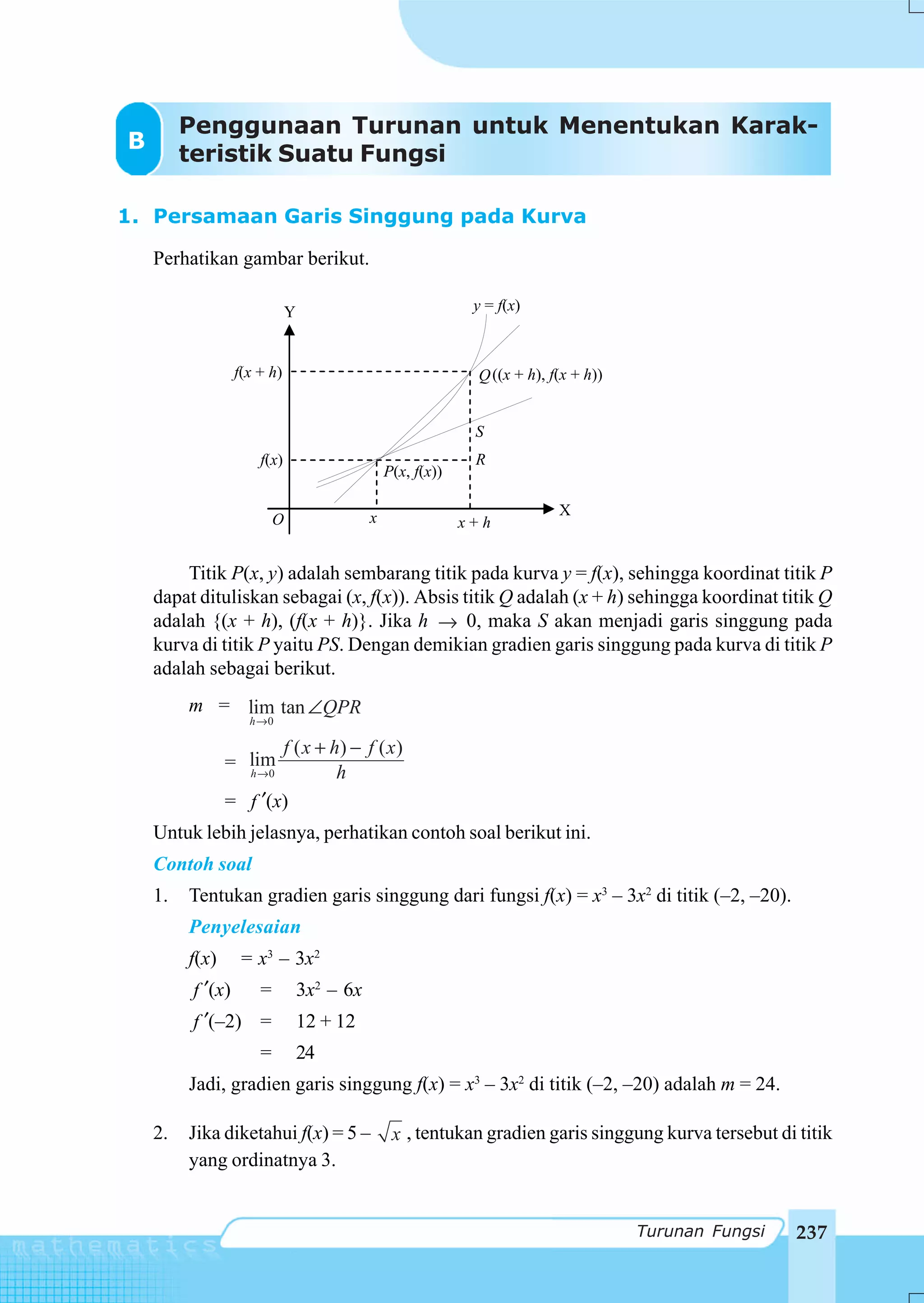 Penggunaan Turunan untuk Menentukan Karak-
B
         teristik Suatu Fungsi

1. Persamaan Garis Singgung pada Kurva

    Perhatikan gambar berikut.

                              Y                                y = f(x)



                  f(x + h)                                     Q ((x + h), f(x + h))


                                                               S
                      f(x)                                     R
                                                 P(x, f(x))

                                             x                              X
                          O                                   x+h


        Titik P(x, y) adalah sembarang titik pada kurva y = f(x), sehingga koordinat titik P
    dapat dituliskan sebagai (x, f(x)). Absis titik Q adalah (x + h) sehingga koordinat titik Q
    adalah {(x + h), (f(x + h)}. Jika h → 0, maka S akan menjadi garis singgung pada
    kurva di titik P yaitu PS. Dengan demikian gradien garis singgung pada kurva di titik P
    adalah sebagai berikut.
         m = lim tan ∠QPR
                    h →0

                       f ( x + h) − f ( x )
                = lim
                  h →0          h
                = f ′(x)
    Untuk lebih jelasnya, perhatikan contoh soal berikut ini.
    Contoh soal
    1.   Tentukan gradien garis singgung dari fungsi f(x) = x3 – 3x2 di titik (–2, –20).
         Penyelesaian
         f(x)      = x3 – 3x2
         f ′(x)       =           3x2 – 6x
         f ′(–2) =                12 + 12
                      =           24
         Jadi, gradien garis singgung f(x) = x3 – 3x2 di titik (–2, –20) adalah m = 24.

    2.   Jika diketahui f(x) = 5 –                x , tentukan gradien garis singgung kurva tersebut di titik
         yang ordinatnya 3.


                                                                                       Turunan Fungsi   237
 