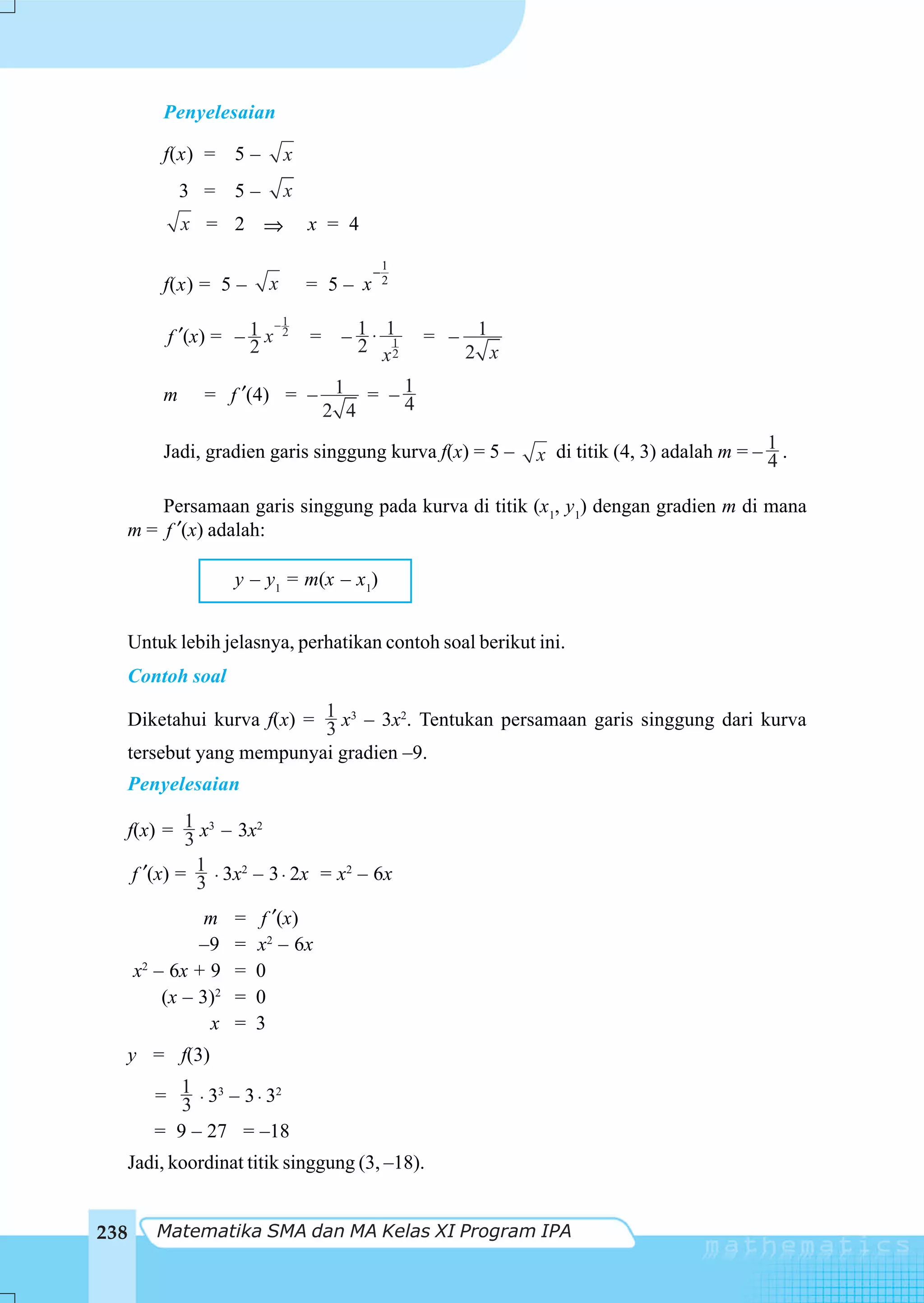 Penyelesaian

          f(x) = 5 –          x
              3 = 5–          x
              x = 2 ⇒             x = 4
                                               1
                                           −
          f(x) = 5 –      x       = 5– x       2


                            −1
           f ′(x) = – 1 x     2
                                  =   – 1 ⋅ 11
                                        2 x2       = – 1
                      2                               2 x

          m     = f ′(4) = – 1 = – 1
                                   4
                            2 4

          Jadi, gradien garis singgung kurva f(x) = 5 –                                    1
                                                            x di titik (4, 3) adalah m = – 4 .

      Persamaan garis singgung pada kurva di titik (x1, y1) dengan gradien m di mana
  m = f ′(x) adalah:

                     y – y1 = m(x – x1)


  Untuk lebih jelasnya, perhatikan contoh soal berikut ini.
  Contoh soal

  Diketahui kurva f(x) = 1 x3 – 3x2. Tentukan persamaan garis singgung dari kurva
                         3
  tersebut yang mempunyai gradien –9.
      Penyelesaian

      f(x) = 1 x3 – 3x2
               3
       f ′(x) = 1 ⋅ 3x2 – 3 ⋅ 2x = x2 – 6x
                 3
                m    =    f ′(x)
               –9    =   x2 – 6x
      x2 – 6x + 9    =   0
          (x – 3)2   =   0
                x    =   3
      y = f(3)

         = 1 ⋅ 33 – 3 ⋅ 32
            3
         = 9 – 27 = –18
  Jadi, koordinat titik singgung (3, –18).


238      Matematika SMA dan MA Kelas XI Program IPA
 