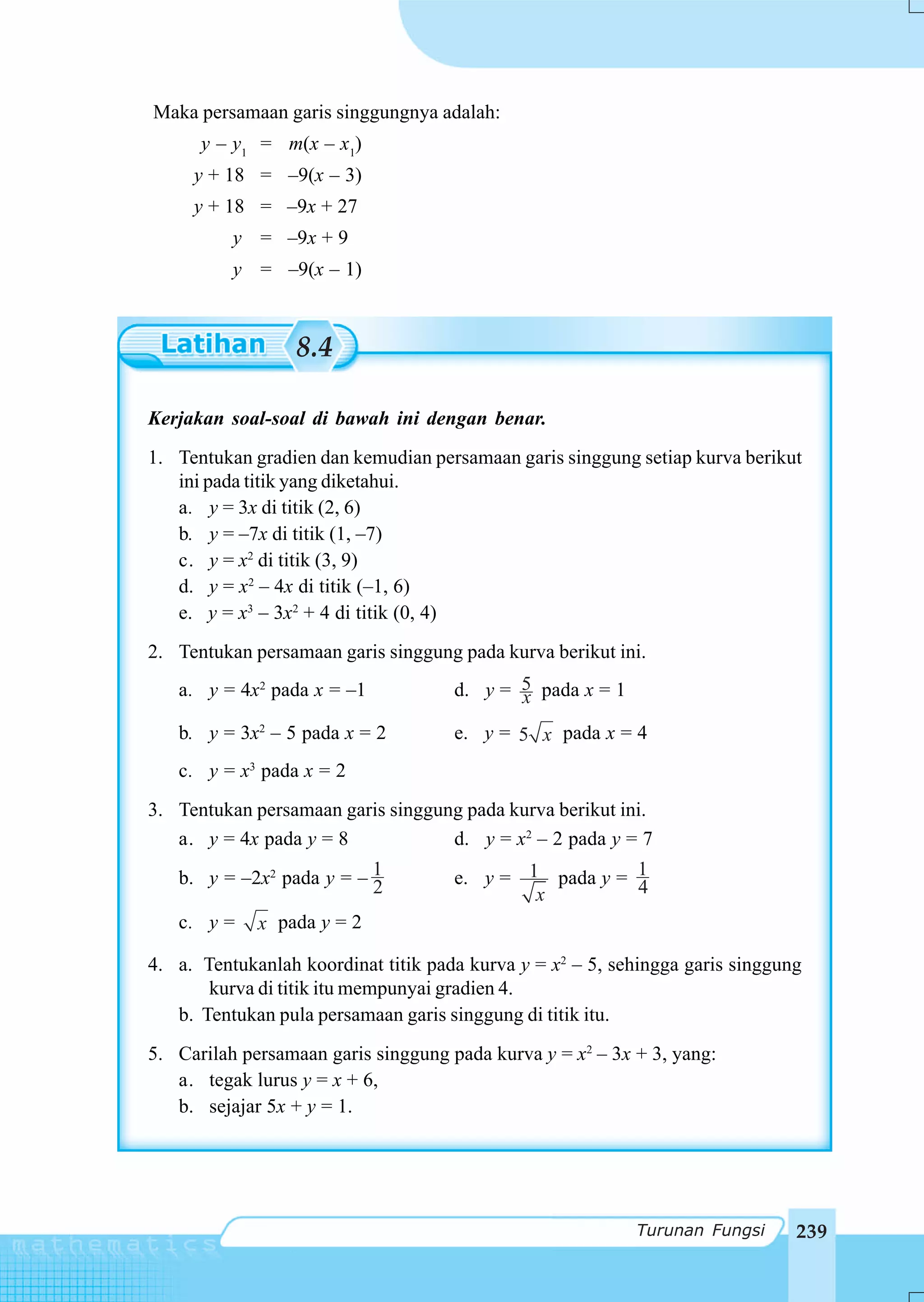 Maka persamaan garis singgungnya adalah:
      y – y1 = m(x – x1)
     y + 18 = –9(x – 3)
     y + 18 = –9x + 27
          y = –9x + 9
          y = –9(x – 1)



                  8.4

Kerjakan soal-soal di bawah ini dengan benar.
1. Tentukan gradien dan kemudian persamaan garis singgung setiap kurva berikut
   ini pada titik yang diketahui.
   a. y = 3x di titik (2, 6)
   b. y = –7x di titik (1, –7)
   c. y = x2 di titik (3, 9)
   d. y = x2 – 4x di titik (–1, 6)
   e. y = x3 – 3x2 + 4 di titik (0, 4)
2. Tentukan persamaan garis singgung pada kurva berikut ini.
   a. y = 4x2 pada x = –1            d. y = 5 pada x = 1
                                            x
   b. y = 3x2 – 5 pada x = 2         e. y = 5 x pada x = 4
   c. y = x3 pada x = 2
3. Tentukan persamaan garis singgung pada kurva berikut ini.
   a. y = 4x pada y = 8            d. y = x2 – 2 pada y = 7
   b. y = –2x2 pada y = – 1
                          2          e. y = 1 pada y = 1
                                                       4
                                             x
   c. y =    x pada y = 2

4. a. Tentukanlah koordinat titik pada kurva y = x2 – 5, sehingga garis singgung
       kurva di titik itu mempunyai gradien 4.
   b. Tentukan pula persamaan garis singgung di titik itu.
5. Carilah persamaan garis singgung pada kurva y = x2 – 3x + 3, yang:
   a. tegak lurus y = x + 6,
   b. sejajar 5x + y = 1.




                                                           Turunan Fungsi      239
 