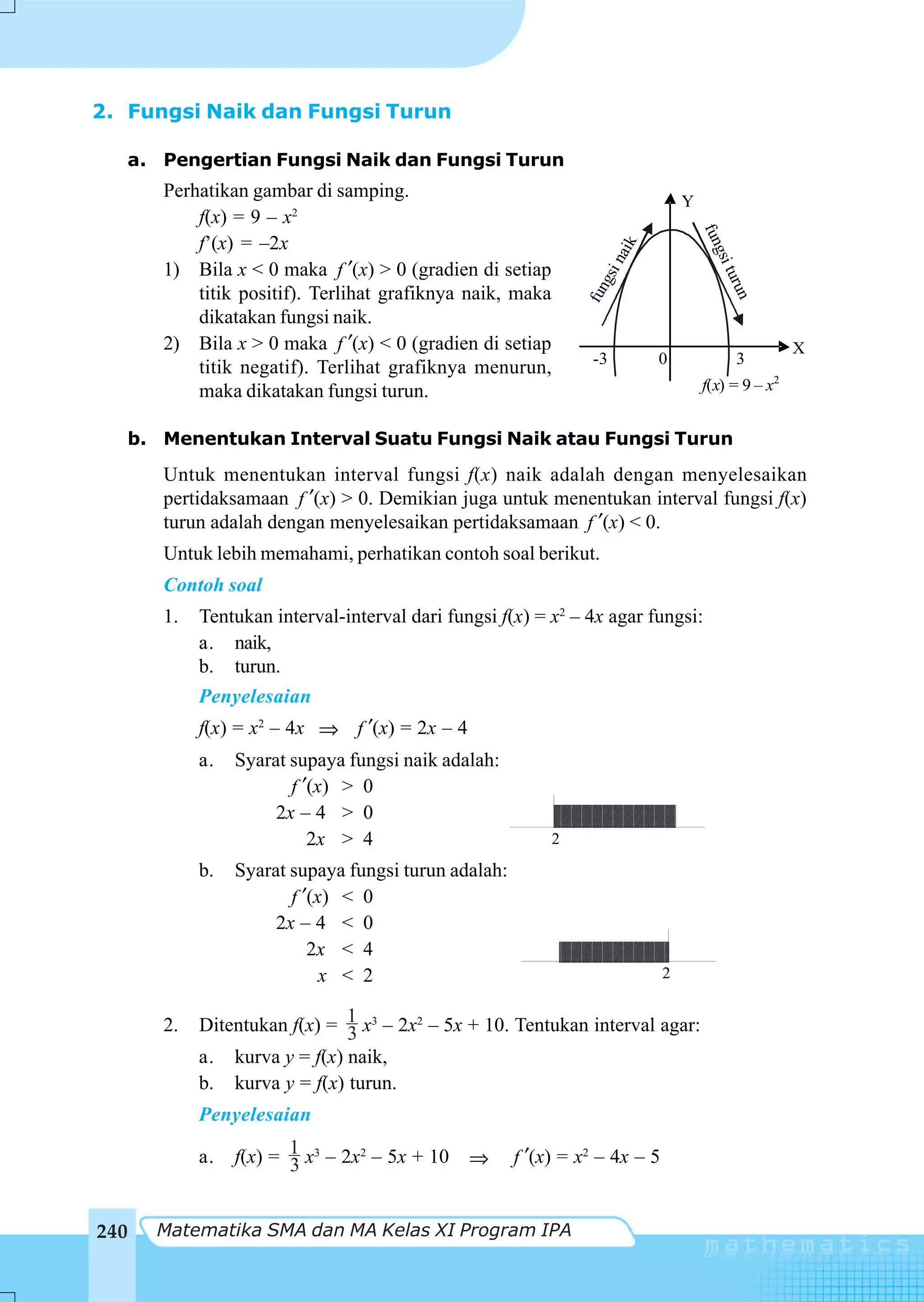 2. Fungsi Naik dan Fungsi Turun

   a. Pengertian Fungsi Naik dan Fungsi Turun
      Perhatikan gambar di samping.
                                                                                Y
          f(x) = 9 – x2




                                                                                    fun
          f’(x) = –2x




                                                                        k
                                                                     nai




                                                                                     gsi
      1) Bila x < 0 maka f ′(x) > 0 (gradien di setiap




                                                                 gsi




                                                                                         t
                                                                                       uru
          titik positif). Terlihat grafiknya naik, maka




                                                              fun




                                                                                          n
          dikatakan fungsi naik.
      2) Bila x > 0 maka f ′(x) < 0 (gradien di setiap                                              X
                                                                -3          0             3
          titik negatif). Terlihat grafiknya menurun,
          maka dikatakan fungsi turun.                                              f(x) = 9 – x2


   b. Menentukan Interval Suatu Fungsi Naik atau Fungsi Turun
      Untuk menentukan interval fungsi f(x) naik adalah dengan menyelesaikan
      pertidaksamaan f ′(x) > 0. Demikian juga untuk menentukan interval fungsi f(x)
      turun adalah dengan menyelesaikan pertidaksamaan f ′(x) < 0.
      Untuk lebih memahami, perhatikan contoh soal berikut.
      Contoh soal
      1.   Tentukan interval-interval dari fungsi f(x) = x2 – 4x agar fungsi:
           a. naik,
           b. turun.
           Penyelesaian
           f(x) = x2 – 4x ⇒ f ′(x) = 2x – 4
           a.   Syarat supaya fungsi naik adalah:
                       f ′(x) > 0
                     2x – 4 > 0
                          2x > 4                          2
           b.   Syarat supaya fungsi turun adalah:
                       f ′(x) < 0
                     2x – 4 < 0
                          2x < 4
                            x < 2                                           2


      2.   Ditentukan f(x) = 1 x3 – 2x2 – 5x + 10. Tentukan interval agar:
                             3
           a. kurva y = f(x) naik,
           b. kurva y = f(x) turun.
           Penyelesaian

           a.   f(x) = 1 x3 – 2x2 – 5x + 10
                       3                      ⇒      f ′(x) = x2 – 4x – 5


240   Matematika SMA dan MA Kelas XI Program IPA
 