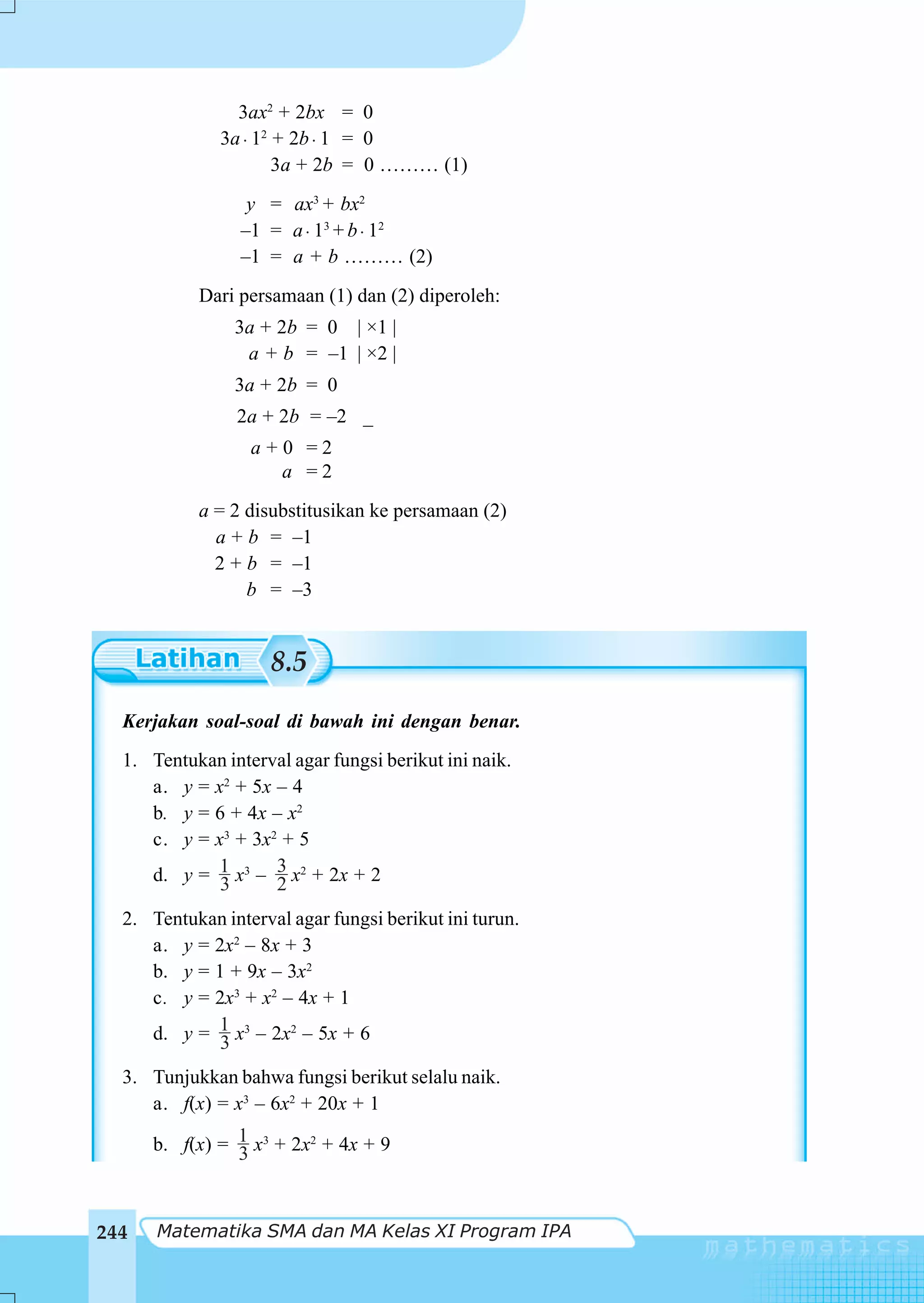 3ax2 + 2bx = 0
              3a ⋅ 12 + 2b ⋅ 1 = 0
                      3a + 2b = 0 ……… (1)
                  y = ax3 + bx2
                 –1 = a ⋅ 13 + b ⋅ 12
                 –1 = a + b ……… (2)
           Dari persamaan (1) dan (2) diperoleh:
                3a + 2b = 0 | ×1 |
                 a + b = –1 | ×2 |
                3a + 2b = 0
                2a + 2b = –2 _
                  a+0 =2
                    a =2
           a = 2 disubstitusikan ke persamaan (2)
             a + b = –1
             2 + b = –1
                 b = –3


                     8.5
  Kerjakan soal-soal di bawah ini dengan benar.
  1. Tentukan interval agar fungsi berikut ini naik.
     a. y = x2 + 5x – 4
     b. y = 6 + 4x – x2
     c. y = x3 + 3x2 + 5
     d. y = 1 x3 – 3 x2 + 2x + 2
             3      2
  2. Tentukan interval agar fungsi berikut ini turun.
     a. y = 2x2 – 8x + 3
     b. y = 1 + 9x – 3x2
     c. y = 2x3 + x2 – 4x + 1
     d. y = 1 x3 – 2x2 – 5x + 6
             3
  3. Tunjukkan bahwa fungsi berikut selalu naik.
     a. f(x) = x3 – 6x2 + 20x + 1

      b. f(x) = 1 x3 + 2x2 + 4x + 9
                3


244   Matematika SMA dan MA Kelas XI Program IPA
 