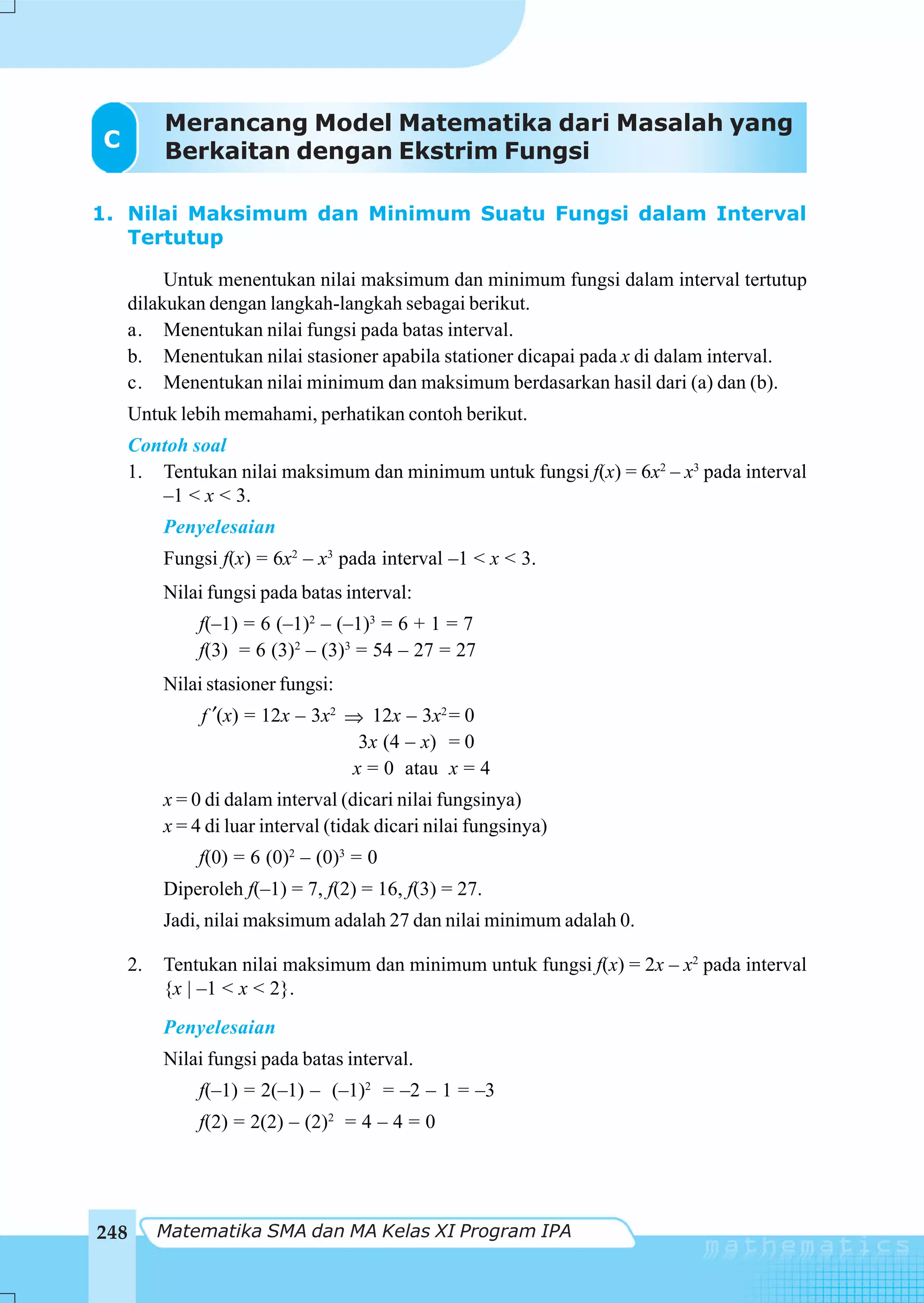 Merancang Model Matematika dari Masalah yang
C         Berkaitan dengan Ekstrim Fungsi

1. Nilai Maksimum dan Minimum Suatu Fungsi dalam Interval
   Tertutup

         Untuk menentukan nilai maksimum dan minimum fungsi dalam interval tertutup
    dilakukan dengan langkah-langkah sebagai berikut.
    a. Menentukan nilai fungsi pada batas interval.
    b. Menentukan nilai stasioner apabila stationer dicapai pada x di dalam interval.
    c. Menentukan nilai minimum dan maksimum berdasarkan hasil dari (a) dan (b).
      Untuk lebih memahami, perhatikan contoh berikut.
      Contoh soal
      1. Tentukan nilai maksimum dan minimum untuk fungsi f(x) = 6x2 – x3 pada interval
         –1 < x < 3.
          Penyelesaian
          Fungsi f(x) = 6x2 – x3 pada interval –1 < x < 3.
          Nilai fungsi pada batas interval:
              f(–1) = 6 (–1)2 – (–1)3 = 6 + 1 = 7
              f(3) = 6 (3)2 – (3)3 = 54 – 27 = 27
          Nilai stasioner fungsi:
               f ′(x) = 12x – 3x2 ⇒ 12x – 3x2 = 0
                                   3x (4 – x) = 0
                                  x = 0 atau x = 4
          x = 0 di dalam interval (dicari nilai fungsinya)
          x = 4 di luar interval (tidak dicari nilai fungsinya)
              f(0) = 6 (0)2 – (0)3 = 0
          Diperoleh f(–1) = 7, f(2) = 16, f(3) = 27.
          Jadi, nilai maksimum adalah 27 dan nilai minimum adalah 0.

    2.    Tentukan nilai maksimum dan minimum untuk fungsi f(x) = 2x – x2 pada interval
          {x | –1 < x < 2}.
          Penyelesaian
          Nilai fungsi pada batas interval.
              f(–1) = 2(–1) – (–1)2 = –2 – 1 = –3
              f(2) = 2(2) – (2)2 = 4 – 4 = 0




248      Matematika SMA dan MA Kelas XI Program IPA
 