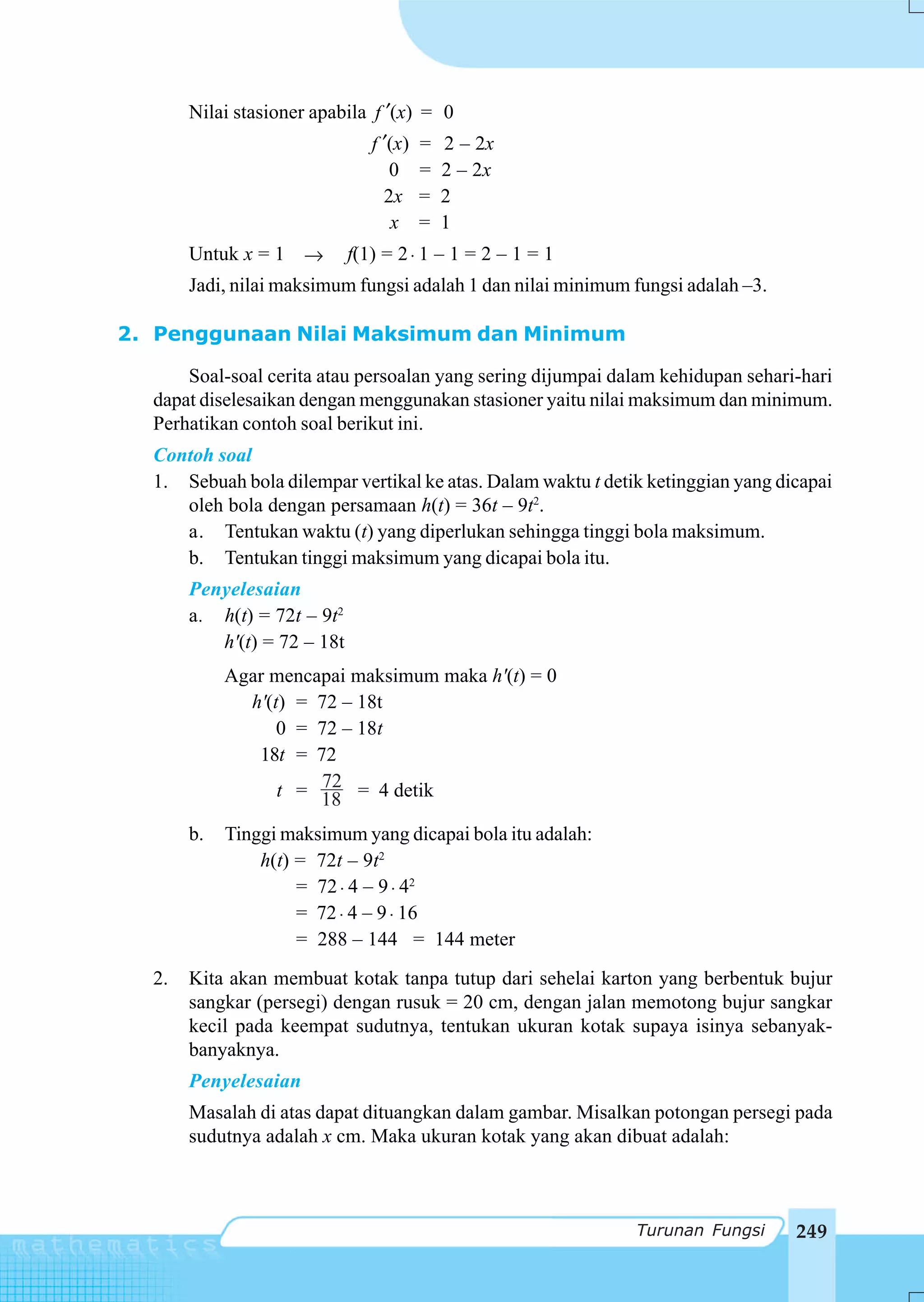 Nilai stasioner apabila f ′(x) = 0
                                f ′(x)   =   2 – 2x
                                   0     =   2 – 2x
                                  2x     =   2
                                   x     =   1
       Untuk x = 1 →         f(1) = 2 ⋅ 1 – 1 = 2 – 1 = 1
       Jadi, nilai maksimum fungsi adalah 1 dan nilai minimum fungsi adalah –3.

2. Penggunaan Nilai Maksimum dan Minimum

      Soal-soal cerita atau persoalan yang sering dijumpai dalam kehidupan sehari-hari
  dapat diselesaikan dengan menggunakan stasioner yaitu nilai maksimum dan minimum.
  Perhatikan contoh soal berikut ini.
  Contoh soal
  1. Sebuah bola dilempar vertikal ke atas. Dalam waktu t detik ketinggian yang dicapai
     oleh bola dengan persamaan h(t) = 36t – 9t2.
     a. Tentukan waktu (t) yang diperlukan sehingga tinggi bola maksimum.
     b. Tentukan tinggi maksimum yang dicapai bola itu.
       Penyelesaian
       a. h(t) = 72t – 9t2
          h'(t) = 72 – 18t
            Agar mencapai maksimum maka h'(t) = 0
              h'(t) = 72 – 18t
                  0 = 72 – 18t
               18t = 72
                      72
                  t = 18 = 4 detik

       b.   Tinggi maksimum yang dicapai bola itu adalah:
                h(t) = 72t – 9t2
                     = 72 ⋅ 4 – 9 ⋅ 42
                     = 72 ⋅ 4 – 9 ⋅ 16
                     = 288 – 144 = 144 meter
  2.   Kita akan membuat kotak tanpa tutup dari sehelai karton yang berbentuk bujur
       sangkar (persegi) dengan rusuk = 20 cm, dengan jalan memotong bujur sangkar
       kecil pada keempat sudutnya, tentukan ukuran kotak supaya isinya sebanyak-
       banyaknya.
       Penyelesaian
       Masalah di atas dapat dituangkan dalam gambar. Misalkan potongan persegi pada
       sudutnya adalah x cm. Maka ukuran kotak yang akan dibuat adalah:



                                                              Turunan Fungsi      249
 
