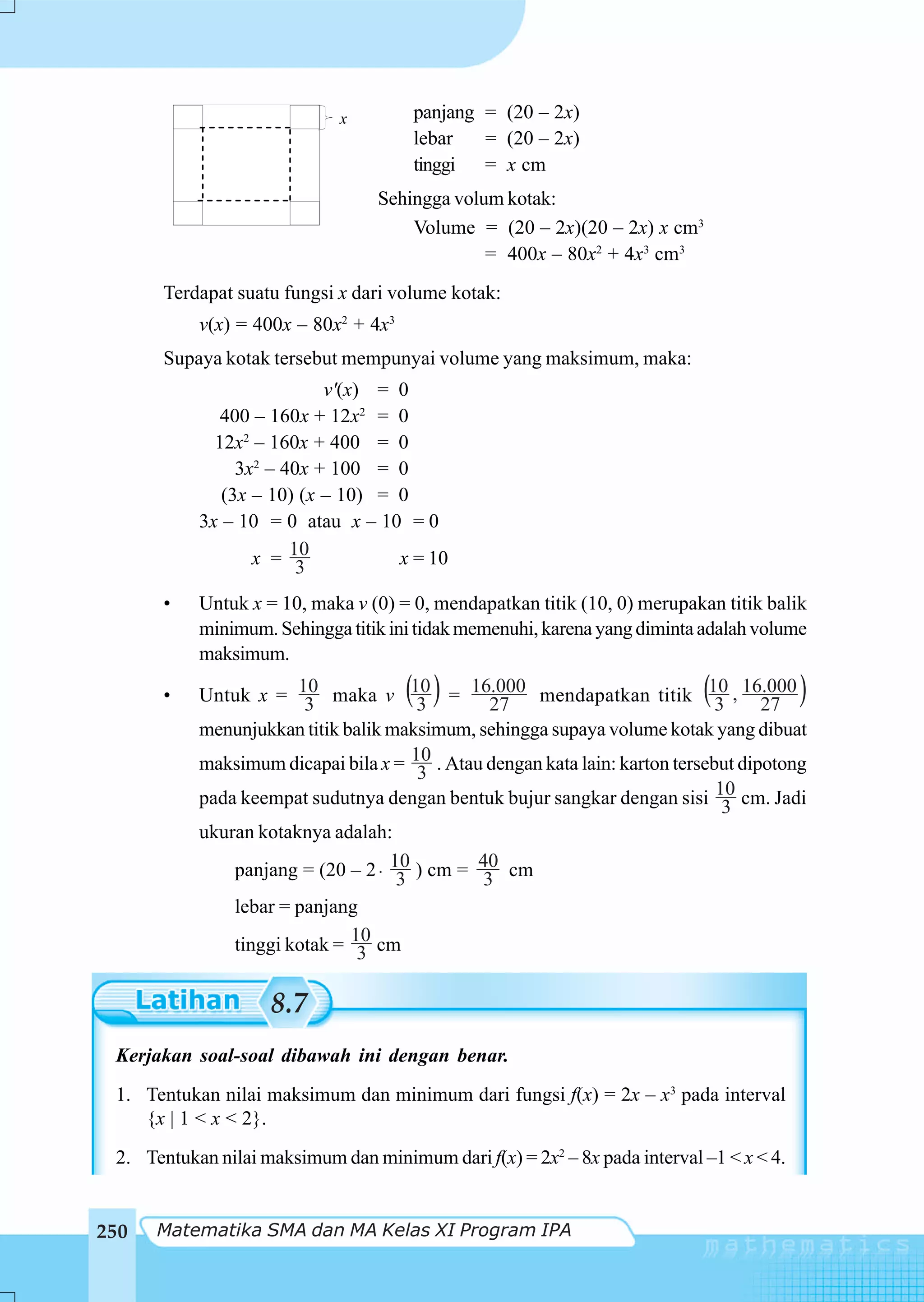 x        panjang = (20 – 2x)
                                      lebar   = (20 – 2x)
                                      tinggi = x cm
                                  Sehingga volum kotak:
                                      Volume = (20 – 2x)(20 – 2x) x cm3
                                               = 400x – 80x2 + 4x3 cm3
       Terdapat suatu fungsi x dari volume kotak:
           v(x) = 400x – 80x2 + 4x3
       Supaya kotak tersebut mempunyai volume yang maksimum, maka:
                           v'(x) = 0
              400 – 160x + 12x2 = 0
             12x2 – 160x + 400 = 0
                3x2 – 40x + 100 = 0
              (3x – 10) (x – 10) = 0
           3x – 10 = 0 atau x – 10 = 0
                  x = 103          x = 10

       •   Untuk x = 10, maka v (0) = 0, mendapatkan titik (10, 0) merupakan titik balik
           minimum. Sehingga titik ini tidak memenuhi, karena yang diminta adalah volume
           maksimum.

       •              3
                                      ( )
           Untuk x = 10 maka v 10 = 1627
                                      3
                                                                           (
                                               .000 mendapatkan titik 10 , 16.000
                                                                              3     27
                                                                                         )
           menunjukkan titik balik maksimum, sehingga supaya volume kotak yang dibuat
           maksimum dicapai bila x = 10 . Atau dengan kata lain: karton tersebut dipotong
                                      3
           pada keempat sudutnya dengan bentuk bujur sangkar dengan sisi 10 cm. Jadi
                                                                               3
           ukuran kotaknya adalah:
               panjang = (20 – 2 ⋅ 10 ) cm = 40 cm
                                    3         3
               lebar = panjang
               tinggi kotak = 10 cm
                               3

                    8.7
 Kerjakan soal-soal dibawah ini dengan benar.
 1. Tentukan nilai maksimum dan minimum dari fungsi f(x) = 2x – x3 pada interval
    {x | 1 < x < 2}.
 2. Tentukan nilai maksimum dan minimum dari f(x) = 2x2 – 8x pada interval –1 < x < 4.


250   Matematika SMA dan MA Kelas XI Program IPA
 