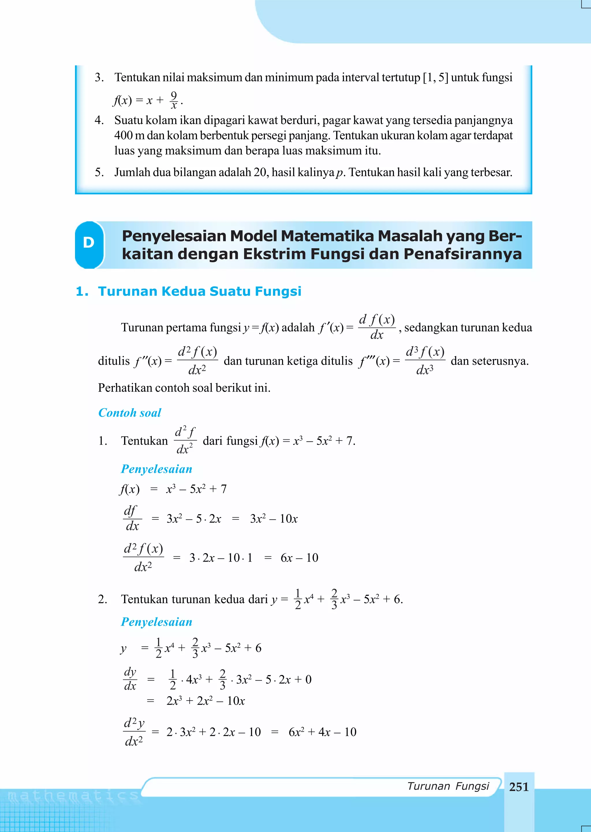 3. Tentukan nilai maksimum dan minimum pada interval tertutup [1, 5] untuk fungsi
     f(x) = x + 9 .
                x
  4. Suatu kolam ikan dipagari kawat berduri, pagar kawat yang tersedia panjangnya
     400 m dan kolam berbentuk persegi panjang. Tentukan ukuran kolam agar terdapat
     luas yang maksimum dan berapa luas maksimum itu.
  5. Jumlah dua bilangan adalah 20, hasil kalinya p. Tentukan hasil kali yang terbesar.




D        Penyelesaian Model Matematika Masalah yang Ber-
         kaitan dengan Ekstrim Fungsi dan Penafsirannya

1. Turunan Kedua Suatu Fungsi

                                                            d f ( x)
         Turunan pertama fungsi y = f(x) adalah f ′(x) =              , sedangkan turunan kedua
                                                               dx
                      d 2 f ( x)                                        d 3 f ( x)
    ditulis f ′′(x) =            dan turunan ketiga ditulis f ′′′(x) =             dan seterusnya.
                        dx2                                                dx3
    Perhatikan contoh soal berikut ini.
    Contoh soal
                    d2 f
    1.   Tentukan        dari fungsi f(x) = x3 – 5x2 + 7.
                    dx 2
         Penyelesaian
         f(x) = x3 – 5x2 + 7
         df
            = 3x2 – 5 ⋅ 2x = 3x2 – 10x
         dx
         d 2 f ( x)
                    = 3 ⋅ 2x – 10 ⋅ 1 = 6x – 10
           dx2

    2.   Tentukan turunan kedua dari y = 1 x4 + 2 x3 – 5x2 + 6.
                                         2      3
         Penyelesaian

         y   = 1 x4 + 2 x3 – 5x2 + 6
               2      3
         dy   1         2
         dx = 2 ⋅ 4x + 3 ⋅ 3x – 5 ⋅ 2x + 0
                    3         2


            = 2x3 + 2x2 – 10x
         d2y
             = 2 ⋅ 3x2 + 2 ⋅ 2x – 10 = 6x2 + 4x – 10
         dx2


                                                                      Turunan Fungsi         251
 